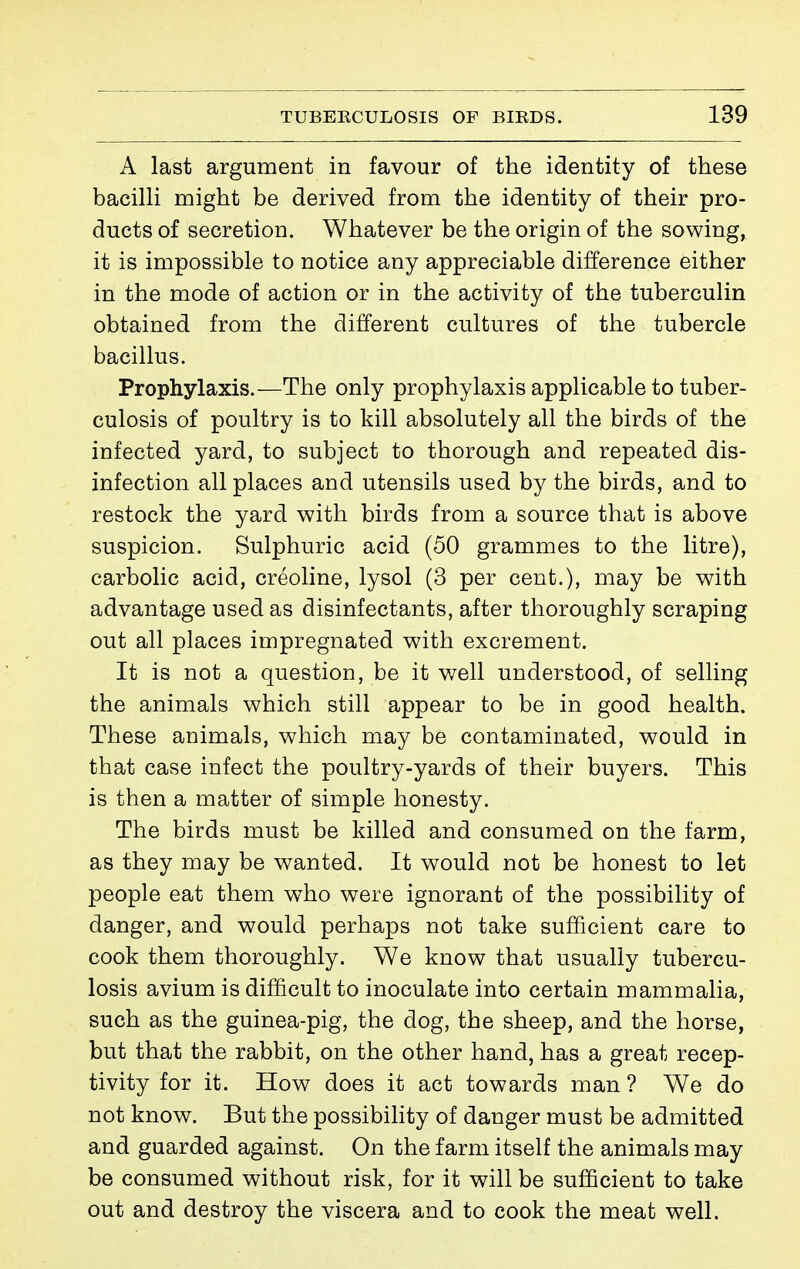 A last argument in favour of the identity of these bacilH might be derived from the identity of their pro- ducts of secretion. Whatever be the origin of the sowing, it is impossible to notice any appreciable difference either in the mode of action or in the activity of the tuberculin obtained from the different cultures of the tubercle bacillus. Prophylaxis.—The only prophylaxis applicable to tuber- culosis of poultry is to kill absolutely all the birds of the infected yard, to subject to thorough and repeated dis- infection all places and utensils used by the birds, and to restock the yard with birds from a source that is above suspicion. Sulphuric acid (50 grammes to the litre), carbolic acid, créoline, lysol (3 per cent.), may be with advantage used as disinfectants, after thoroughly scraping out all places impregnated with excrement. It is not a question, be it well understood, of selling the animals which still appear to be in good health. These animals, which may be contaminated, would in that case infect the poultry-yards of their buyers. This is then a matter of simple honesty. The birds must be killed and consumed on the farm, as they may be wanted. It would not be honest to let people eat them who were ignorant of the possibility of danger, and would perhaps not take sufficient care to cook them thoroughly. We know that usually tubercu- losis avium is difficult to inoculate into certain mammalia, such as the guinea-pig, the dog, the sheep, and the horse, but that the rabbit, on the other hand, has a great recep- tivity for it. How does it act towards man ? We do not know. But the possibility of danger must be admitted and guarded against. On the farm itself the animals may be consumed without risk, for it will be sufficient to take out and destroy the viscera and to cook the meat well.