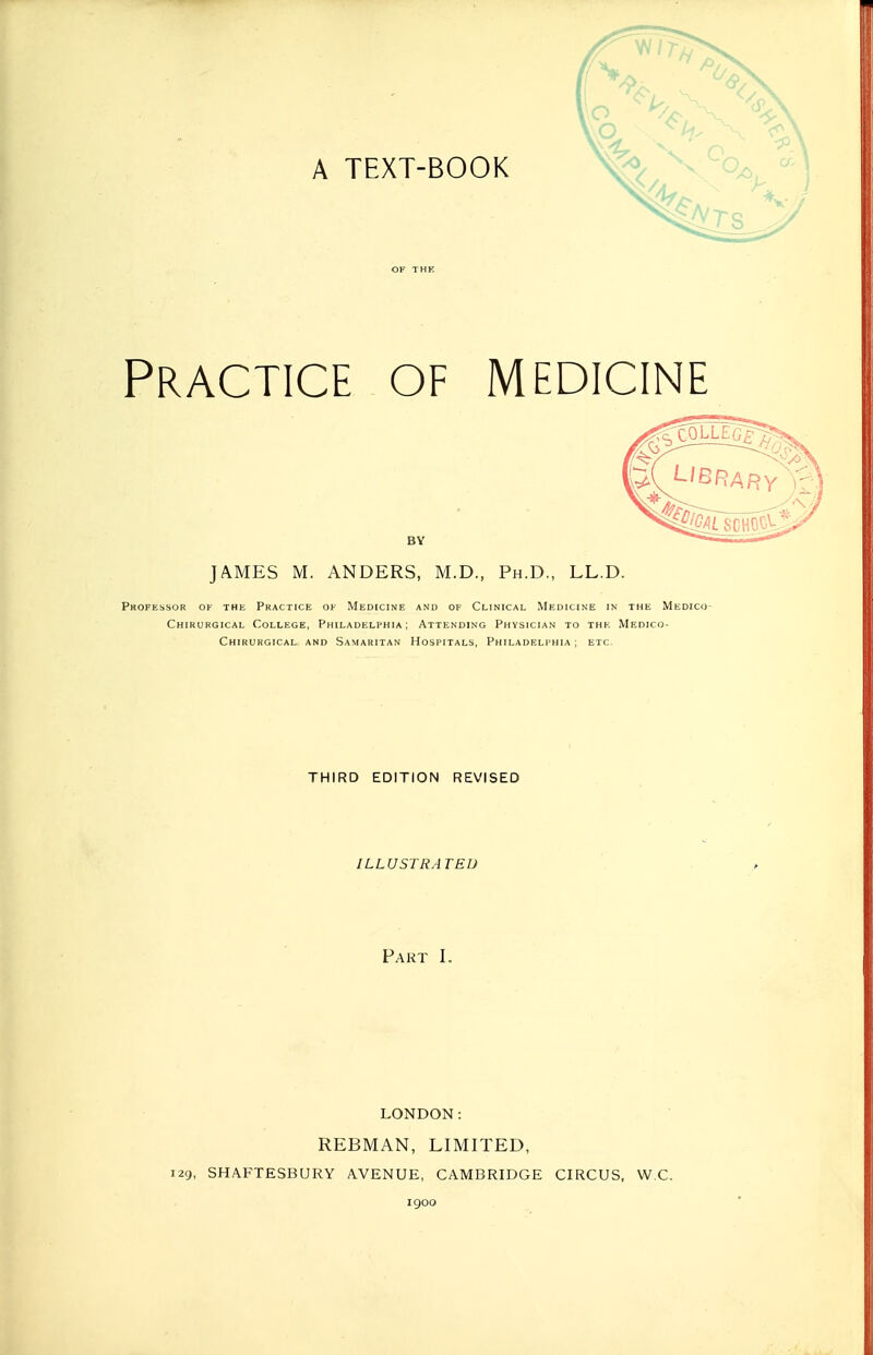 Practice of medicine JAMES M. ANDERS, M.D., Ph.D., LL.D. PltOFESSOR OF THE PRACTICE OF MEDICINE ANU OF CLINICAL MEDICINE IN THE MeDICO- Chirurgical College, Philadelphia; Attending Physician to the Medico- Chirurgical and Samaritan Hospitals, Philadelphia ; etc. THIRD EDITION REVISED ILLUSTRA TED Part I. LONDON: REBMAN, LIMITED, i2g, SHAFTESBURY AVENUE, CAMBRIDGE CIRCUS, W.C. 1900