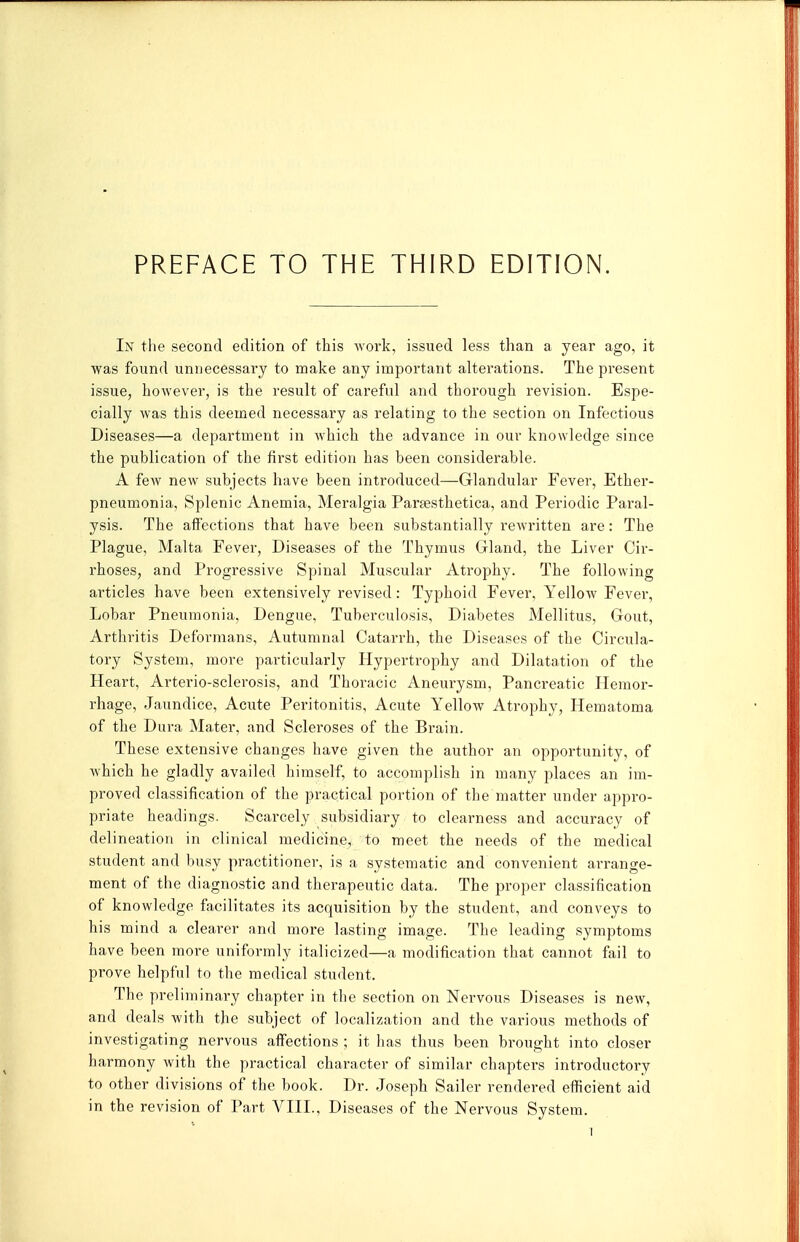 PREFACE TO THE THIRD EDITION. In the second edition of this work, issued less than a year ago, it was found unnecessary to make any important alterations. The present issue, however, is the result of careful and thorough revision. Espe- cially was this deemed necessary as relating to the section on Infectious Diseases—a department in which the advance in our knowledge since the publication of the first edition has been considerable. A few new subjects have been introduced—Glandular Fever, Ether- pneumonia, Splenic Anemia, Meralgia Paraesthetica, and Periodic Paral- ysis. The affections that have been substantially rewritten are: The Plague, Malta Fever, Diseases of the Thymus Gland, the Liver Cir- rhoses, and Progressive Spinal Muscular Atrophy. The following articles have been extensively revised: Typhoid Fever, Yellow Fever, Lobar Pneumonia, Dengue, Tuberculosis, Diabetes Mellitus, Gout, Arthritis Deformans, Autumnal Catarrh, the Diseases of the Circula- tory System, more particularly Hypertrophy and Dilatation of the Heart, Arterio-sclerosis, and Thoracic Aneurysm, Pancreatic Hemor- rhage, Jaundice, Acute Peritonitis, Acute Yellow Atrophy, Hematoma of the Dura Mater, and Scleroses of the Brain. These extensive changes have given the author an opportunity, of which he gladly availed himself, to accomplish in many places an im- proved classification of the practical portion of the matter under appro- priate headings. Scarcely subsidiary to clearness and accuracy of delineation in clinical medicine, to meet the needs of the medical student and busy practitioner, is a systematic and convenient ai-range- ment of the diagnostic and therapeutic data. The proper classification of knowledge facilitates its acquisition by the student, and conveys to his mind a clearer and more lasting image. The leading symptoms have been more uniformly italicized—a modification that cannot fail to prove helpful to the medical student. The preliminary chapter in the section on Nervous Diseases is new, and deals with the subject of localization and the various methods of investigating nervous affections ; it has thus been brought into closer harmony with the practical character of similar chapters introductory to other divisions of the book. Dr. Joseph Sailer rendered efficient aid in the revision of Part VIII., Diseases of the Nervous System.