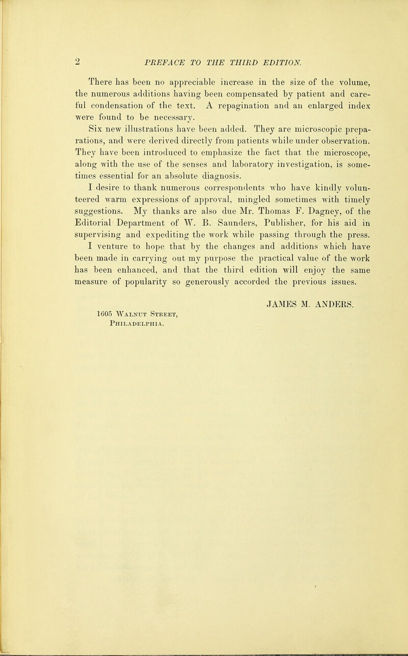 There has been no appreciable increase in the size of the volume, the numerous additions having been compensated by patient and care- ful condensation of the text. A repagination and an enlarged index were found to be necessary. Six new illustrations have been added. They are microscopic prepa- rations, and were derived directly from patients while under observation. They have been introduced to emphasize the fact that the microscope, along with the use of the senses and laboratory investigation, is some- times essential for an absolute diagnosis. I desire to thank numerous correspondents Avho have kindly volun- teered warm expressions of approval, mingled sometimes with timely suggestions. My thanks are also due Mr. Thomas F. Dagney, of the Editorial Department of W. B. Saunders, Publisher, for his aid in supervising and expediting the work while passing through the press. I venture to hope that by the changes and additions Avhich have been made in carrying out my purpose the practical value of the Avork has been enhanced, and that the third edition will enjoy the same measure of popularity so generously accorded the previous issues. 1605 Walnut Street, Philadelphia.