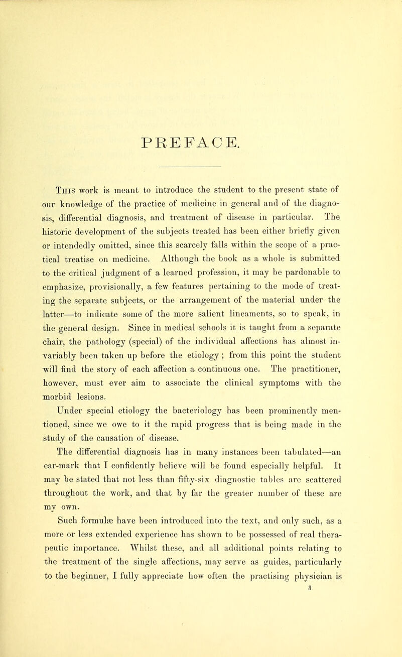 PREFACE. This work is meant to introduce the student to the present state of our knowledge of the practice of medicine in general and of the diagno- sis, differential diagnosis, and treatment of disease in particular. The historic development of the subjects treated has been either briefly given or intendedly omitted, since this scarcely falls within the scope of a prac- tical treatise on medicine. Although the book as a whole is submitted to the critical judgment of a learned profession, it may be pardonable to emphasize, provisionally, a few features pertaining to the mode of treat- ing the separate subjects, or the arrangement of the material under the latter—to indicate some of the more salient lineaments, so to speak, in the general design. Since in medical schools it is taught from a separate chair, the pathology (special) of the individual affections has almost in- variably been taken up before the etiology ; from this point the student will find the story of each affection a continuous one. The practitioner, however, must ever aim to associate the clinical symptoms with the morbid lesions. Under special etiology the bacteriology has been prominently men- tioned, since we owe to it the rapid progress that is being made in the study of the causation of disease. The differential diagnosis has in many instances been tabulated—an ear-mark that I confidently believe will be found especially helpful. It may be stated that not less than fifty-six diagnostic tables are scattered throughout the work, and that by far the greater number of these are my own. Such formulae have been introduced into the text, and only such, as a more or less extended experience has shown to be possessed of real thera- peutic importance. Whilst these, and all additional points relating to the treatment of the single affections, may serve as guides, particularly to the beginner, I fully appreciate how often the practising physician is