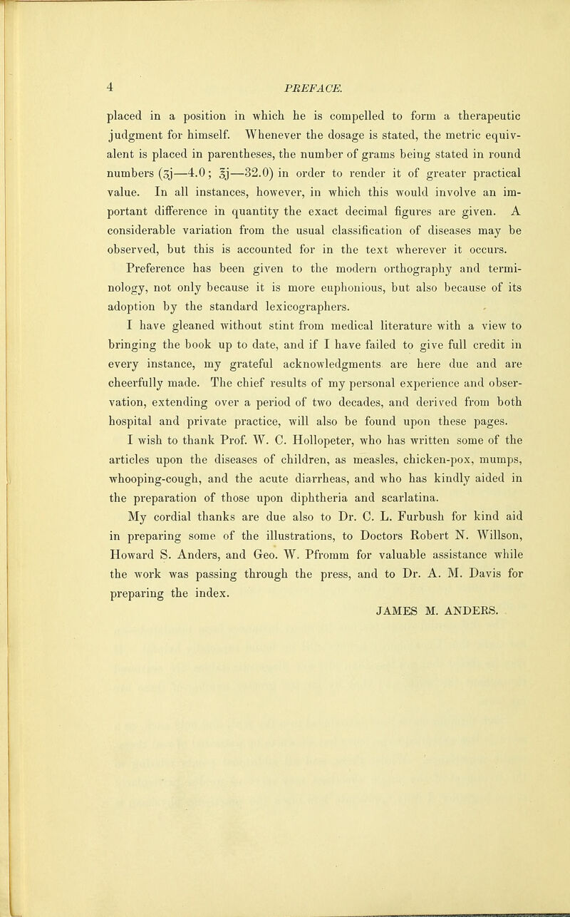 placed in a position in which he is compelled to form a therapeutic judgment for himself. Whenever the dosage is stated, the metric equiv- alent is placed in parentheses, the number of grams being stated in round numbers (sj—4.0; §j—32.0) in order to render it of greater practical value. In all instances, however, in which this would involve an im- portant difference in quantity the exact decimal figures are given. A considerable variation from the usual classification of diseases may be observed, but this is accounted for in the text wherever it occurs. Preference has been given to the modern orthography and termi- nology, not only because it is more euphonious, but also because of its adoption by the standard lexicographers. I have gleaned without stint from medical literature with a view to bringing the book up to date, and if I have failed to give full credit in every instance, my grateful acknowledgments are here due and are cheerfully made. The chief results of my personal experience and obser- vation, extending over a period of two decades, and derived from both hospital and private practice, will also be found upon these pages. I wish to thank Prof. W. C. HoUopeter, who has written some of the articles upon the diseases of children, as measles, chicken-pox, mumps, whooping-cough, and the acute diarrheas, and who has kindly aided in the preparation of those upon diphtheria and scarlatina. My cordial thanks are due also to Dr. C. L. Furbush for kind aid in preparing some of the illustrations, to Doctors Robert N. Willson, Howard S. Anders, and Geo. W. Pfromm for valuable assistance while the work was passing through the press, and to Dr. A. M. Davis for preparing the index. JAMES M. ANDERS.