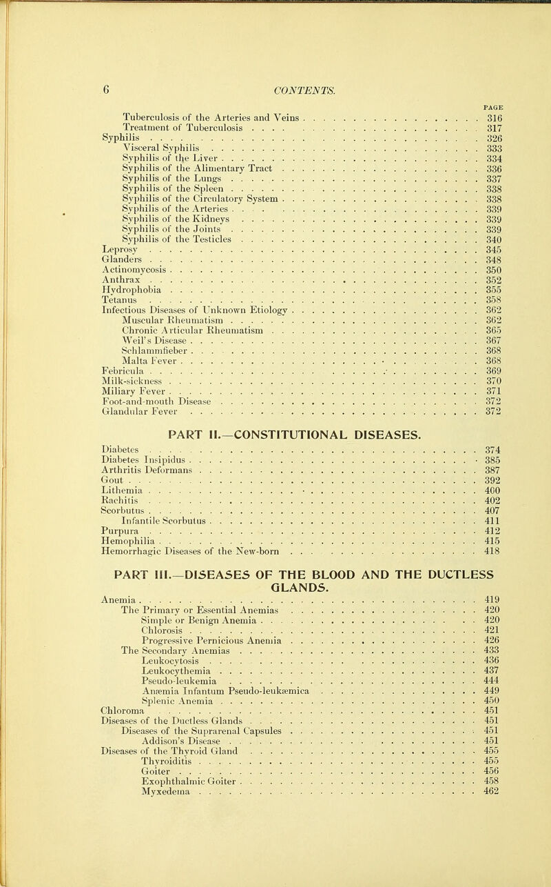 PAGE Tuberculosis of the Arteries and Veins 316 Treatment of Tuberculosis 317 Syphilis 326 Visceral Syphilis 333 Syphilis of the Liver 334 Syphilis of the Alimentary Tract 336 Syphilis of the Lungs 337 Syphilis of the Spleen 338 Syphilis of the Circulatory System 338 Syphilis of the Arteries . . 339 Syphilis of the Kidneys 339 Syphilis of the Joints 339 Syphilis of the Testicles 340 Leprosy 345 Glanders 348 Actinomycosis 350 Anthrax 352 Hydrophobia 355 Tetanus 358 Infectious Diseases of Unknown Etiology 362 Muscular Rheumatism 362 Chronic Articular Rheumatism 365 Weil's Disease 367 Schlammfieber 368 Malta Fever • 368 Febricula ■ 369 Milk-sickness 370 Miliary Fever 371 Foot-and-mouth Disease 372 Glandular Fever 372 PART 11.—CONSTITUTIONAL DISEASES. Diabetes 374 Diabetes Insipidus • 385 Arthritis Deformans 387 Gout 392 Lithemia • 400 Rachitis 402 Scorbutus 407 Infantile Scorbutus 411 Purpura 412 Hemophilia 415 Hemorrhagic Diseases of the New-born 418 PART III.—DISEASES OF THE BLOOD AND THE DUCTLESS GLANDS. Anemia 419 The Primary or Essential Anemias 420 Simple or Benign Anemia 420 Chlorosis 421 Progressive Pernicious Anemia 426 Tlie Secondary Anemias 433 Leukocytosis 436 Leukocythemia 437 Pseudo-leukemia 444 Anfemia Infantum Pseudo-leukaemica 449 Splenic Anemia 450 Chloroma 451 Diseases of the Ductless Glands 451 Diseases of the Suprarenal Capsules 451 Addison's Disease 451 Diseases of the Thyroid Gland 455 Thyroiditis 455 Goiter 456 Exophthalmic Goiter 458 Myxedema 462