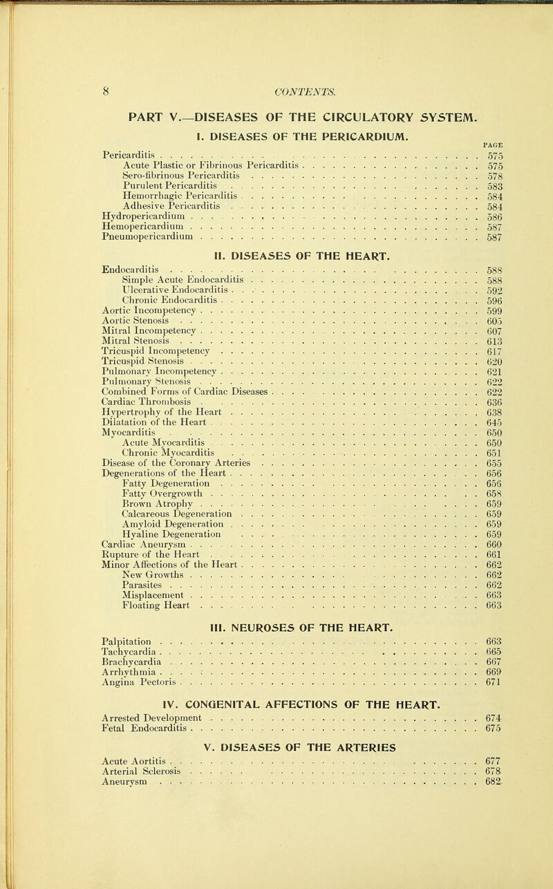 PART V DISEASES OF THE CIRCULATORY SYSTEM. I. DISEASES OF THE PERICARDIUM. PAGE Pericarditis 575 Acute Plastic or Fibrinous Pericarditis 575 Sero-fibrinous Pericarditis 578 Purulent Pericarditis 583 Hemorrhagic Pericarditis 584 Adhesive Pericarditis 584 Hydropericardium - 586 Hemopericardiuin 587 Pneumopericardium 587 II. DISEASES OF THE HEART. Endocarditis 588 Simple Acute Endocarditis 588 Ulcerative Endocarditis , . 592 Clironic Endocarditis 596 Aortic Incompetency : 599 Aortic Stenosis 605 Mitral Incompetency 607 Mitral Stenosis 613 Tricuspid Incompetency 617 Tricuspid Stenosis 620 Pulmonary Incompetency 621 Pulmonary Stenosis 622 Combined Forms of Cardiac Diseases 622 Cardiac Thrombosis 636 Hypertrophy of the Heart 638 Dilatation of the Heart 645 Myocarditis 650 Acute Myocarditis 650 Chronic Myocarditis 651 Disease of the Coronary Arteries 655 Degenerations of the Heart 656 Fatty Degeneration 656 Fatty Overgrowth 658 Brown Atrophy 659 Calcareous Degeneration 659 Amyloid Degeneration 659 Hyaline Degeneration 659 Cardiac Aneurysm 660 Eupture of the Heart 661 Minor Aflections of the Heart 662 New Growths 662 Parasites 662 Misplacement 663 Floating Heart 663 III. NEUROSES OF THE HEART. Palpitation 663 Tachycardia 665 Brachycardia 667 Arrhythmia 669 Angina Pectoris 671 IV. CONGENITAL AFFECTIONS OF THE HEART. Arrested Development 674 Fetal Endocarditis 675 V. DISEASES OF THE ARTERIES Acute Aortitis 677 Arterial Sclerosis 678 Aneurysm 682.