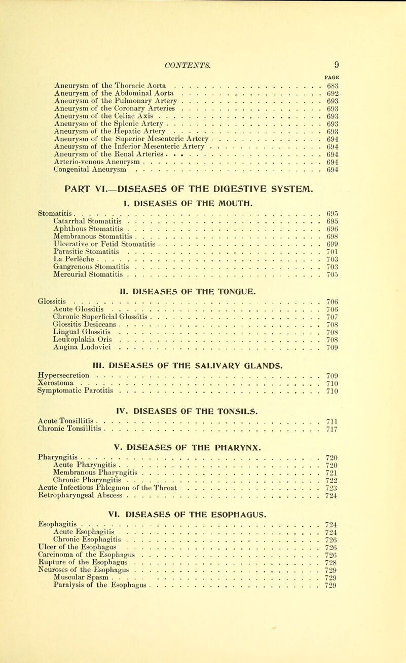 PAGE Aneurysm of the Thoracic Aorta 683 Aneurysm of the Abdominal Aorta 692 Aneurysm of the Pulmonary Artery 693 Aneurysm of the Coronary Arteries 693 Aneurysm of the Celiac Axis 693 Aneurysm of the Splenic Artery 693 Aneurysm of the Hepatic Artery 693 Aneurysm of the Superior Mesenteric Artery 694 Aneurysm of the Inferior Mesenteric Artery 694 Aneurysm of the Renal Arteries 694 Arterio-venous Aneurysm 694 Congenital Aneurysm 694 PART VI.—DISEASES OF THE DIGESTIVE SYSTEM. I. DISEASES OF THE MOUTH. Stomatitis 695 Catarrhal Stomatitis 695 Aphthous Stomatitis 696 Membranous Stomatitis . 698 Ulcerative or Fetid Stomatitis 699 Parasitic Stomatitis 701 La Perleche - . 703 Gangrenous Stomatitis 703 Mercurial Stomatitis 705 II. DISEASES OF THE TONGUE. Glossitis 706 Acute Glossitis 706 Chronic Superficial Glossitis 707 Glossitis Desiccans 708 Lingual Glossitis 708 Leukoplakia Oris 708 Angina Ludovici 709 III. DISEASES OF THE SALIVARY GLANDS. Hypersecretion 709 Xerostoma 710 Symptomatic Parotitis 710 IV. DISEASES OF THE TONSILS. Acute Tonsillitis 711 Chronic Tonsillitis 717 V. DISEASES OF THE PHARYNX. Pharyngitis 720 Acute Pharyngitis . . 720 Membranous Pharyngitis 721 Chronic Pharyngitis 722 Acute Infectious Phlegmon of the Throat 723 Retropharyngeal Abscess 724 VI. DISEASES OF THE ESOPHAGUS. Esophagitis 724 Acute Esophagitis 724 Chronic Esophagitis 726 Ulcer of the Esophagus 726 Carcinoma of the Esophagus 726 Rupture of the Esophagus 728 Neuroses of the Esophagus , 729 Muscular Spasm 729 Paralysis of the Esophagus 729