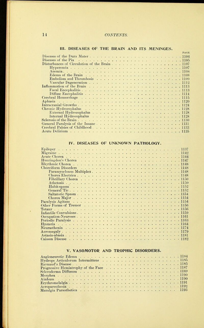 III. DISEASES OF THE BRAIN AND ITS MENINGES. PAGE Diseases of the Dura Mater 1104 Diseases of the Pia 1105 Disturbances of Circulation of the Brain 1107 Hyperemia 1107 Anemia 1108 Edema of the Brain ■ 1108 Embolism and Thrombosis ■ . . . 1109 Vascular Degeneration 1112 Inflammation of the Brain 1113 Focal Encephalitis 1113 Diffuse Encephalitis 1114 Cerebral Hemorrhage 1115 Aphasia 1120 Intracranial Growths 1124 Chronic Hydrocephalus 1128 External Hydrocephalus 1128 Internal Hydrocephalus 1128 Sclerosis of the Brain 1130 General Paralysis of the Insane 1131 Cerebral Palsies of Childhood 1133 Acute Delirium 1135 IV. DISEASES OF UNKNOWN PATHOLOGY. Epilepsy 1137 Migraine 1142 Acute Chorea 1144 Huntingdon's Chorea 1147 Rhythmic Chorea 1148 Choreiform Disorders 1148 Paramyoclonus Multiplex '. . .1148 Chorea El ectrica 1148 Fibrillary Chorea 1150 Athetosis • 1150 Habit-spasm 1152 General Tic 1152 Saltatoric Spasm 1154 Chorea Major 1154 Paralysis Agitans 1154 Other Forms of Tremor 1156 Tetany 1156 Infantile Convulsions 1159 Occupation-Neuroses 1161 Periodic Paralysis 1163 Hysteria 1164 Neurasthenia 1174 Acromegaly 1179 Astasia-abasia 1181 Caisson Disease 1182 V. VASOMOTOR AND TROPHIC DISORDERS. Angioneurotic Edema 1184 Hydrops Articulorum Intermittens 1185 Raynaud's Disease 1185 Progressive Hemiatrophy of the Face 1187 Scleroderma Diffusum 1189 Morphea 1190 Ainhum 1190 Erythromelalgia 1191 Acroparesthesia 1192 Meralgia Parajsthetica 1193