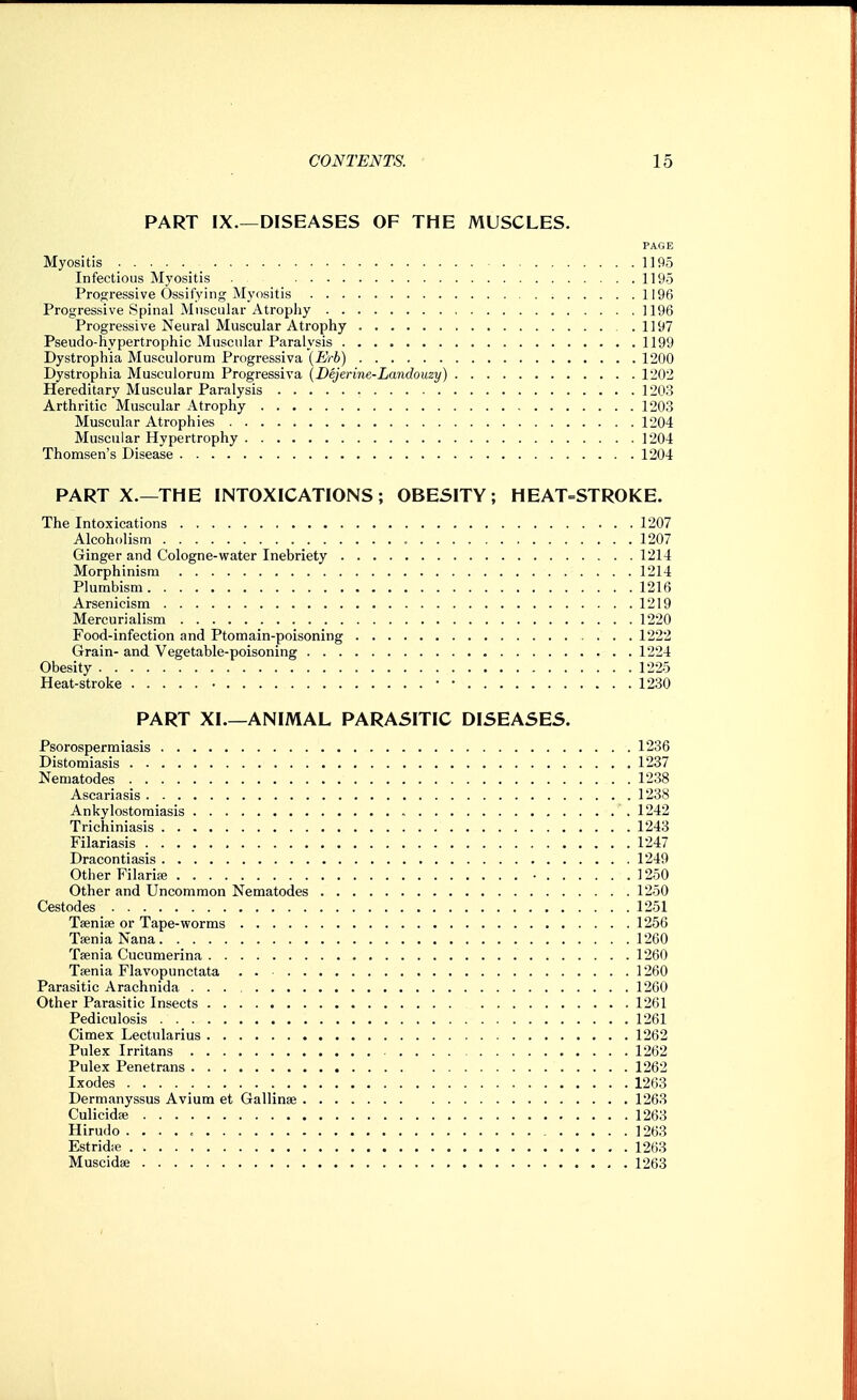 PART IX.—DISEASES OF THE MUSCLES. PAGE Myositis 1195 Infectious Myositis 1195 Progressive Ossifying Myositis 1196 Progressive Spinal Muscular Atrophy 1196 Progressive Neural Muscular Atrophy .1197 Pseudo-hypertrophic Muscular Paralysis 1199 Dystrophia Musculorum Progressiva {Erh) 1200 Dystrophia Musculorum Progressiva (Dejerine-Landouzy) 1202 Hereditary Muscular Paralysis 1203 Arthritic Muscular Atrophy 1203 Muscular Atrophies 1204 Muscular Hypertrophy 1204 Thomsen's Disease 1204 PART X.—THE INTOXICATIONS; OBESITY; HEAT=STROKE. The Intoxications 1207 Alcoholism 1207 Ginger and Cologne-water Inebriety 1214 Morphinism 1214 Plumbism 1216 Arsenicism 1219 Mercurialism 1220 Food-infection and Ptomain-poisoning 1222 Grain- and Vegetable-poisoning 1224 Obesity 1225 Heat-stroke ■ • • 1230 PART XI.—ANIMAL PARASITIC DISEASES. Psorospermiasis 1236 Distomiasis 1237 Nematodes 1238 Ascariasis 1238 Ankylostomiasis 1242 Trichiniasis 1243 Filariasis 1247 Dracontiasis 1249 Other FilariEe • 1250 Other and Uncommon Nematodes 1250 Cestodes 1251 Taenite or Tape-worms 1256 Taenia Nana 1260 Taenia Cucumerina 1260 Taenia Flavopunctata . 1260 Parasitic Arachnida 1260 Other Parasitic Insects 1261 Pediculosis 1261 Gimex Lectularius 1262 Pulex Irritans 1262 Pulex Penetrans 1262 Ixodes 1263 Dermanyssus Avium et Gallinae 1263 Culicidae 1263 Hirudo 1263 Estridie 1263 Muscidse , . 1263