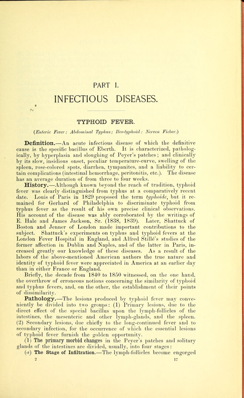 PART I. INFECTIOUS DISEASES. f\j TYPHOID FEVER. {E)i1eric Fever: Abdominal Tiiphus; lleo-tijpkoid; Nerven Fieber.) Definition.—An acute infectious disease of which the definitive cause is the specific bacillus of Eberth. It is characterized, patholog- ically, by hyperplasia and sloughing of Peyer's patches; and clinically by its slow, insidious onset, peculiar temperature-curve, swelling of the spleen, rose-colored spots, diarrhea, tympanites, and a liability to cer- tain complications (intestinal hemorrhage, peritonitis, etc.). The disease has an average duration of from three to four weeks. History.—Although known beyond the reach of tradition, typhoid fever was clearly distinguished from typhus at a comparatively recent date. Louis of Paris in 1829 proposed the term typlioide^ but it re- mained for Gerhard of Philadelphia to discriminate typhoid fi'om typhus fever as the result of his own precise clinical observations. His account of the disease was ably corroborated by the writings of E. Hale and James Ja,ckson, Sr. (1838, 1839). Later, Shattuck of Boston and Jenner of London made important contributions to the subject. Shattuck's experiments on typhus and typhoid fevers at the London Fever Hospital in England, and Alfred Stille's studies of the former affection in Dublin and Naples, and of the latter in Paris, in- creased greatly our knowledge of these diseases. As a result of the labors of the above-mentioned American authors the true nature and identity of typhoid fever were appreciated in America at an earlier day than in either France or England. Briefly, the decade from 1840 to 1850 witnessed, on the one hand, the overthrow of erroneous notions concerning the similarity of typhoid and typhus fevers, and, on the other, the establishment of their points of dissimilarity. Pathology.—The lesions produced by typhoid fever may conve- niently be divided into two groups: (1) Primary lesions, due to the direct eff'ect of the special bacillus upon the lymph-follicles of the intestines, the mesenteric and other lymph-glands, and the spleen. (2) Secondary lesions, due chiefly to the long-continued fever and to secondary infection, for the occurrence of which the essential lesions of typhoid fever furnish the golden opportunity. (1) The primary morbid changes in the Peyer's patches and solitary glands of the intestines are divided, usually, into four stages: («) The Stage of Infiltration.—The lymph-follicles become engorged