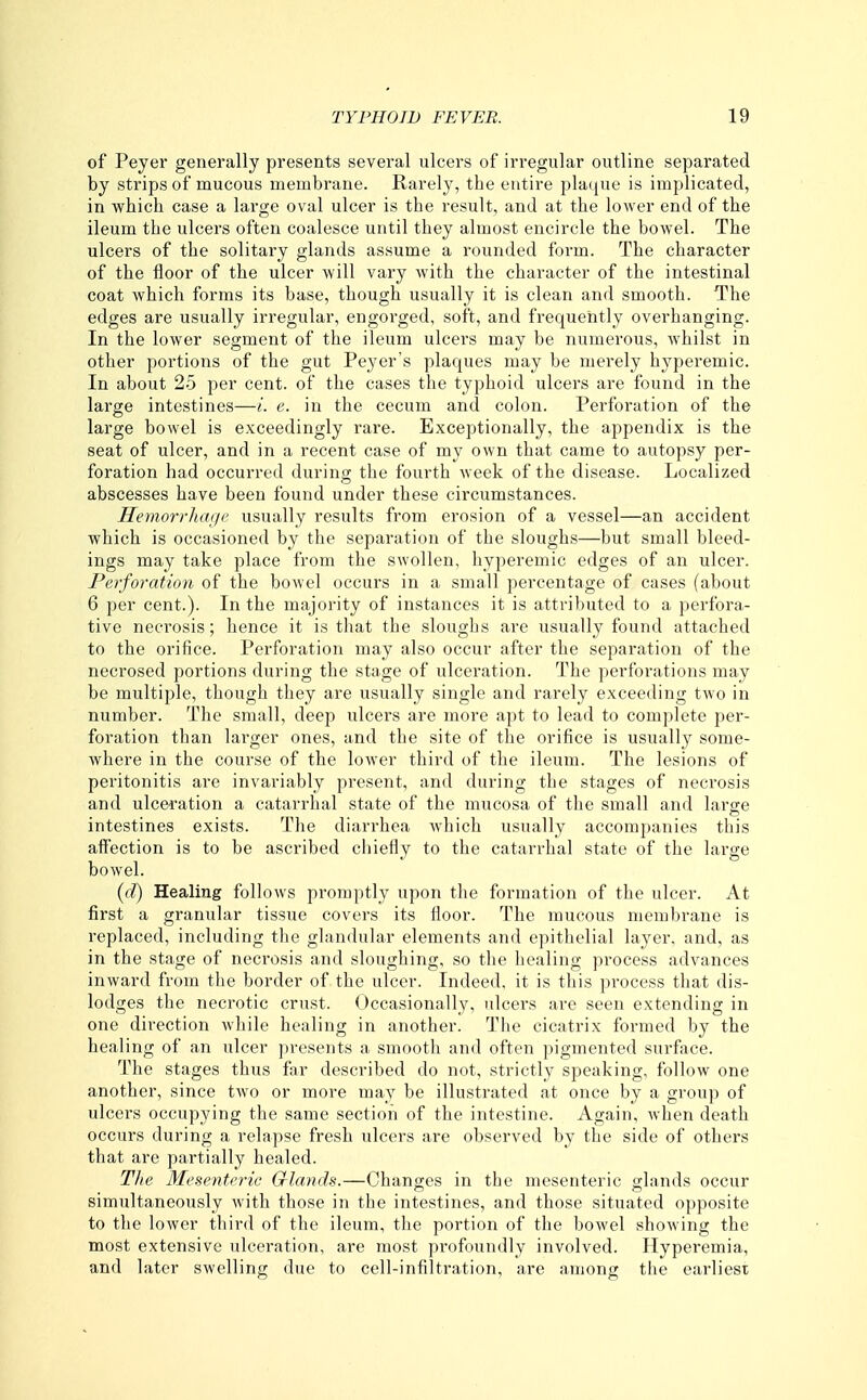 of Peyer generally presents several ulcers of irregular outline separated by strips of mucous membrane. Rarely, the entire plaque is implicated, in which case a large oval ulcer is the result, and at the lower end of the ileum the ulcers often coalesce until they almost encircle the bowel. The ulcers of the solitary glands assume a rounded form. The character of the floor of the ulcer will vary with the character of the intestinal coat which forms its base, though usually it is clean and smooth. The edges are usually irregular, engorged, soft, and frequently overhanging. In the lower segment of the ileum ulcers may be numerous, whilst in other portions of the gut Peyer's plaques may be merely hyperemic. In about 25 per cent, of the cases the typhoid ulcers are found in the large intestines—i. e. in the cecum and colon. Perforation of the large bowel is exceedingly rare. Exceptionally, the appendix is the seat of ulcer, and in a recent case of my own that came to autopsy per- foration had occurred during the fourth week of the disease. Localized abscesses have been found under these circumstances. Heynorrhage usually results from erosion of a vessel—an accident which is occasioned by the separation of the sloughs—but small bleed- ings may take place from the swollen, hyperemic edges of an ulcer. Perforation of the bowel occurs in a small percentage of cases (about 6 per cent.). In the majority of instances it is attributed to a perfora- tive necrosis; hence it is that the sloughs are usually found attached to the orifice. Perforation may also occur after the separation of the necrosed portions during the stage of ulceration. The perforations may be multiple, though they are usually single and rarely exceeding two in number. The small, deep ulcers are more apt to lead to complete per- foration than larger ones, and the site of the orifice is usually some- where in the course of the lower third of the ileum. The lesions of peritonitis are invariably present, and during the stages of necrosis and ulceration a catarrhal state of the mucosa of the small and large intestines exists. The diarrhea which usually accompanies this affection is to be ascribed cliiefly to the catarrhal state of the large bowel. {d) Healing follows promptly upon the formation of the ulcer. At first a granular tissue covers its floor. The mucous membrane is replaced, including the glandular elements and epithelial layer, and, as in the stage of necrosis and sloughing, so the healing process advances inward from the border of the ulcer. Indeed, it is this process that dis- lodges the necrotic crust. Occasionally, ulcers are seen extending in one direction while healing in another. The cicatrix formed by the healing of an ulcer presents a smooth and often pigmented surface. The stages thus far described do not, strictly speaking, follow one another, since two or more may be illustrated at once by a group of ulcers occupying the same section of the intestine. Again, when death occurs during a relapse fresh ulcers are observed by the side of others that are partially healed. Tlie Mesenteric Glands.—Changes in the mesenteric glands occur simultaneously Avith those in the intestines, and those situated opposite to the lower third of the ileum, the portion of the bowel showing the most extensive ulceration, are most profoundly involved. Hyperemia, and later swelling due to cell-infiltration, are among the earliest