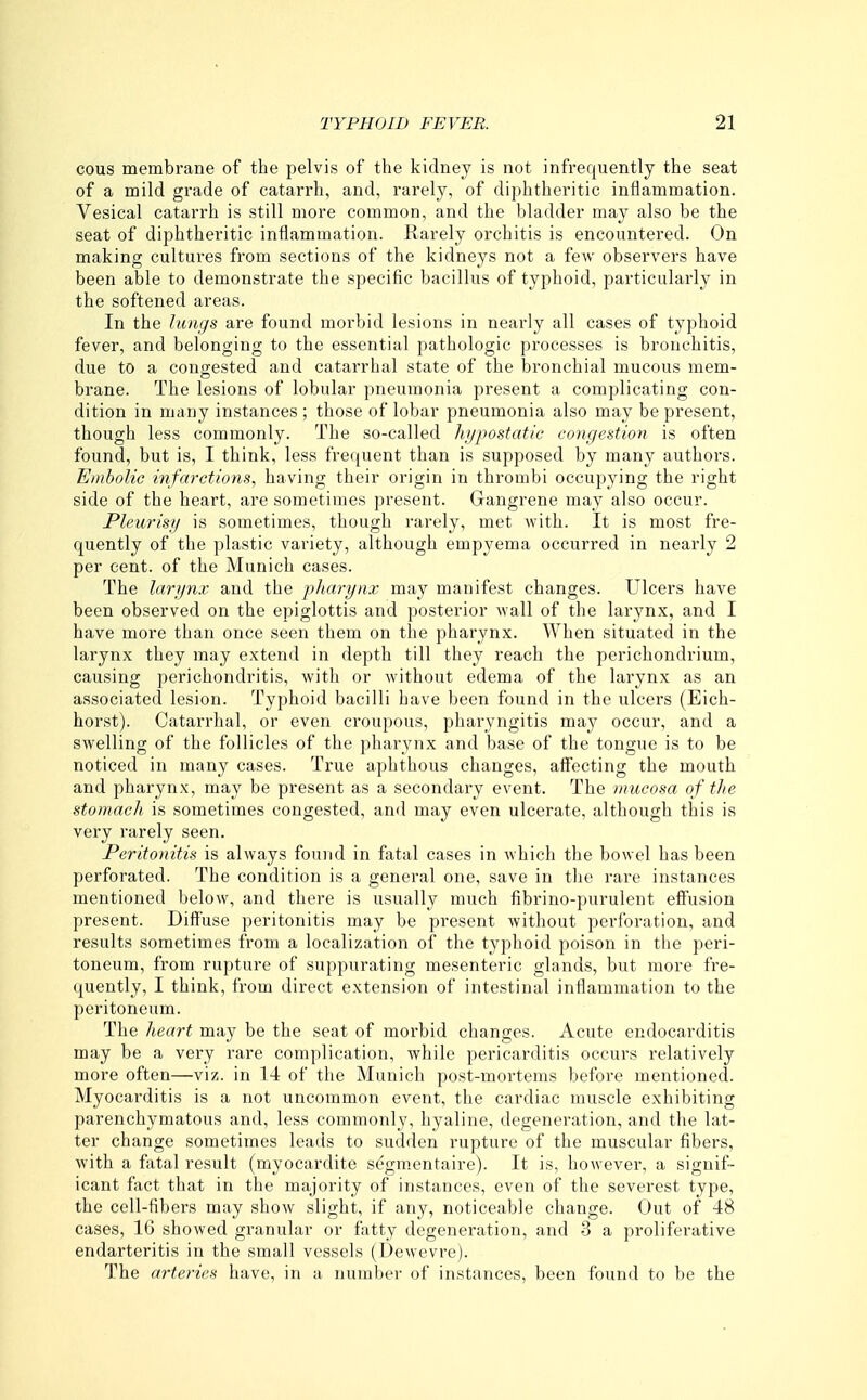 cous membrane of the pelvis of the kidney is not infi'equently the seat of a mild grade of catarrh, and, rarely, of diphtheritic inflammation. Vesical catarrh is still more common, and the bladder may also be the seat of diphtheritic inflammation. Rarely orchitis is encountered. On making cultures from sections of the kidneys not a few observers have been able to demonstrate the specific bacillus of typhoid, particularly in the softened areas. In the lungs are found morbid lesions in nearly all cases of typhoid fever, and belonging to the essential pathologic processes is bronchitis, due to a congested and catarrhal state of the bronchial mucous mem- brane. The lesions of lobular pneumonia present a complicating con- dition in many instances ; those of lobar pneumonia also may be present, though less commonly. The so-called hypostatic congestion is often found, but is, I think, less frequent than is supposed by many authors. Embolic infarctions, having their origin in thrombi occupying the right side of the heart, are sometimes present. Gangrene may also occur. Pleurisy is sometimes, though rarely, met Avith. It is most fre- quently of the plastic variety, although empyema occurred in nearly 2 per cent, of the Munich cases. The larynx and the jjharynx may manifest changes. Ulcers have been observed on the epiglottis and posterior wall of the larynx, and I have more than once seen them on the pharynx. When situated in the larynx they may extend in depth till they reach the perichondrium, causing perichondritis, with or without edema of the larynx as an associated lesion. Typhoid bacilli have been found in the ulcers (Eich- horst). Catarrhal, or even croupous, pharyngitis may occur, and a swelling of the follicles of the pharynx and base of the tongue is to be noticed in many cases. True aphthous changes, affecting the mouth and pharynx, may be present as a secondary event. The mucosa of the stomacli. is sometimes congested, and may even ulcerate, although this is very rarely seen. Peritonitis is always found in fatal cases in which the bowel has been perforated. The condition is a general one, save in the rare instances mentioned below, and there is usually much fibrino-purulent effusion present. Diffuse peritonitis may be present without perforation, and results sometimes from a localization of the typhoid poison in the peri- toneum, from rupture of suppurating mesenteric glands, but more fre- quently, I think, from direct extension of intestinal inflammation to the peritoneum. The heart may be the seat of morbid changes. Acute endocarditis may be a very rare complication, while pericarditis occurs relatively more often—viz. in 14 of the Munich post-mortems before mentioned. Myocarditis is a not uncommon event, the cardiac muscle exhibiting parenchymatous and, less commonly, hyaline, degeneration, and the lat- ter change sometimes leads to sudden rupture of the muscular fibers, with a fatal result (myocardite segm.entaire). It is, however, a signif- icant fact that in the majority of instances, even of the severest type, the cell-fibers may show slight, if any, noticeable change. Out of 48 cases, 16 showed granular or fatty degeneration, and 3 a proliferative endarteritis in the small vessels (Dewevre). The arteries have, in a number of instances, been found to be the