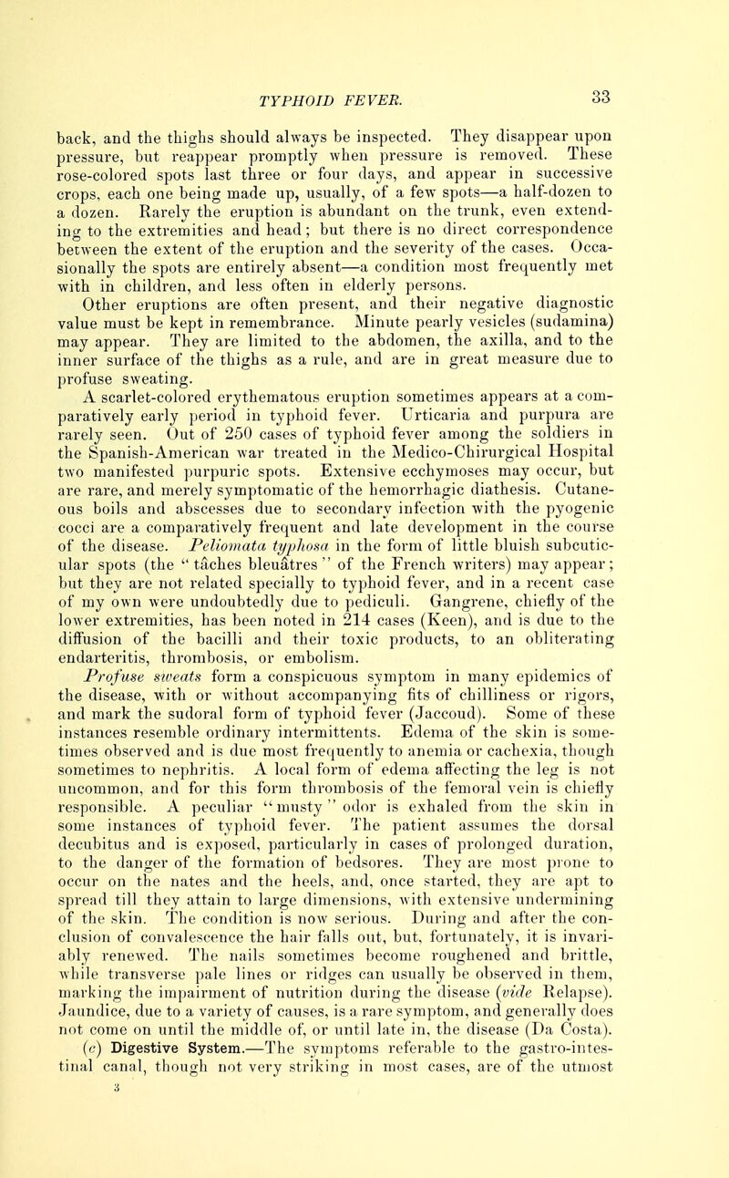back, and the thighs should always be inspected. They disappear upon pressure, but reappear promptly when pressure is removed. These rose-colored spots last three or four days, and appear in successive crops, each one being made up, usually, of a few spots—a half-dozen to a dozen. Rarely the eruption is abundant on the trunk, even extend- ing to the extremities and head; but there is no direct correspondence between the extent of the eruption and the severity of the cases. Occa- sionally the spots are entirely absent—a condition most frequently met with in children, and less often in elderly persons. Other eruptions are often present, and their negative diagnostic value must be kept in remembrance. Minute pearly vesicles (sudamina) may appear. They are limited to the abdomen, the axilla, and to the inner surface of the thighs as a rule, and are in great measure due to profuse sweating. A scarlet-colored erythematous eruption sometimes appears at a com- paratively early period in typhoid fever. Urticaria and purpura are rarely seen. Out of 250 cases of typhoid fever among the soldiers in the Spanish-American war treated in the Medico-Chirurgical Hospital two manifested purpuric spots. Extensive ecchymoses may occur, but are rare, and merely symptomatic of the hemorrhagic diathesis. Cutane- ous boils and abscesses due to secondary infection with the pyogenic cocci are a comparatively frequent and late development in the course of the disease. Peliomata typlwm. in the form of little bluish subcutic- ular spots (the  taches bleuatres  of the French writers) may appear; but they are not related specially to typhoid fever, and in a recent case of my own were undoubtedly due to pediculi. Gangrene, chiefly of the lower extremities, has been noted in 214 cases (Keen), and is due to the diffusion of the bacilli and their toxic products, to an obliterating endarteritis, thrombosis, or embolism. Profuse sweats form a conspicuous symptom in many epidemics of the disease, with or without accompanying fits of chilliness or rigors, and mark the sudoral form of typhoid fever (Jaccoud). Some of these instances resemble ordinary intermittents. Edema of the skin is some- times observed and is due most frequently to anemia or cachexia, though sometimes to nephritis. A local form of edema affecting the leg is not uncommon, and for this form thrombosis of the femoral vein is chiefly responsible. A peculiar  musty  odor is exhaled from the skin in some instances of typhoid fever. The patient assumes the dorsal decubitus and is exposed, particularly in cases of prolonged duration, to the danger of the formation of bedsores. They are most pi one to occur on the nates and the heels, and, once started, they are apt to spread till they attain to large dimensions, with extensive undermining of the skin. The condition is now serious. During and after the con- clusion of convalescence the hair falls out, but, fortunately, it is invari- ably renewed. The nails sometimes become roughened and brittle, while transverse pale lines or ridges can usually be observed in them, marking the impairment of nutrition during the disease (vide Relapse). Jaundice, due to a variety of causes, is a rare symptom, and generally does not come on until the middle of, or until late in, the disease (Da Costa). (c) Digestive System.—The symptoms referable to the gastro-intes- tinal canal, though not very striking in most cases, are of the utmost 3