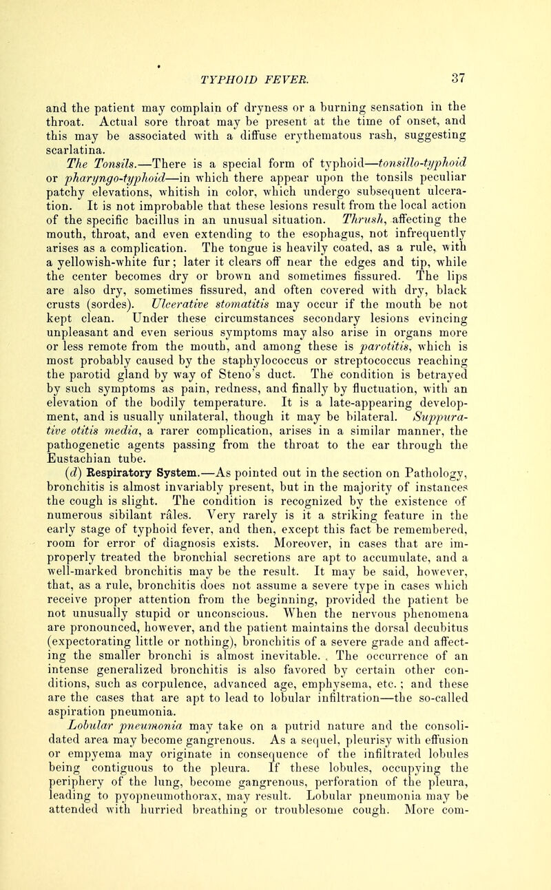 and the patient may complain of dryness or a burning sensation in the throat. Actual sore throat may be present at the time of onset, and this may be associated Avith a diffuse erythematous rash, suggesting scarlatina. The Tonsils.—There is a special form of typhoid—tonsillo-typhoid or pharyngo-typhoid—in which there appear upon the tonsils peculiar patchy elevations, whitish in color, which undergo subsequent ulcera- tion. It is not improbable that these lesions result from the local action of the specific bacillus in an unusual situation. Thrush., affecting the mouth, throat, and even extending to the esophagus, not infrequently arises as a complication. The tongue is heavily coated, as a rule, with a yellowish-white fur; later it clears off near the edges and tip, while the center becomes dry or brown and sometimes fissured. The lips are also dry, sometimes fissured, and often covered with dry, black crusts (sordes). Ulcerative stomatitis may occur if the mouth be not kept clean. Under these circumstances secondary lesions evincing unpleasant and even serious symptoms may also arise in organs more or less remote from the mouth, and among these is parotitis., which is most probably caused by the staphylococcus or streptococcus reaching the parotid gland by way of Steno's duct. The condition is betrayed by such symptoms as pain, redness, and finally by fluctuation, with an elevation of the bodily temperature. It is a late-appearing develop- ment, and is usually unilateral, though it may be bilateral. Suppura- tive otitis media, a rarer complication, arises in a similar manner, the pathogenetic agents passing from the throat to the ear through the Eustachian tube. [d) Respiratory System.—As pointed out in the section on Pathology, bronchitis is almost invariably present, but in the majority of instances the cough is slight. The condition is recognized by the existence of numerous sibilant rales. Very rarely is it a striking feature in the early stage of typhoid fever, and then, except this fact be remembered, room for error of diagnosis exists. Moreover, in cases that are im- properly treated the bronchial secretions are apt to accumulate, and a well-marked bi'onchitis may be the result. It may be said, however, that, as a rule, bronchitis does not assume a severe type in cases which receive proper attention from the beginning, provided the patient be not unusually stupid or unconscious. When the nervous phenomena are pronounced, however, and the patient maintains the dorsal decubitus (expectorating little or nothing), bronchitis of a severe grade and affect- ing the smaller bronchi is almost inevitable. . The occurrence of an intense generalized bronchitis is also favored by certain other con- ditions, such as corpulence, advanced age, emphysema, etc. ; and these are the cases that are apt to lead to lobular infiltration—the so-called aspiration pneumonia. Lobular pneumonia may take on a putrid nature and the consoli- dated area may become gangrenous. As a sequel, pleurisy with effusion or empyema may originate in consequence of the infiltrated lobules being contiguous to the pleura. If these lobules, occupying the periphery of the lung, become gangrenous, perforation of the pleura, leading to pyopneumothorax, may result. Lobular pneumonia may be attended with hurried breathing or troublesome cough. More com-