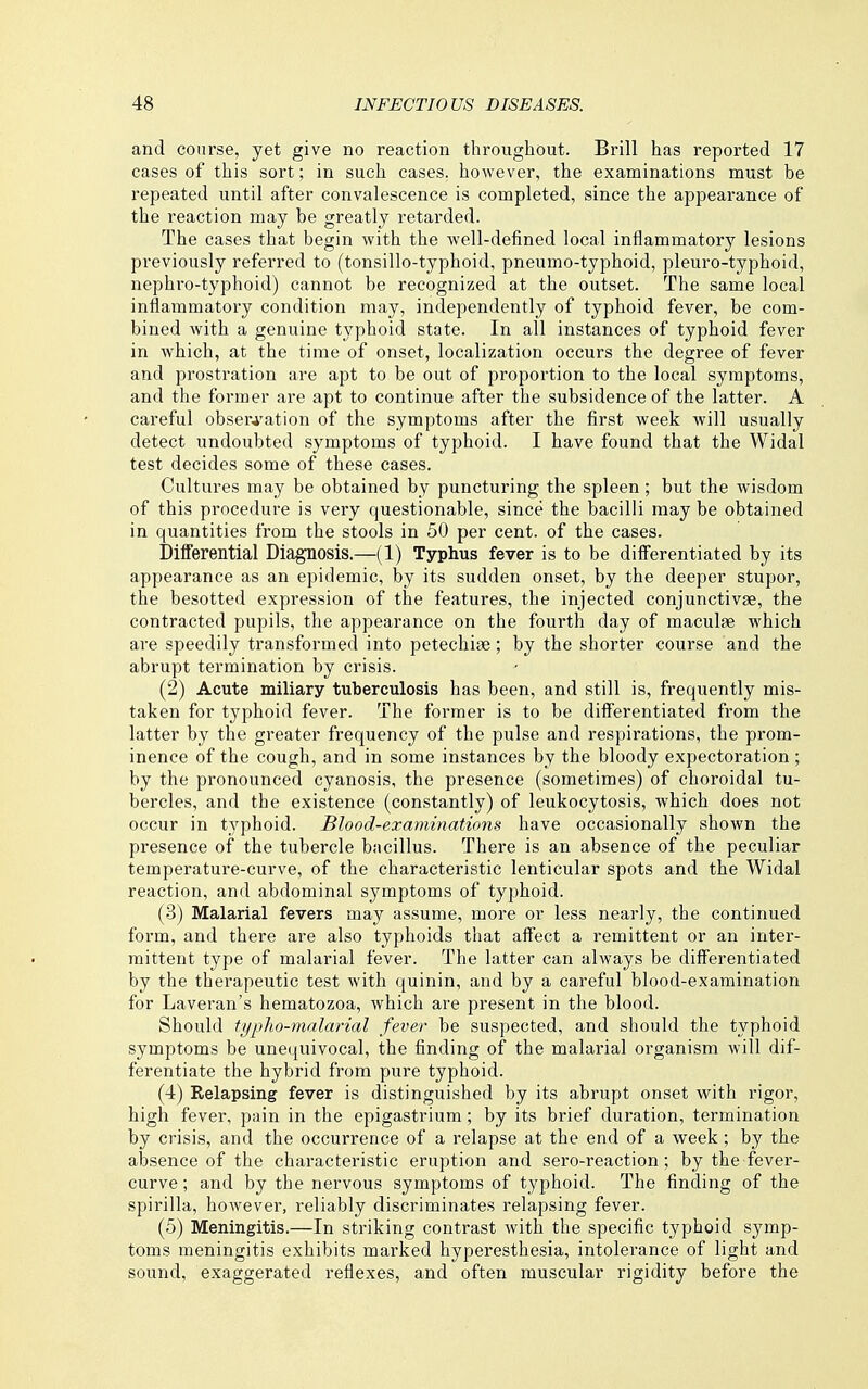 and course, yet give no reaction throughout. Brill has reported 17 cases of this sort; in such cases, however, the examinations must be repeated until after convalescence is completed, since the appearance of the reaction may be greatly retarded. The cases that begin with the well-defined local inflammatory lesions previously referred to (tonsillo-typhoid, pneumo-typhoid, pleuro-typhoid, nephro-typhoid) cannot be recognized at the outset. The same local inflammatory condition may, independently of typhoid fever, be com- bined with a genuine typhoid state. In all instances of typhoid fever in which, at the time of onset, localization occurs the degree of fever and prostration are apt to be out of proportion to the local symptoms, and the former are apt to continue after the subsidence of the latter. A careful obser^'ation of the symptoms after the first week will usually detect undoubted symptoms of typhoid. I have found that the Widal test decides some of these cases. Cultures may be obtained by puncturing the spleen ; but the wisdom of this procedure is very questionable, since the bacilli may be obtained in quantities from the stools in 50 per cent, of the cases. Differential Diagnosis.—(1) Typhus fever is to be diiferentiated by its appearance as an epidemic, by its sudden onset, by the deeper stupor, the besotted expression of the features, the injected conjunctivae, the contracted pupils, the appearance on the fourth day of maculae which are speedily transformed into petechiae; by the shorter course and the abrupt termination by crisis. (2) Acute miliary tuberculosis has been, and still is, frequently mis- taken for typhoid fever. The former is to be diiferentiated from the latter by the greater frequency of the pulse and respirations, the prom- inence of the cough, and in some instances by the bloody expectoration ; by the pronounced cyanosis, the presence (sometimes) of choroidal tu- bercles, and the existence (constantly) of leukocytosis, which does not occur in typhoid. Blood-examinations have occasionally shown the presence of the tubercle bacillus. There is an absence of the peculiar temperature-curve, of the characteristic lenticular spots and the Widal reaction, and abdominal symptoms of typhoid. (3) Malarial fevers may assume, more or less nearly, the continued form, and there are also typhoids that affect a remittent or an inter- mittent type of malarial fever. The latter can always be differentiated by the therapeutic test with quinin, and by a careful blood-examination for Laveran's hematozoa, which ar-e present in the blood. Should typlio-malarial fever be suspected, and should the typhoid symptoms be unequivocal, the finding of the malarial organism will dif- ferentiate the hybrid from pure typhoid. (4) Relapsing fever is distinguished by its abrupt onset with rigor, high fever, pain in the epigastrium ; by its brief duration, termination by crisis, and the occurrence of a relapse at the end of a week ; by the absence of the characteristic eruption and sero-reaction ; by the fever- curve ; and by the nervous symptoms of typhoid. The finding of the spirilla, however, reliably discriminates relapsing fever. (5) Meningitis.—In striking contrast with the specific typhoid symp- toms meningitis exhibits marked hyperesthesia, intolerance of light and sound, exaggerated reflexes, and often muscular rigidity before the