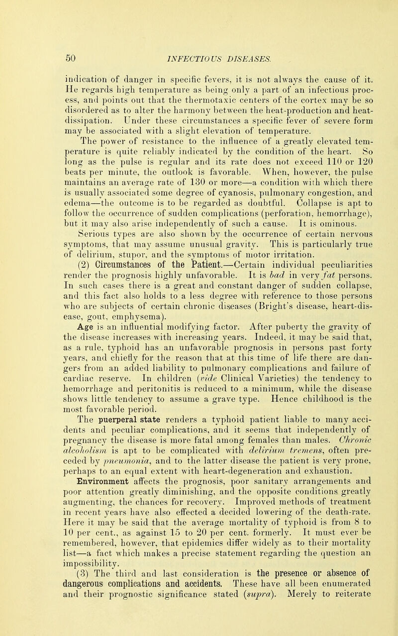 indication of danger in specific fevers, it is not always the cause of it. He regards high temperature as being only a part of an infectious proc- ess, and points out that the thermotaxic centers of the cortex may be so disordered as to alter the harmony between the heat-production and heat- dissipation. Under these circumstances a specific fever of severe form may be associated with a slight elevation of temperature. The power of resistance to the influence of a greatly elevated tem- perature is quite reliably indicated by the condition of the heart. So long as the pulse is regular and its rate does not exceed 110 or 120 beats per minute, the outlook is favorable. When, however, the pulse maintains an average rate of 130 or more—a condition with which there is usually associated some degree of cyanosis, pulmonary congestion, and edema—the outcome is to be regarded as doubtful. Collapse is apt to follow the occurrence of sudden complications (perforation, hemorrhage), but it may also arise independently of such a cause. It is ominous. Serious types are also shown by the occurrence of certain nervous symptoms, that may assume unusual gravity. This is particularly true of delirium, stupor, and the symptoms of motor irritation. (2) Circumstances of the Patient.—Certain individual peculiarities render the prognosis highly unfavorable. It is bad in very fat persons. In such cases there is a great and constant danger of sudden collapse, and this fact also holds to a less degree with reference to those persons who are subjects of certain chronic diseases (Bright's disease, heart-dis- ease, gout, emphysema). Age is an influential modifying factor. After puberty the gravity of the disease increases with increasing years. Indeed, it may be said that, as a rule, typhoid has an unfavorable prognosis in persons past forty years, and chiefly for the reason that at this time of life there are dan- gers from an added liability to pulmonary complications and failure of cardiac reserve. In children (vide Clinical Varieties) the tendency to hemorrhage and peritonitis is reduced to a minimum, while the disease shows little tendency to assume a grave type. Hence childhood is the most favorable period. The puerperal state renders a typhoid patient liable to many acci- dents and peculiar complications, and it seems that independently of pregnancy the disease is more fatal among females than males. Chronic alcoholism is apt to be complicated with delirium tremens, often pre- ceded by pneumonia, and to the latter disease the patient is very prone, perhaps to an equal extent with heart-degeneration and exhaustion. Environment affects the prognosis, poor sanitary arrangements and poor attention greatly diminishing, and the opposite conditions greatly augmenting, the chances for recovery. Improved methods of treatment in recent years have also effected a decided lowering of the death-rate. Here it may be said that the average mortality of typhoid is from 8 to 10 per cent., as against 15 to 20 per cent, formerly. It must ever be remembered, however, that epidemics differ widely as to their mortality list—a fact which makes a precise statement regarding the question an impossibility. (3) The third and last consideration is the presence or absence of dangerous complications and accidents. These have all been enumerated and their prognostic significance stated (supra). Merely to reiterate