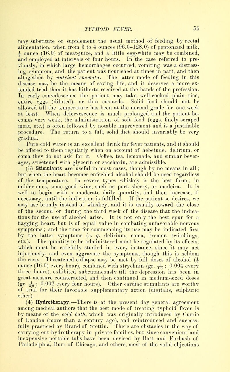 may substitute or supplement the usual method of feeding by rectal alimentation, when from 3 to 4 ounces (96.0-128.0) of peptonized milk, ^ ounce (16.0) of meat-juice, and a little egg-white may be combined, and employed at intervals of four hours. In the case referred to pre- viously, in which large hemorrhages occurred, vomiting was a distress- ing symptom, and the patient was nourished at times in part, and then altogether, by nutrient enemata. The latter mode of feeding in this disease may be the means of saving life, and it deserves a more ex- tended trial than it has hitherto received at the hands of the profession. In early convalescence the patient may take well-cooked plain rice, entire eggs (diluted), or thin custards. Solid food should not be allowed till the temperature has been at the normal grade for one week at least. When defervescence is much prolonged and the patient be- comes very weak, the administration of soft food (eggs, finely scraped meat, etc.) is often followed by notable improvement and is a justifiable procedure. The return to a full, solid diet should invariably be very gradual. Pure cold water is an excellent drink for fever patients, and it should be offered to them regularly when on account of hebetude, delirium, or coma they do not ask for it. Coffee, tea, lemonade, and similar bever- ages, sweetened with glycerin or saccharin, are admissible. (3) Stimulants are useful in most cases, though by no means in all; but when the heart becomes enfeebled alcohol should be used regardless of the temperature. In severe types whiskey is the best form; in milder ones, some good wine, such as port, sherry, or madeira. It is well to begin with a moderate daily quantity, and then increase, if necessary, until the indication is fulfilled. If the patient so desires, we may use brandy instead of whiskey, and it is usually toward the close of the second or during the third week of the disease that the indica- tions for the use of alcohol arise. It is not only the best spur for a flagging heart, but is of equal value in combating unfavorable nervous symptoms; and the time for commencing its use may be indicated first by the latter symptoms (e. g. delirium, coma, tremor, twitchings, etc.). The quantity to be administered must be regulated by its effects, which must be carefully studied in every instance, since it may act injuriously, and even aggravate the symptoms, though this is seldom the case. Threatened collapse may be met by full doses of alcohol (^ ounce (16.0) every hour), combined with strychnin (gr. y^g-; 0.00-1 every three hours), exhibited subcutaneously till the depression has been in great measure counteracted, and then continued in medium-sized doses (gr. -glQ ; 0.002 every four hours). Other cardiac stimulants are worthy of trial for their favorable supplementary action (digitalis, sulphuric ether). (4) Hydrotherapy.—There is at the present day general agreement among medical authors that the best mode of treating typhoid fever is by means of the cold bath, which was originally introduced by Currie of London (more than a century ago), and reintroduced and success- fully practiced by Brand of Stettin. There are obstacles m the way of carrying out hydrotherapy in private families, but since convenient and inexpensive portable tubs have been devised by Batt and Furbush of Philadelphia, Burr of Chicago, and others, most of the valid objections