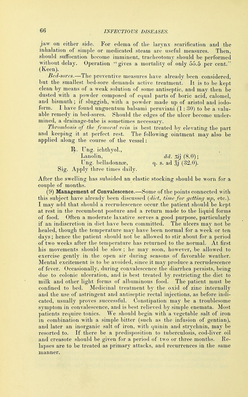 jaw on either side. For edema of the larynx scarification and the inhalation of simple or medicated steam are useful measures. Then, should suffocation become imminent, tracheotomy should be performed without delay. Operation gives a mortality of only 55.5 per cent. (Keen). Bed-sores.—The preventive measures have already been considered, but the smallest bed-sore demands active treatment. It is to be kept clean by means of a weak solution of some antiseptic, and may then be dusted with a powder composed of equal parts of boric acid, calomel, and bismuth; if sluggish, with a powder made up of aristol and iodo- form. I have found unguentum balsami peruviani (1: 30) to be a valu- able remedy in bed-sores. Should the edges of the ulcer become under- mined, a drainage-tube is sometimes necessary. Thrombosis of the femoral vein is best treated by elevating the part and keeping it at perfect rest. The following ointment may also be applied along the course of the vessel: 'Sf. Ung. ichthyol., Lanolin, ad. 3ij (8.0); Ung. belladonnfB, q. s. ad §j (32.0). Sig. Apply three times daily. After the swelling has subsided an elastic stocking should be worn for a couple of months. (9) Management of Convalescence.—Some of the points connected with this subject have already been discussed {diet., time for getting up, etc.). I may add that should a recrudescence occur the patient should be kept at rest in the recumbent posture and a return made to the liquid forms of food. Often a moderate laxative serves a good purpose, particularly if an indiscretion in diet have been committed. The ulcers may not be healed, though the temperature may have been normal for a week or ten days; hence the patient should not be allowed to stir about for a period of two weeks after the temperature has returned to the normal. At first Lis movements should be slow ; he may soon, however, be allowed to •exercise gently in the open air during seasons of favorable weather. Mental excitement is to be avoided, since it may produce a recrudescence of fever. Occasionally, during convalescence the diarrhea persists, being due to colonic ulceration, and is best treated by restricting the diet to milk and other light forms of albuminous food. The patient must be confined to bed. Medicinal treatment by the oxid of zinc internally and the use of astringent and antiseptic rectal injections, as before indi- cated, usually proves successful. Constipation may be a troublesome symptom in convalescence, and is best relieved by simple enemata. Most patients require tonics. We should begin with a vegetable salt of iron in combination with a simple bitter (such as the infusion of gentian), and later an inorganic salt of iron, with quinin and strychnin, may be resorted to. If there be a predisposition to tuberculosis, cod-liver oil and creasote should be given for a period of two or three months. Re- lapses are to be treated as primary attacks, and recurrences in the same manner.