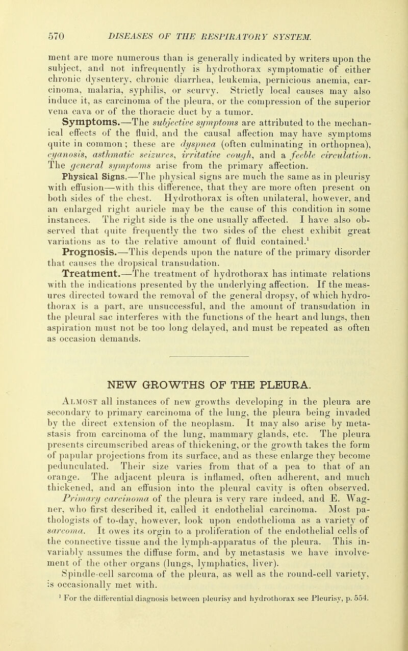 ment are more numerous than is generally indicated by writers upon the subject, and not infrequently is hydrothorax symptomatic of either chronic dysentery, chi'onic diarrhea, leukemia, pernicious anemia, car- cinoma, malaria, syphilis, or scurvy. Strictly local causes may also induce it, as carcinoma of the pleura, or the compression of the superior vena cava or of the thoracic duct by a tumor. Symptoms.—The subjective symptoms are attributed to the mechan- ical eifects of the fluid, and the causal affection may have symptoms quite in common; these are dyspnea (often culminating in orthopnea), cyanosis, asthmatic seizures, irritative cough, and a feeble circulation. The general symptoms arise from the primary affection. Physical Signs.—The physical signs are much the same as in pleurisy with effusion—with this difference, that they are more often present on both sides of the chest. Hydrothorax is often unilateral, however, and an enlarged right auricle may be the cause of this condition in some instances. The right side is the one usually affected. I have also ob- served that quite frequently the two sides of the chest exhibit great variations as to the relative amount of fluid contained.^ Prognosis.—This depends upon the nature of the primary disorder that causes the dropsical transudation. Treatment.—The treatment of hydrothorax has intimate relations with the indications presented by the underlying affection. If the meas- ures directed toward the removal of the general dropsy, of which hydro- thorax is a part, are unsuccessful, and the amount of transudation in the pleural sac interferes with the functions of the heart and lungs, then aspiration must not be too long delayed, and must be repeated as often as occasion demands. NEW GROWTHS OF THE PLEURA. Almost all instances of new growths developing in the pleura are secondary to primary carcinoma of the lung, the pleura being invaded by the direct extension of the neoplasm. It may also arise by meta- stasis from carcinoma of the lung, mammary glands, etc. The pleura presents circumscribed areas of thickening, or the growth takes the form of papular projections from its surface, and as these enlarge they become pedunculated. Their size varies from that of a pea to that of an orange. The adjacent pleura is inflamed, often adherent, and much thickened, and an effusion into the pleural cavity is often observed. Primary carcinoma of the pleura is very rare indeed, and E. Wag- ner, who first described it, called it endothelial carcinoma. Most pa- thologists of to-day, however, look upon endothelioma as a variety of sarcoma. It owes its orgin to a proliferation of the endothelial cells of the connective tissue and the lymph-apparatus of the pleura. This in- variably assumes the diffuse form, and by metastasis we have involve- ment of the other organs (lungs, lymphatics, liver). Spindle-cell sarcoma of the pleura, as well as the round-cell variety, is occasionally met with. ' For the differential diagnosis between pleurisy and hydrothorax see Pleurisy, p. 554.