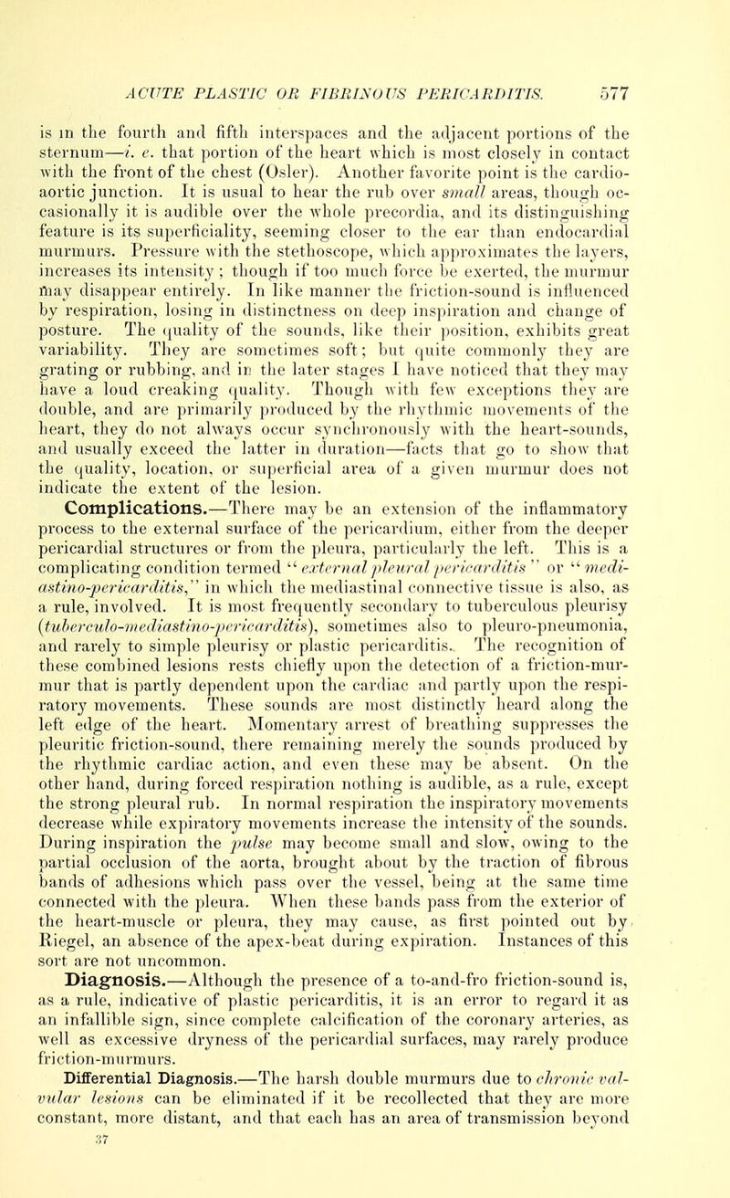 is in the fourth and fiftli interspaces and the adjacent portions of the sternum—/. e. that portion of the heart which is most closely in contact with the front of the chest (Osier). Another favorite point is the cardio- aortic junction. It is usual to hear the rub over small areas, though oc- casionally it is audible over the Avhole precordia, and its distinguishing feature is its superficiality, seeming closer to the ear than endocardial murmurs. Pressure with the stethoscope, which approximates the layers, increases its intensity ; though if too much force be exerted, the murmur Aiay disappear entirely. In like manner the friction-sound is influenced by respiration, losing in distinctness on deep inspiration and change of posture. The ((uality of the sounds, like their position, exhibits great variability. They are sometimes soft; but quite commonly they are grating or rubbing, and in the later stages I have noticed that they may have a loud creaking quality. Though with few exceptions they are double, and are primarily produced by the rhythmic movements of the heart, they do not always occur synchronously with the heart-sounds, and usually exceed the latter in duration—facts that go to show that the quality, location, or superficial area of a given murmur does not indicate the extent of the lesion. Complications.—There may be an extension of the inflammatory process to the external surface of the pericardium, cither from the deeper pericardial structures or from the pleura, particularly the left. This is a complicating condition termed  external />leiii-<tl iicricarditis  or  medi- astino-pericarditis in which the mediastinal connective tissue is also, as a rule, involved. It is most frequently secondary to tuberculous pleurisy (tuberculo-mediiififmo-pcriearditis), sometimes also to pleuro-pneumonia, and rarely to sinqilc pleurisy or plastic pericarditis. The recognition of these combined lesions rests chiefly upon the detection of a friction-mur- mur that is partly dependent upon the cardiac and partly upon the respi- ratory movements. These sounds are most distinctly heard along the left edge of the heart. Momentary arrest of breathing suppresses the pleuritic friction-sound, there remaining merely the sounds produced by the rhythmic cardiac action, and even these may be absent. On the other hand, during forced respiration nothing is audible, as a rule, except the strong pleural rub. In normal respiration the inspiratory movements decrease while expiratory movements increase the intensity of the sounds. During inspiration the pulse may become small and slow, owing to the partial occlusion of the aorta, brought about by the traction of fibrous bands of adhesions which pass over the vessel, being at the same time connected with the pleura. When these bands pass from the exterior of the heart-muscle or pleura, they may cause, as first pointed out by. Riegel, an absence of the apex-beat during expiration. Instances of this sort are not uncommon. Diagnosis.—Although the presence of a to-and-fro friction-sound is, as a rule, indicative of plastic pericarditis, it is an error to regard it as an infallible sign, since complete calcification of the coronary arteries, as well as excessive dryness of the pericardial surfaces, may rarely produce friction-murmurs. Differential Diagnosis.—The harsh double murmurs due to ch-onie val- vular lesions can be eliminated if it be recollected that they are more constant, more distant, and that each has an area of transmission beyond 37