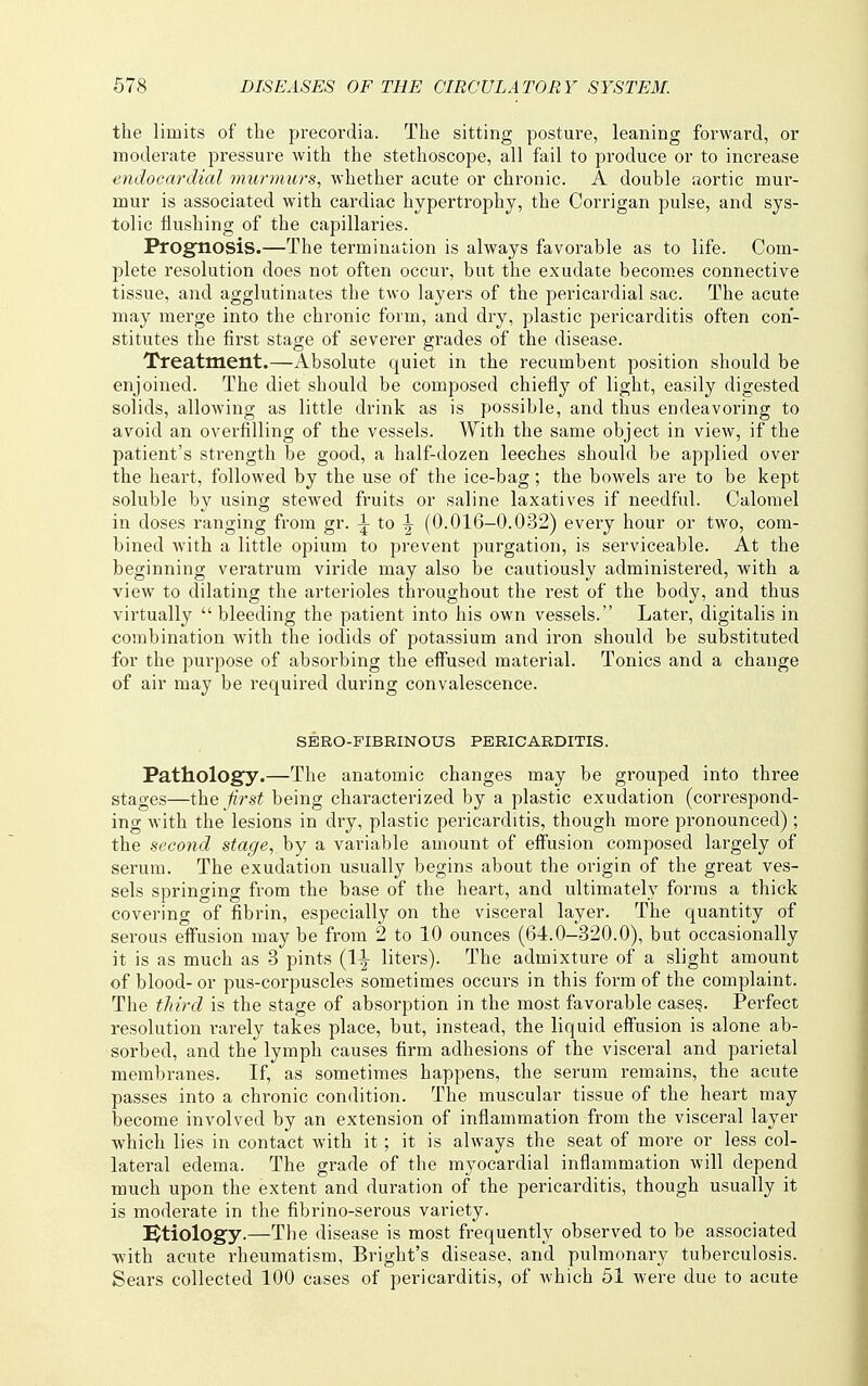 the limits of the precordia. The sitting posture, leaning forward, or moderate pressure with the stethoscope, all fail to produce or to increase endocardial murmurs, whether acute or chronic. A double aortic mur- mur is associated with cardiac hypertrophy, the Corrigan pulse, and sys- tolic flushing of the capillaries. Prognosis.—The termination is always favorable as to life. Com- plete resolution does not often occur, but the exudate becomes connective tissue, and agglutinates the two layers of the pericardial sac. The acute may merge into the chronic form, and dry, plastic pericarditis often con- stitutes the first stage of severer grades of the disease. Treatment.—Absolute quiet in the recumbent position should be enjoined. The diet should be composed chiefly of light, easily digested solids, allowing as little drink as is possible, and thus endeavoring to avoid an overfilling of the vessels. With the same object in view, if the patient's strength be good, a half-dozen leeches should be applied over the heart, followed by the use of the ice-bag; the bowels are to be kept soluble by using stewed fruits or saline laxatives if needful. Calomel in doses ranging from gr. :j- to -I- (0.016-0.032) every hour or two, com- bined Avith a little opium to prevent purgation, is serviceable. At the beginning veratrum viride may also be cautiously administered, with a view to dilating the arterioles throughout the rest of the body, and thus virtually bleeding the patient into his own vessels. Later, digitalis in combination with the iodids of potassium and iron should be substituted for the purpose of absorbing the effused material. Tonics and a change of air may be required during convalescence. SERO-FIBRINOUS PERICARDITIS. Pathology.—The anatomic changes may be grouped into three stages—the jirst being characterized by a plastic exudation (correspond- ing with the lesions in dry, plastic pericarditis, though more pronounced); the second stage, by a variable amount of effusion composed largely of serum. The exudation usually begins about the origin of the great ves- sels springing from the base of the heart, and ultimately forms a thick covering of fibrin, especially on the visceral layer. The quantity of serous effusion may be from 2 to 10 ounces (64.0-320.0), but occasionally it is as much as 3 pints (l-l- liters). The admixture of a slight amount of blood- or pus-corpuscles sometimes occurs in this form of the complaint. The third is the stage of absorption in the most favorable case^. Perfect resolution rarely takes place, but, instead, the liquid effusion is alone ab- sorbed, and the lymph causes firm adhesions of the visceral and parietal membranes. If, as sometimes happens, the serum remains, the acute passes into a chronic condition. The muscular tissue of the heart may become involved by an extension of inflammation from the visceral layer which lies in contact with it; it is always the seat of more or less col- lateral edema. The grade of the myocardial inflammation will depend much upon the extent and duration of the pericarditis, though usually it is moderate in the fibrino-serous variety. !^tiology.—The disease is most frequently observed to be associated with acute rheumatism, Bright's disease, and pulmonary tuberculosis. Sears collected 100 cases of pericarditis, of Avhich 51 were due to acute