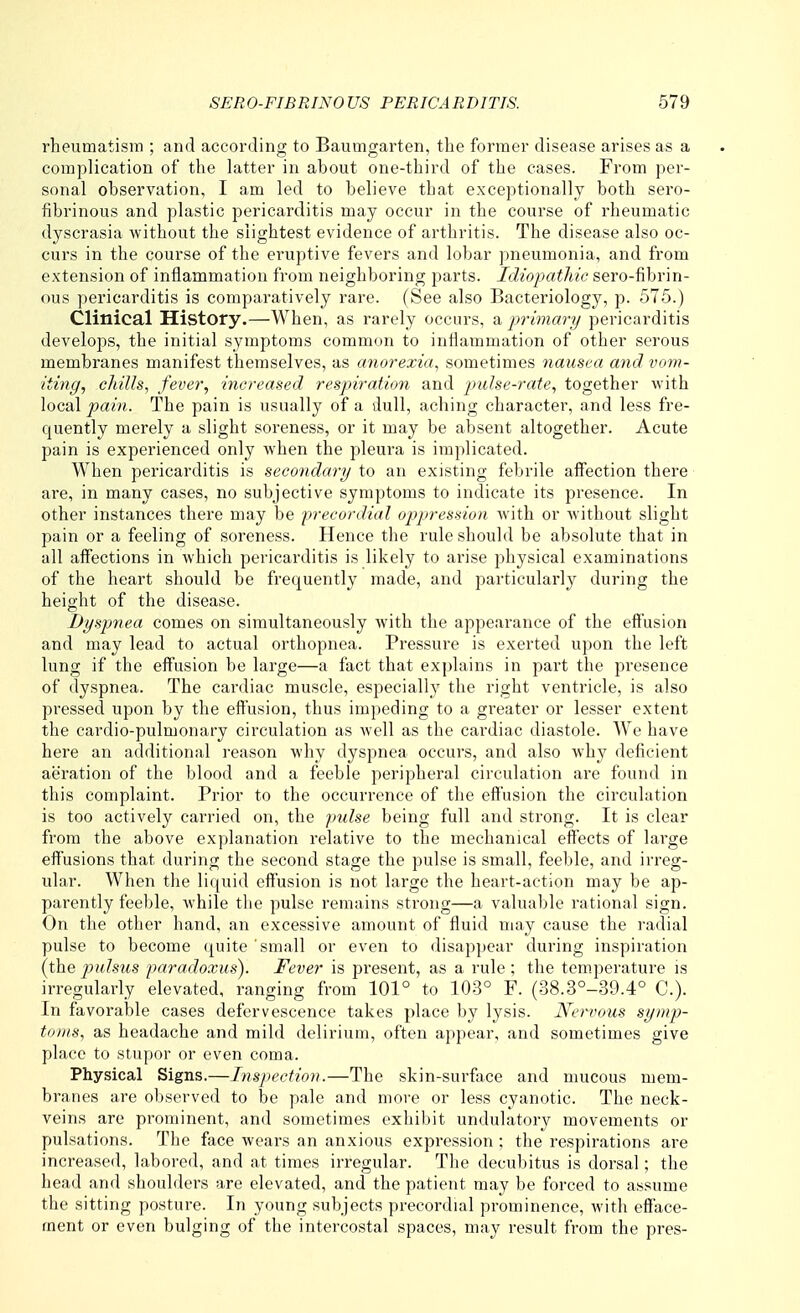 rheumatism ; and according to Baumgarten, the former disease arises as a complication of the latter in about one-third of the cases. From per- sonal observation, I am led to believe that exceptionally both sero- fibrinous and plastic pericarditis may occur in the course of rheumatic (lyscrasia without the slightest evidence of arthritis. The disease also oc- curs in the course of the eruptive fevers and lobar pneumonia, and from extension of inflammation from neighboring parts. Idiopathic sero-fibrin- ous pericarditis is comparatively rare. (See also Bacteriology, p. 575.) Clinical History.—When, as rarely occurs, a primary pericarditis develops, the initial symptoms common to inflammation of other serous membranes manifest themselves, as anorexia., sometimes nausea and vom- iting, chills, fever, increased respiration and jndse-rate, together with local joam. The pain is usually of a dull, aching character, and less fre- quently merely a slight soreness, or it may be absent altogether. Acute pain is experienced only when the pleura is implicated. When pericarditis is secondary to an existing febrile affection there are, in many cases, no subjective symptoms to indicate its presence. In other instances there may be precordial oppression with or Avithout slight pain or a feeling of soreness. Hence the rule should be absolute that in all affections in which pericarditis is likely to arise physical examinations of the heart should be frequently made, and particularly during the height of the disease. Dyspnea comes on simultaneously with the appearance of the effusion and may lead to actual orthopnea. Pressure is exerted upon the left lung if the effusion be large—a fact that explains in part the presence of dyspnea. The cardiac muscle, especially the right ventricle, is also pressed upon by the effusion, thus impeding to a greater or lesser extent the cardio-pulmonary circulation as well as the cardiac diastole. We have here an additional reason why dyspnea occurs, and also why deficient aeration of the blood and a feeble peripheral circulation are found in this complaint. Prior to the occurrence of the effusion the circulation is too actively carried on, the pulse being full and strong. It is clear from the above explanation relative to the mechanical effects of large eff'usions that during the second stage the pulse is small, feeble, and irreg- ular. When the liquid effusion is not large the heart-action may be ap- parently feeble, while the pulse remains strong—a valuable rational sign. On the other hand, an excessive amount of fluid may cause the radial pulse to become quite'small or even to disappear during inspiration (the jjulsus paradoxus). Fever is present, as a rule ; the temperature is irregularly elevated, ranging from 101° to 103° F. (38.3°-39.4° C). In favorable cases defervescence takes place by lysis. Nenwus symp- toms, as headache and mild delirium, often appear, and sometimes give place to stupor or even coma. Physical Signs.—Inspection.—The skin-surf:ice and mucous mem- branes are observed to be pale and more or less cyanotic. The neck- veins are prominent, and sometimes exhibit undulatory movements or pulsations. The face wears an anxious expression ; the respirations are increased, labored, and at times irregular. The decubitus is dorsal; the head and shoulders are elevated, and the patient may be forced to assume the sitting posture. In young subjects precordial prominence, with efface- ment or even bulging of the intercostal spaces, may result from the pres-