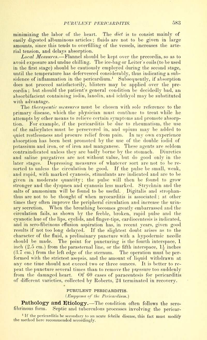 minimizing the labor of the heart. The diet is to consist mainly of easily digested albuminous articles; fluids are not to be given in hirge amounts, since this tends to overfilling of the vessels, increases the arte- rial tension, and delays absorption. Local Measures.—Flannel should be kept over the precordia, so as to avoid exposure and undue chilling. The ice-bag or Leiter's coils (to be used in the first stage) should be cautiously employed during the second stage, until the temperature has defervesced considerably, thus indicating a sub- sidence of inflammation in the pericardium.' Subsequently, if absorption does not proceed satisfactorily, blisters may be applied over the pre- cordia ; but should the patient's general condition be decidedly bad, an absorbifacient containing iodiu, lanolin, and ichthyol may be substituted with advantage. The therapeutic measures must be chosen with sole reference to the primary disease, which the physician must conti'nue to treat while he attempts by other means to relieve certain symptoms and promote absorp- tion. For example, if the pericarditis be due to rheumatism, the use of the salicylates must be persevered in, and opium may be added to quiet restlessness and procui-e relief from pain. In my own experience absorption has been best promoted by the use of the double iodid of potassium and iron, or of iron and manganese. These agents are seldom contraindicated unless they are badly borne by the stomach. Diuretics and saline purgatives are not without value, but do good only in the later stages. Depressing measures of Avhatever sort are not to be re- sorted to unless the circulation be good. If the pulse be small, weak, and rapid, with marked cyanosis, stimulants are indicated and are to be given in moderate quantity; the pulse Avill then be found to grow stronger and the dyspnea and cyanosis less marked. Strychnin and the salts of ammonium will be found to be useful. . Digitalis and strophan- thus are not to be thought of when myocarditis is associated ; at other times they often improve the peripheral circulation and increase the urin- ary secretion. When the breathing becomes gi'eatly embarrassed and the circulation fails, as shown by the feeble, bioken, rapid pulse and the cyanotic hue of the lips, eyelids, and finger-tips, cardiocentesis is indicated, and in sero-fibrinous effusion aspiration has, in recent years, given good results if not too long delayed. If the slightest doubt arises as to the character of the fluid, a preliminary puncture with a hypodermic needle should be made. The point for puncturing is the fourth interspace, 1 inch (2.5 cm.) from the parasternal line, or the fifth interspace, 1^ inches (3.7 cm.) from the left edge of the sternum. The operation must be per- formed with the strictest asepsis, and the amount of liquid withdrawn at any one time should not exceed two or three ounces. It is better to re- peat the puncture several times than to remove the pr.^ssure too suddenly from the damaged heart. Of 60 cases of paracentesis for pericarditis of different varieties, collected by Roberts, 24 terminated in recovery. PURULENT PERICARDITIS. (Empi/cma of the Pericardium.) Pathology and iEtiology.—The condition often follows the sero- fibrinous form. Septic and tuberculous processes involving the pericar- ' If the pericarditis be secondary to an acute febrile disease, this fact must modify the method here recommended accordingly.