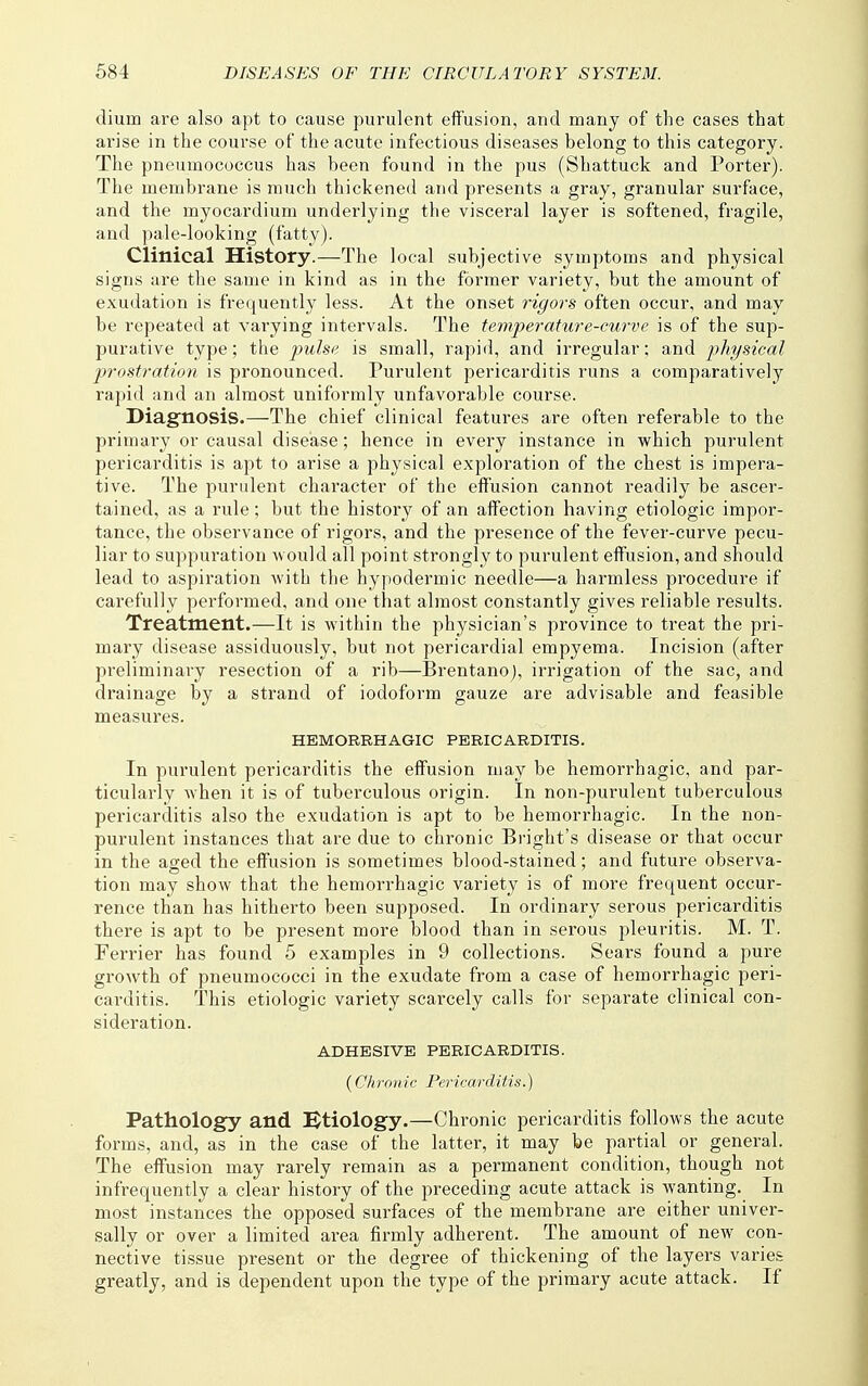 dium are also apt to cause purulent effusion, and many of the cases that arise in the course of the acute infectious diseases belong to this category. The pneumococcus has been found in the pus (Shattuck and Porter). The membrane is much thickened and presents a gray, granular surface, and the myocardium underlying the visceral layer is softened, fragile, and pale-looking (fatty). Clinical History.—The local subjective symptoms and physical signs are the same in kind as in the former variety, but the amount of exudation is frequently less. At the onset rigors often occur, and may be repeated at varying intervals. The temperature-curve is of the sup- purative type; the pulse is small, rapid, and irregular; and physical prostration is pronounced. Purulent pericarditis runs a comparatively rapid and an almost uniformly unfavorable course. Diagnosis.—The chief clinical features are often referable to the primary or causal disease; hence in every instance in which purulent pericarditis is apt to arise a physical exploration of the chest is impera- tive. The purulent character of the effusion cannot readily be ascer- tained, as a rule; but the history of an affection having etiologic impor- tance, the observance of rigors, and the presence of the fever-curve pecu- liar to suppuration would all point strongly to purulent effusion, and should lead to aspiration with the hypodermic needle—a harmless procedure if carefully performed, and one that almost constantly gives reliable results. Treatment.—It is within the physician's province to treat the pri- mary disease assiduously, but not pericardial empyema. Incision (after preliminary resection of a rib—Brentanoj, irrigation of the sac, and drainage by a strand of iodoform gauze are advisable and feasible measures. HEMORRHAGIC PERICARDITIS. In purulent pericarditis the effusion may be hemorrhagic, and par- ticularly when it is of tuberculous origin. In non-purulent tuberculous pericarditis also the exudation is apt to be hemorrhagic. In the non- purulent instances that are due to chronic Bright's disease or that occur in the aged the effusion is sometimes blood-stained; and future observa- tion may show that the hemorrhagic variety is of more frequent occur- rence than has hitherto been supposed. In ordinary serous pericarditis there is apt to be present more blood than in serous pleuritis. M. T. Ferrier has found 5 examples in 9 collections. Sears found a pure growth of pneumococci in the exudate from a case of hemorrhagic peri- carditis. This etiologic variety scarcely calls for separate clinical con- sideration. ADHESIVE PERICARDITIS. (Chronic Pericarditis.) Pathology and [Rtiology.—Chronic pericarditis follows the acute foi-ms, and, as in the case of the latter, it may be partial or general. The effusion may rarely remain as a permanent condition, though not infrequently a clear history of the preceding acute attack is wanting. In most instances the opposed surfaces of the membrane are either univer- sally or over a limited area firmly adherent. The amount of new con- nective tissue present or the degree of thickening of the layers varies greatly, and is dependent upon the type of the primary acute attack. If