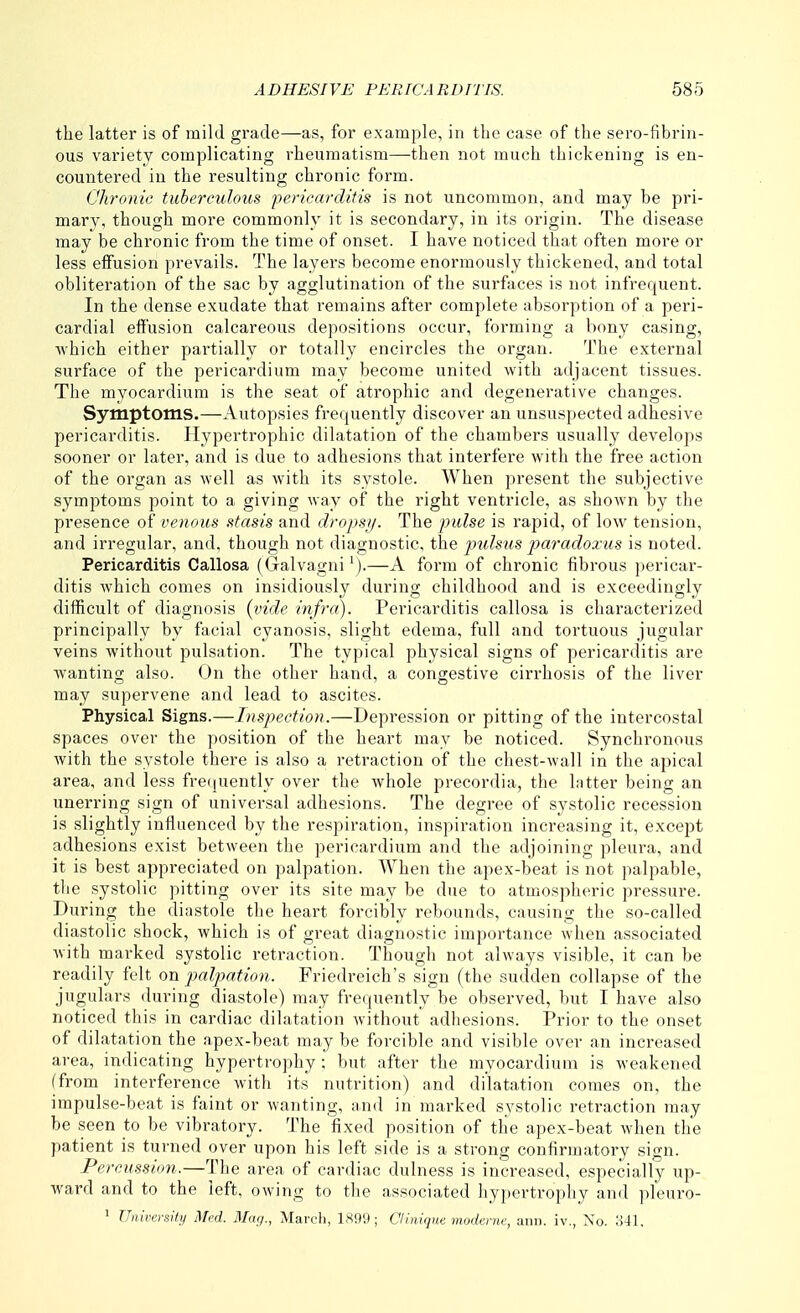 the latter is of mild grade—as, for example, in the case of the sero-fibrin- ous variety complicating rheumatism—then not much thickening is en- countered in the resulting chronic form. Chronic tuberculous pericarditis is not uncommon, and may be pri- mary, though more commonly it is secondary, in its origin. The disease may be chronic from the time of onset. I have noticed that often more or less effusion prevails. The layers become enormously thickened, and total obliteration of the sac by agglutination of the surfaces is not infrequent. In the dense exudate that remains after complete absorption of a peri- cardial eifusion calcareous depositions occur, forming a bony casing, which either partially or totally encircles the organ. The external surface of the pericardium may become united with adjacent tissues. The myocardium is the seat of atrophic and degenerative changes. Symptoms.—Autopsies frequently discover an unsuspected adhesive pericarditis. Hypertrophic dilatation of the chambers usually develops sooner or later, and is due to adhesions that interfere with the free action of the organ as well as with its systole. When present the subjective symptoms point to a giving way of the right ventricle, as shown by the presence of venous stasis and dropsy. The pulse is rapid, of low tension, and irregular, and, though not diagnostic, the pulsus paradoxus is noted. Pericarditis Callosa (Galvagni^).—A form of chronic fibrous pericar- ditis which comes on insidiously during childhood and is exceedingly difficult of diagnosis {vide infra). Pericarditis callosa is characterized principally by facial cyanosis, slight edema, full and tortuous jugular veins without pulsation. The typical physical signs of pericarditis are wanting also. On the other hand, a congestive cirrhosis of the liver may supervene and lead to ascites. Physical Signs.—Inspection.—Depression or pitting of the intercostal spaces over the position of the heart may be noticed. Synchronous with the systole there is also a retraction of the chest-wall in the apical area, and less frefjuently over the whole precordia, the latter being an unerring sign of universal adhesions. The degree of systolic recession is slightly influenced by the respiration, inspiration increasing it, except adhesions exist between the pericardium and the adjoining pleura, and it is best appreciated on palpation. When the apex-beat is not palpable, the systolic pitting over its site may be due to atmospheric pressure. During the diastole the heart forcibly rebounds, causing the so-called diastolic shock, which is of great diagnostic importance when associated with marked systolic retraction. Though not always visible, it can be readily felt on palpation. Friedreich's sign (the sudden collapse of the jugulars during diastole) may frequently be observed, but I have also noticed this in cardiac dilatation without adhesions. Prior to the onset of dilatation the apex-beat may be forcible and visible over an increased area, indicating hypertrophy; but after the myocardium is weakened (from interference with its nutrition) and dilatation comes on, the impulse-beat is faint or wanting, and in marked systolic retraction may be seen to be vibratory. The fixed position of the apex-beat when the patient is turned over upon his left side is a strong confirmatory sign. Percussion.—The area of cardiac dulness is increased, especially up- ward and to the left, owing to the associated hypertrophy and pleuro- ^ University Med. 3Iag., Marcli, 1.S99 ; Clinique modenie, ann. iv., No. 341.