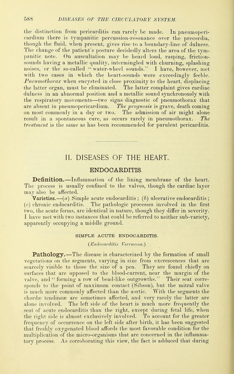 the distinction from pericarditis can rarely be made. In pneumoperi- cardium there is tympanitic percussion-resonance over the precordia, though the fluid, when present, gives rise to a boundar-y-line of dulness. The change of the patient's posture decidedly alters the area of the tym- panitic note. On auscultation may be heard loud, rasping, friction- sounds having a metallic quality, intermingled with churning, splashing noises, or the so-called water-wheel sounds. I have, however, met with two cases in which the heart-sounds were exceedingly feeble. Pneumothorax when encysted in close proximity to the heart, displacing the latter organ, must be eliminated. The latter complaint gives cardiac dulness in an abnormal position and a metallic sound synchronously with the respiratory movements—two signs diagnostic of pneumothorax that are absent in pneumopericardium. The prognosis is grave, death coming on most commonly in a day or two. The admission of air might alone result in a spontaneous cure, as occurs rarely in pneumothorax. The treatment is the same as has been recommended for purulent pericarditis. II. DISEASES OF THE HEART. ENDOCARDITIS. Definition.—Inflammation of the lining membrane of the heart. The process is usually confined to the valves, though the cardiac layer may also be affected. Varieties.—(a) Simple acute endocarditis ; (b) ulcerative endocarditis ; ((?) chronic endocarditis. The pathologic processes involved in the first two, the acute forms, are identical in nature, though they differ in severity. I have met with two instances that could be referred to neither sub-variety, apparently occupying a middle ground. SIMPLE ACUTE ENDOCARDITIS. {Endocarditis Verrucosa.) Pathology.—The disease is characterized by the formation of small vegetations on the segments, varying in size from excrescences that are scarcely visible to those the size of a pea. They are found chiefly on surfaces that are opposed to the blood-current, near the margin of the valve, and forming a row of bead-like outgrowths. Their seat corre- sponds to the point of maximum contact (Sibson), but the mitral valve is much more commonly affected than the aortic. With the segments the chordae tendineae are sometimes affected, and very rarely the latter are alone involved. The left side of the heart is much more frequently the seat of acute endocarditis than the I'ight, except during fetal life, when the right side is almost exclusively involved. To account for the greater frequency of occurrence on the left side after birth, it has been suggested that freshly oxygenated blood affords the most favorable condition for the multiplication of the micro-organisms that are concerned in the inflamma- tory process. As corroborating this view, the fact is adduced that during