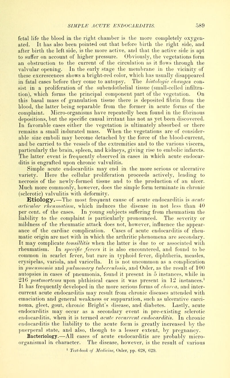 fetal life the blood in the right chamber is the more completely oxjfgen- ated. It has also been pointed out that before birth the right side, and after birth the left side, is the more active, and that the active side is apt to suffer on account of higher pressure. Obviously, the vegetations form an obstruction to the current of the circulation as it flows through the valvular opening. In the early stage the membi-ane in the vicinity of these excrescences shows a bright-red color, which has usually disappeared in fatal cases before they come to autopsy. The histologic changes con- sist in a proliferation of the subendothelial tissue (small-celled infiltra- tion), which forms the principal component part of the vegetation. On this basal mass of granulation tissue there is deposited fibrin from the blood, the latter being separable from the former in acute forms of the complaint. Micro-organisms have repeatedly been found in the fibrinous depositions, but the specific causal irritant has not as yet been discovered. In favorable cases either the vegetation is ultimately absorbed or there remains a small indurated mass. When the vegetations are of consider- able size emboli may become detached by the force of the blood-current, and be carried to the vessels of the extremities and to the various viscera, particularly the brain, spleen, and kidneys, giving rise to embolic infarcts. The latter event is frequently observed in cases in which acute endocar- ditis is engrafted upon chronic valvulitis. Simple acute endocarditis may end in the more serious or ulcerative variety. Here the cellular proliferation proceeds actively, leading to necrosis of the newly-formed tissue and to the production of an ulcer. Much more commonly, however, does the simple form terminate in chronic (sclerotic) valvulitis with deformity. Ktiology.—The most frequent cause of acute endocarditis is acute articular rheaiaatisni, which induces the disease in not less than 40 per cent, of the cases. In young subjects suffering from rheumatism the liability to the complaint is particularly pronounced. The severity or mildness of the rheumatic attack does not, however, influence the appear- ance of the cardiac complication. Cases of acute endocarditis of rheu- matic origin are met with in which the arthritic phenomena are secondary. It may complicate tonsillitis when the latter is due to or associated with rheumatism. In specific fevers it is also encountered, and found to be common in scarlet fever, but rare in typhoid fever, diphtheria, measles, erysipelas, variola, and varicella. It is not uncommon as a complication in pneumonia and pulmonarg tuberculosis, and Osier, as the result of 100 autopsies in cases of pneumonia, found it present in 5 instances, while in 216 postmortems upon phthisical cases it was present in 12 instances.^ It has frequently developed in the more serious forms of chorea, and inter- current acute endocarditis may result from chronic diseases attended with emaciation and general weakness or suppuration, such as ulcerative carci- noma, gleet, gout, chronic Bright's disease, and diabetes. Lastly, acute endocarditis may occur as a secondary event in pre-existing sclerotic endocarditis, when it is termed acute recurrent endocarditis. In chronic endocarditis the liability to the acute form is greatly increased by the puerperal state, and also, though to a lesser extent, by pregnancy. Bacteriology.—All cases of acute endocarditis are probably micro- organismal in character. The disease, however, is the result of various 1 Text-book of Medicine, Osier, pp. 628, 629.