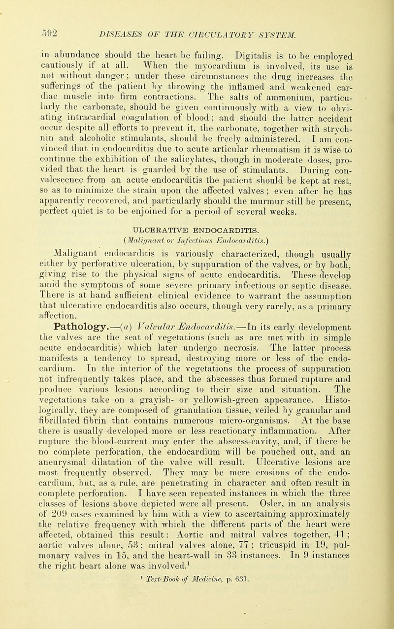 in abundance should the heart be failing. Digitalis is to be employed cautiously if at all. When the myocardium is involved, its use is not without danger; under these circumstances the drug increases the sufferings of the patient by throwing the inflamed and weakened car- diac muscle into firm contractions. The salts of ammonium, particu- larly the carbonate, should be given continuously with a view to obvi- ating intracardial coagulation of blood; and should the latter accident occur despite all efforts to prevent it, the carbonate, together with strych- nin and alcoholic stimulants, should be freely administered. I am con- vinced that in endocarditis due to acute articular rheumatism it is wise to continue the exhibition of the salicylates, though in moderate doses, pro- vided that the heart is guarded by the use of stimulants. Dui-ing con- valescence from an acute endocarditis the patient should be kept at rest, so as to minimize the strain upon the affected valves; even after he has apparently recovered, and particularly should the murmur still be present, perfect quiet is to be enjoined for a period of several weeks. ULCERATIVE ENDOCARDITIS. {Malignant or Infectious Endocarditis.) Malignant endocarditis is variously characterized, though usually either by perforative ulceration, by suppuration of the valves, or by both, giving rise to the physical signs of acute endocarditis. These develop amid the symptoms of some severe primary infectious or septic disease. There is at hand sufficient clinical evidence to warrant the assumption that ulcerative endocarditis also occurs, though very rarely, as a primary aff'ection. Pathology.—(«) Valvular Endocarditis.—In its early development the valves are the seat of vegetations (such as are met with in simple acute endocarditis) which later undergo necrosis. The latter process manifests a tendency to spread, destroying more or less of the endo- cardium. In the interior of the vegetations the process of suppuration not infrequently takes place, and the abscesses thus formed rupture and produce various lesions according to their size and situation. The vegetations take on a grayish- or yellowish-green appearance. Histo- logically, they are composed of granulation tissue, veiled by granular and fibrillated fibrin that contains numerous micro-organisms. At the base there is usually developed more or less reactionary inflammation. After rupture the blood-current may enter the abscess-cavity, and, if there be no complete perforation, the endocardium will be pouched out, and an aneurysmal dilatation of the valve will result. Ulcerative lesions are most frequently observed. They may be mere erosions of the endo- cardium, but, as a rule, are penetrating in character and often result in complete perforation. I have seen repeated instances in which the three classes of lesions above depicted were all present. Osier, in an analysis of 209 cases examined by him with a view to ascei'taining approximately the relative frequency with which the diff'erent parts of the heart were aff'ected, obtained this result: Aortic and mitral valves together, 41; aortic valves alone, 53; mitral valves alone, 77 ; tricuspid in 19, pul- monary valves in 15, and the heart-wall in 33 instances. In 9 instances the right heart alone was involved.^ 1 Text-Book of Medicine, p. 631.