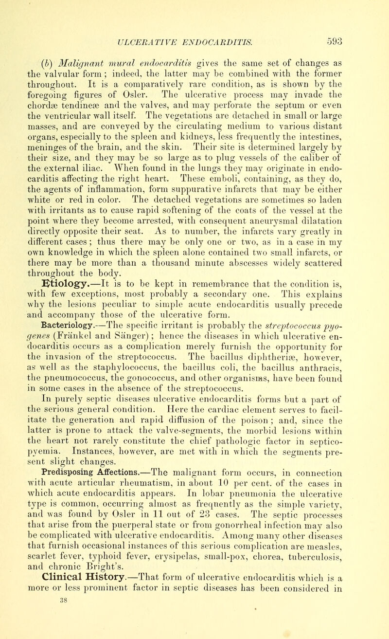(b) Malignant mural endocarditis gives the same set of changes as the valvular form ; indeed, the latter may be combined with the former throughout. It is a comparatively rare condition, as is shoAvn by the foregoing figures of Osier. The ulcerative process may invade the chordae tendinese and the valves, and may perforate the septum or even the ventricular wall itself. The vegetations are detached in small or large masses, and ai'e conveyed by the circulating medium to various distant organs, especially to the spleen and kidneys, less frequently the intestines, meninges of the brain, and the skin. Their site is determined largely by their size, and they may be so large as to plug vessels of the caliber of the external iliac. When found in the lungs they may originate in endo- carditis aifecting the right heart. These emboli, containing, as they do, the agents of inflammation, form suppurative infarcts that may be either white or red in color. The detached vegetations are sometimes so laden with irritants as to cause rapid softening of the coats of the vessel at the point where they become arrested, with consequent aneurysmal dilatation directly opposite their seat. As to number, the infarcts vary greatly in different cases; thus there may be only one or two, as in a case in my own knowledge in which the spleen alone contained two small infarcts, or there may be more than a thousand minute abscesses widely scattered throughout the body. etiology.—It is to be kept in remembrance that the condition is, with few exceptions, most probably a secondary one. This explains why the lesions peculiar to simple acute endocarditis usually precede and accompany those of the ulcerative form. Bacteriology.—The specific irritant is probably the streptococcus pyo- genes (Frankel and Sanger); hence the diseases in which ulcerative en- docarditis occurs as a complication merely furnish the opportunity for the invasion of the streptococcus. The bacillus diphtheri?e, however, as well as the staphylococcus, the bacillus coli, the bacillus anthracis, the pneumococcus, the gonococcus, and other organisms, have been found in some cases in the absence of the streptococcus. In purely septic diseases ulcerative endocarditis forms but a part of the serious general condition. Here the cardiac element serves to facil- itate the generation and rapid diffusion of the poison ; and, since the latter is prone to attack the valve-segments, the morbid lesions within the heart not rarely constitute the chief pathologic factor in septico- pyemia. Instances, however, are met with in which the segments pre- sent slight changes. Predisposing Affections.—The malignant form occurs, in connection with acute articular rheumatism, in about 10 per cent, of the cases in which acute endocarditis appears. In lobar pneumonia the ulcerative type is common, occurring almost as frequently as the simple variety, and was found by Osier in 11 out of 23 cases. The septic processes that arise from the puerperal state or from gonorrheal infection may also be complicated with ulcerative endocarditis. Among many other diseases that furnish occasional instances of this serious complication are measles, scarlet fever, typhoid fever, erysipelas, small-pox, chorea, tuberculosis, and chronic Bright's. Clinical History.—That form of ulcerative endocarditis which is a more or less prominent factor in septic diseases has been considered in .38