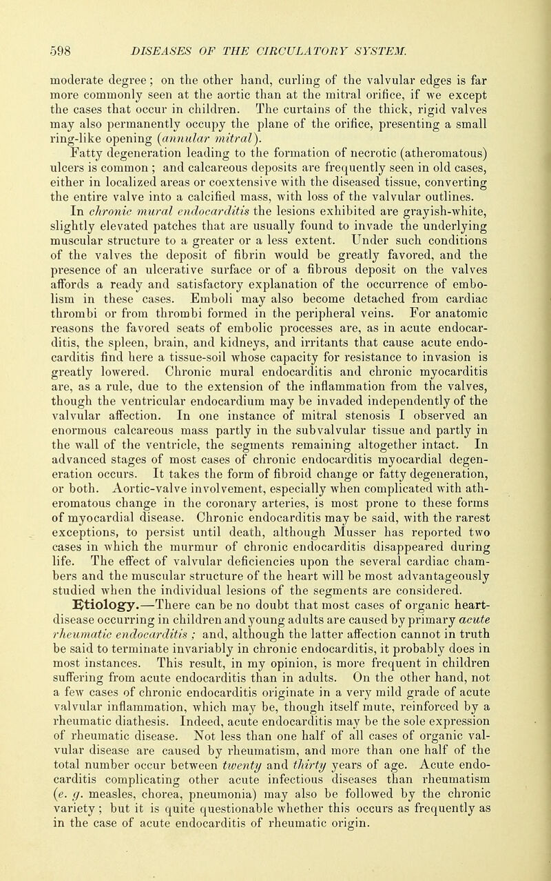 moderate degree; on the other hand, curling of the valvular edges is far more commonly seen at the aortic than at the mitral orifice, if we except the cases that occur in children. The curtains of the thick, rigid valves may also permanently occupy the plane of the orifice, presenting a small ring-like opening {cinnular mitral). Fatty degeneration leading to the formation of necrotic (atheromatous) ulcers is common ; and calcareous deposits are frequently seen in old cases, either in localized areas or coextensive with the diseased tissue, converting the entire valve into a calcified mass, with loss of the valvular outlines. In chronic mural endocarditis the lesions exhibited ai'e gi'ayish-white, slightly elevated patches that are usually found to invade the underlying muscular structure to a greater or a less extent. Under such conditions of the valves the deposit of fibrin would be greatly favored, and the presence of an ulcerative surface or of a fibrous deposit on the valves affords a ready and satisfactory explanation of the occurrence of embo- lism in these cases. Emboli may also become detached from cardiac thrombi or from thrombi formed in the peripheral veins. For anatomic reasons the favored seats of embolic processes are, as in acute endocar- ditis, the spleen, brain, and kidneys, and irritants that cause acute endo- carditis find here a tissue-soil whose capacity for resistance to invasion is greatly lowered. Chronic mural endocarditis and chronic myocarditis are, as a rule, due to the extension of the inflammation from the valves, though the ventricular endocardium may be invaded independently of the valvular affection. In one instance of mitral stenosis I observed an enormous calcareous mass partly in the subvalvular tissue and partly in the wall of the ventricle, the segments remaining altogether intact. In advanced stages of most cases of chronic endocarditis myocardial degen- eration occui'S. It takes the form of fibroid change or fatty degeneration, or both. Aortic-valve involvement, especially when complicated with ath- eromatous change in the coronary arteries, is most prone to these forms of myocardial disease. Chronic endocarditis may be said, with the rarest exceptions, to persist until death, although Musser has reported two cases in which the murmur of chi-onic endocarditis disappeared during life. The effect of valvular deficiencies upon the several cardiac cham- bers and the muscular structure of the heart will be most advantageously studied when the individual lesions of the segments are considered. etiology.—There can be no doubt that most cases of organic heart- disease occurring in children and young adults are caused by primary acute rheumatic endocarditis ; and, although the latter affection cannot in truth be said to terminate invariably in chronic endocarditis, it probably does in most instances. This result, in my opinion, is more frequent in children suffering from acute endocarditis than in adults. On the other hand, not a few cases of chronic endocarditis originate in a very mild grade of acute valvular inflammation, which may be, though itself mute, reinforced by a rheumatic diathesis. Indeed, acute endocarditis may be the sole expression of rheumatic disease. Not less than one half of all cases of organic val- vular disease are caused by rheumatism, and more than one half of the total number occur between twenty and thirty years of age. Acute endo- carditis complicating other acute infectious diseases than rheumatism (e. g. measles, chorea, pneumonia) may also be followed by the chronic variety ; but it is quite questionable whether this occurs as frequently as in the case of acute endocarditis of rheumatic origin.