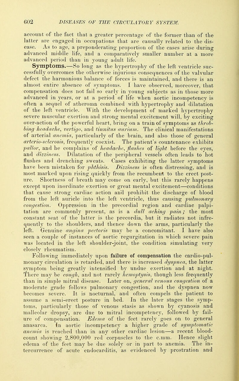 account of the fact that a greater percentage of the former than of the latter are engaged in occupations that are causally related to the dis- ease. As to age, a preponderating proportion of the cases arise during advanced middle life, and a comparatively smaller number at a more advanced period than in young adult life. Symptoms.—So long as the hypertrophy of the left ventricle suc- cessfully overcomes the otherwise injurious consequences of the valvular defect the harmonious balance of forces is maintained, and there is an almost entire absence of symptoms. I have observed, moreover, that compensation does not fail so early in young subjects as in those more advanced in years, or at a period of life when aortic incompetency is often a sequel of atheroma combined with hypei-trophy and dilatation of the left ventricle. With the development of marked hypertrophy severe muscular exertion and strong mental excitement will, by exciting over-action of the powerful heart, bring on a train of symptoms as throh- hing headacTie, vertigo., and tinnitus aurium. The clinical manifestations of arterial anemia, particularly of the brain, and also those of general arteriosclerosis, frequently coexist. The patient's countenance exhibits pallor, and he complains of headache, flashes of light before the eyes, and dizziness. Dilatation of the peripheral vessels often leads to hot flushes and drenching sweats. Cases exhibiting the latter symptoms have been mistaken for phthisis. Dizziness is often distressing, and is most marked upon rising quickly from the recumbent to the erect post- ure. Shortness of breath may come on early, but this rarely happens except upon inordinate exertion or great mental excitement—conditions that cause strong cardiac action and prohibit the discharge of blood from the left auricle into the left ventricle, thus causing pulmonary congestion. Oppression in the precordial region and cardiac palpi- tation are commonly present, as is a dull aching pain; the most constant seat of the latter is the precordia, but it radiates not infre- quently to the shoulders, and thence down the arms, particularly the left. Genuine angina pectoris may be a concomitant. I have also seen a couple of instances of aortic regurgitation in which severe pain was located in the left shoulder-joint, the condition simulating very closely rheumatism. Following immediately upon failure of compensation the cardio-pul- monary circulation is retarded, and there is increased dyspnea, the latter symptom being greatly intensified by undue exertion and at night. There may be cough, and not rarely hemoptysis, though less frequently than in simple mitral disease. Later on, general venous congestion of a moderate grade follows pulmonary congestion, and the dyspnea now becomes severe. It is nocturnal, and often compels the patient to assume a semi-erect posture in bed. In the later stages the symp- toms, particularly those of venous stasis as shown by cyanosis and malleolar dropsy, are due to mitral incompetency, followed by fail- ure of compensation. Edema of the feet rarely goes on to general anasarca. In aortic incompetency a higher grade of symptomatic anemia is reached than in any other cardiac lesion—a recent blood- count showing 2,800,000 red corpuscles to the c.mm. Hence slight edema of the feet may be due solely or in part to anemia. The in- tercurrence of acute endocarditis, as evidenced by prostration and