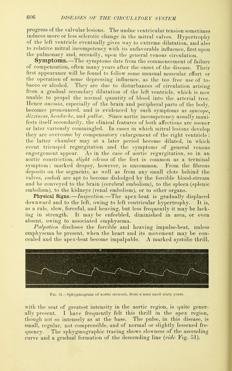 progress of the valvular lesions. The undue ventricular tension sometimes induces more or less sclerotic change in the mitral valves. Hypertrophy of the left ventricle eventually gives way to extreme dilatation, and also to relative mitral incompetency with its unfavorable influence, first upon the pulmonary and, secondly, upon the general venous circulation. Symptoms.—The symptoms date from the commencement of failure of compensation, often many years after the onset of the disease. Their first appearance will be found to follow some unusual muscular elFort or the operation of some depressing influence, as the too free use of to- bacco or alcohol. They are due to disturbances of circulation arising from a gradual secondary dilatation of the left ventricle, which is now unable to propel the normal quantity of blood into the arterial tree. Hence anemia, especially of the brain and peripheral parts of the body, becomes pronounced, and is evidenced by such symptoms as syncope, dizziness, headache, and pallor. Since aortic incompetency usually mani- fests itself secondarily, the clinical features of both affections are sooner or later variously commingled. In cases in which mitral lesions develop they are overcome by compensatory enlargement of the right ventricle: the latter chamber may at a later period become dilated, in which event ti'icuspid regurgitation and the symptoms of general venous engorgement appear. As in the case of aortic regurgitation, so in an aortic constriction, slight edema of the feet is common as a terminal symptom; marked dropsy, however, is uncommon. From the fibrous deposits on the segments, as well as from any small clots behind the valves, emboli are apt to become dislodged by the forcible blood-stream and be conveyed to the brain (cerebral embolism), to the spleen (splenic embolism), to the kidneys (renal embolism), or to other organs. Physical Signs.—Inspection.—The apex-beat is gradually displaced downward and to the left, owing to left ventricular hypertrophy. It is, as a rule, slow, forceful, and heaving, but less frequently it may be lack- ing in strength. It may be enfeebled, diminished in area, or even absent, owing to associated emphysema. Palpation discloses the forcible and heaving impulse-beat, unless emphysema be present, when the heart and its movement may be con- cealed and the apex-beat become impalpable. A marked systolic thrill, Fig. 51.—Sphygmogram of aortic stenosis, from a man aged sixty years. Avith the seat of greatest intensity in the aortic region, is quite gener- ally present. I have frequently felt this thrill in the apex region, though not so intensely as at the base. The pulse, in this disease, is small, regular, not compressible, and of normal or slightly lessened fre- quency. The sphygmographic tracing shows slowness of the ascending curve and a gradual formation of the descending line {vide Fig. 51).