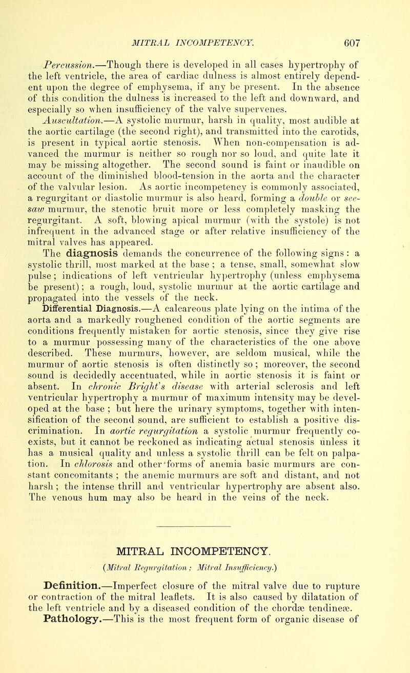 Percussion.—Though there is developed in all cases hypertrophy of the left ventricle, the area of cardiac dulness is almost entirely depend- ent upon the degree of emphysema, if any be present. In the absence of this condition the dulness is increased to the left and downward, and especially so when insufficiency of the valve supervenes. Auseultation.—A systolic murmur, harsh in quality, most audible at the aortic cartilage (the second right), and transmitted into the carotids, is present in typical aortic stenosis. When non-compensation is ad- vanced the murmur is neither so rough nor so loud, and quite late it may be missing altogether. The second sound is faint or inaudible on account of the diminished blood-tension in the aorta and the character of the valvular lesion. As aortic incompetency is commonly associated, a regurgitant or diastolic murmur is also heard, forming a double or see- saw murmur, the stenotic bruit more or less completely masking the regurgitant. A soft, blowing apical murmur (Avith the systole) is not infrequent in the advanced stage or after relative insufficiency of the mitral valves has appeared. The diagnosis demands the concurrence of the following signs: a systolic thrill, most marked at the base ; a tense, small, somewhat slow pulse; indications of left ventricular hypertrophy (unless emphysema be present); a rough, loud, systolic murmur at the aortic cartilage and propagated into the vessels of the neck. Differential Diagnosis.—A calcareous plate lying on the intima of the aorta and a markedly roughened condition of the aortic segments are conditions frequently mistaken for aortic stenosis, since they give rise to a murmur possessing many of the characteristics of the one above described. These murmurs, hoAvever, are seldom musical, while the murmur of aortic stenosis is often distinctly so; moreover, the second sound is decidedly accentuated, while in aortic stenosis it is faint or absent. In chronic Bright's disease with arterial sclerosis and left ventricular hypertrophy a murmur of maximum intensity may be devel- oped at the base ; but here the urinary symptoms, together with inten- sification of the second sound, are sufficient to establish a positive dis- crimination. In aortic regurgitation a systolic murmur frequently co- exists, but it cannot be reckoned as indicating actual stenosis unless it has a musical quality and unless a systolic thrill can be felt on palpa- tion. In chlorosis and other forms of anemia basic murmurs are con- stant concomitants ; the anemic murmurs are soft and distant, and not harsh; the intense thrill and ventricular hypertrophy are absent also. The venous hum may also be heard in the veins of the neck. MITRAL INCOMPETENCY. {Mitral Regurgitation ; Mitral Insufficiency.) Definition.—Imperfect closure of the mitral valve due to rupture or contraction of the mitral leaflets. It is also caused by dilatation of the left ventricle and by a diseased condition of the chordae tendinefe. Pathology.—This is the most frequent form of organic disease of