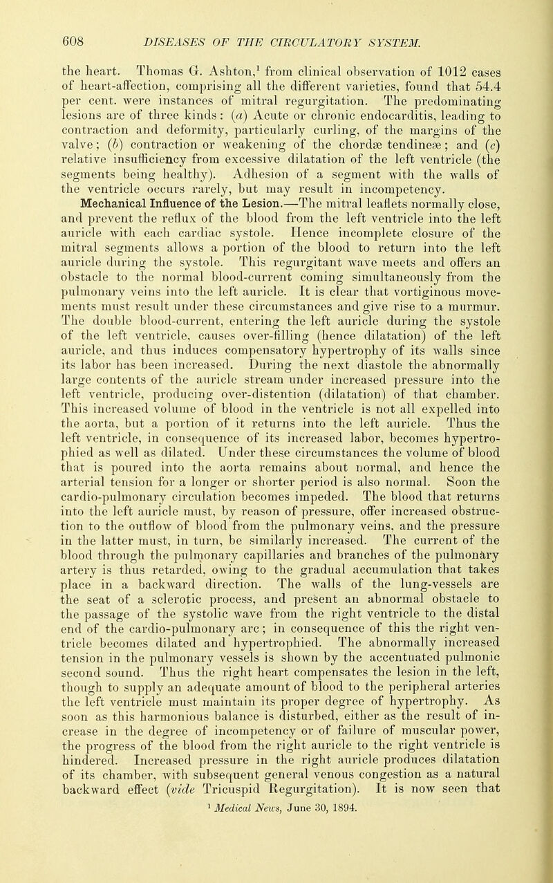 the heart. Thomas G. Ashton/ from clinical observation of 1012 cases of heart-affection, comprising all the different varieties, found that 54.4 per cent, were instances of mitral regurgitation. The predominating lesions ai-e of three kinds: (a) Acute or chronic endocarditis, leading to contraction and deformity, particularly curling, of the margins of the valve; (h) contraction or Aveakening of the chordae tendineae; and (c) relative insufficiency from excessive dilatation of the left ventricle (the segments being healthy). Adhesion of a segment with the walls of the ventricle occurs rarely, but may result in incompetency. Mechanical Influence of the Lesion.—The mitral leaflets normally close, and prevent the reflux of the blood from the left ventricle into the left auricle with each cardiac systole. Hence incomplete closure of the mitral segments allows a portion of the blood to return into the left auricle during the systole. This regurgitant wave meets and offers an obstacle to the normal blood-current coming simultaneously from the pulmonary veins into the left auricle. It is clear that vertiginous move- ments must result under these circumstances and give rise to a murmur. The double blood-current, entering the left auricle during the systole of the left ventricle, causes over-filling (hence dilatation) of the left auricle, and thus induces compensatory hypertrophy of its walls since its labor has been increased. During the next diastole the abnormally large contents of the auricle stream under increased pressure into the left ventricle, producing over-distention (dilatation) of that chamber. This increased volume of blood in the ventricle is not all expelled into the aorta, but a portion of it returns into the left auricle. Thus the left ventricle, in consequence of its increased labor, becomes hypertro- phied as well as dilated. Under these circumstances the volume of blood that is poured into the aorta remains about normal, and hence the arterial tension for a longer or shorter period is also normal. Soon the cardio-pulmonary circulation becomes impeded. The blood that returns into the left auricle must, by reason of pressure, offer increased obstruc- tion to the outflow of blood from the pulmonary veins, and the pressure in the latter must, in turn, be similarly increased. The current of the blood through the pulmonary capillaries and branches of the pulmonJiry artery is thus retarded, owing to the gradual accumulation that takes place in a backward direction. The walls of the lung-vessels are the seat of a sclerotic process, and present an abnormal obstacle to the passage of the systolic wave from the right ventricle to the distal end of the cardio-pulmonary arc; in consequence of this the right ven- tricle becomes dilated and hypertrophied. The abnormally increased tension in the pulmonary vessels is shown by the accentuated pulmonic second sound. Thus the right heart compensates the lesion in the left, though to supply an adequate amount of blood to the peripheral arteries the left ventricle must maintain its proper degree of hypertrophy. As soon as this harmonious balance is disturbed, either as the result of in- crease in the degree of incompetency or of failure of muscular power, the progress of the blood from the right auricle to the right ventricle is hindered. Increased pressure in the right auricle produces dilatation of its chamber, with subsequent general venous congestion as a natural backward effect (vide Tricuspid Regurgitation). It is now seen that > Medical Neus, June 30, 1894.