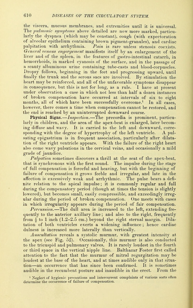 the viscera, mucous membranes, and extremities until it is universal. The pubnonic symptoms above detailed are now more marked, particu- larly the dyspnea (which may be constant), cough (with expectoration of alveolar epithelium containing brown pigment-granules), and cardiac palpitation with arrhythmia. Pain is rare unless stenosis coexists. General venous engorgement manifests itself by an enlargement of the liver and of the spleen, in the features of gastro-intestinal catarrh, in hemorrhoids, in marked cyanosis of the surface, and in the passage of a scanty albuminous urine containing tube-casts and blood-corpuscles. Dropsy follows, beginning in the feet and progressing upward, until finally the trunk and the serous sacs are involved. By stimulation the heart may be reinforced, and all of the unfavorable symptoms disappear in consequence, but this is not for long, as a rule. I have at present under observation a case in which not less than half a dozen instances of broken compensation have occurred at intervals of six to eight months, all of which have been successfully overcome.^ In all cases, however, there comes a time when compensation cannot be restored, and the end is reached by an uninterrupted downward course. Physical Signs.—Inspection.—The precordia is prominent, particu- larly in children, and the area of the apex-beat is enlarged, later becom- ing diffuse and wavy. It is carried to the left and downward, corre- sponding with the degree of hypertrophy of the left ventricle. A pul- sating epigastrium is in frequent association, particularly after dilata- tion of the right ventricle appears. With the failure of the right heart also come wavy pulsations in the cervical veins, and occasionally a mild grade of jaundice. Palpation sometimes discovers a thrill at the seat of the apex-beat, that is synchronous with the first sound. The impulse during the stage of full compensation is forceful and heaving, but Avith the beginning of failure of compensation it grows feeble and irregular, and late in the affection is excessively weak and arrhythmic. The pulse bears a defi- nite relation to the apical impulse; it is commonly regular and full during the compensatory period (though at times the tension is slightly lowered), but becomes small, easily compressible, and exceedingly irreg- ular during the period of broken compensation. One meets with cases in which irregularity appears during the period of fair compensation. Percussion.—The dull area is increased to the left, extending fre- quently to the anterior axillary line; and also to the right, frequently from J to 1 inch (1.2-2.5 cm.) beyond the right sternal margin. Dila- tation of both ventricles exerts a widening influence ; hence cardiac dulness is increased more laterally than vertically. Auscultation reveals a systolic murmur, with greatest intensity at the apex (see Fig. 52). Occasionally, this murmur is also conducted to the tricuspid and pulmonary valves. It is rarely loudest in the fourth or third space in the vertical nipple line. Balthazar Foster first called attention to the fact that the murmur of mitral regurgitation may be loudest at the base of the heart, and at times audible only in that situa- tion—an occurrence that has since been confirmed. It is sometimes audible in the recumbent posture and inaudible in the erect. From the 1 Neglect of hygienic precautions and intercurrent complaints of various sorts often determine the occurrence of failure of compensation.