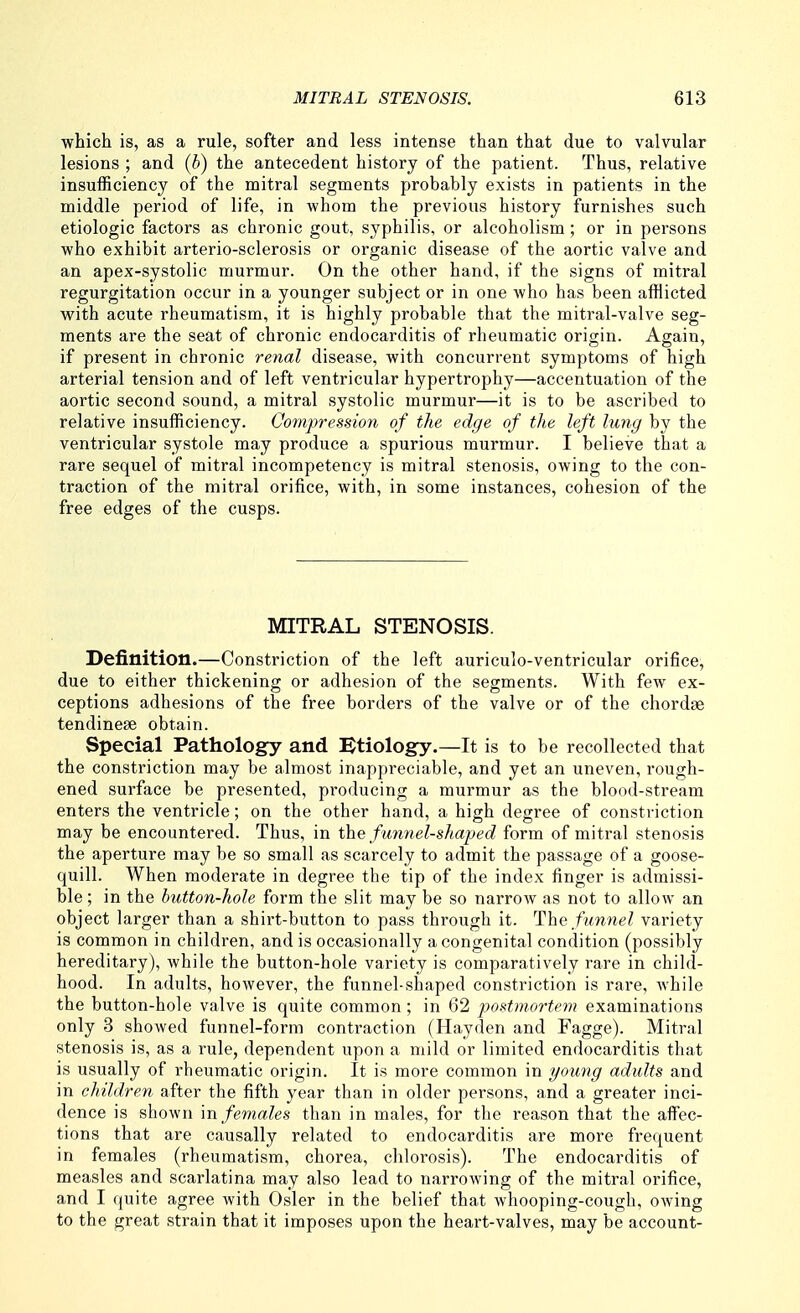 which is, as a rule, softer and less intense than that due to valvular lesions ; and (b) the antecedent history of the patient. Thus, relative insufficiency of the mitral segments probably exists in patients in the middle period of life, in whom the previous history furnishes such etiologic factors as chronic gout, syphilis, or alcoholism; or in persons who exhibit arterio-sclerosis or organic disease of the aortic valve and an apex-systolic murmur. On the other hand, if the signs of mitral regurgitation occur in a younger subject or in one who has been afflicted with acute rheumatism, it is highly probable that the mitral-valve seg- ments are the seat of chronic endocarditis of rheumatic origin. Again, if present in chronic renal disease, with concurrent symptoms of high arterial tension and of left ventricular hypertrophy—accentuation of the aortic second sound, a mitral systolic murmur—it is to be ascribed to relative insufficiency. Compressmi of the edge of the left lung by the ventricular systole may produce a spurious murmur. I believe that a rare sequel of mitral incompetency is mitral stenosis, owing to the con- traction of the mitral orifice, with, in some instances, cohesion of the free edges of the cusps. MITRAL STENOSIS. Definition.—Constriction of the left auriculo-ventricular orifice, due to either thickening or adhesion of the segments. With few ex- ceptions adhesions of the free borders of the valve or of the chordfe tendinese obtain. Special Pathology and lEtiology.—It is to be recollected that the constriction may be almost inappreciable, and yet an uneven, rough- ened surface be presented, producing a murmur as the blood-vStream enters the ventricle; on the other hand, a high degree of constriction may be encountered. Thus, in the funnel-shaped form of mitral stenosis the aperture may be so small as scarcely to admit the passage of a goose- quill. When moderate in degree the tip of the index finger is admissi- ble ; in the button-hole form the slit may be so narrow as not to allow an object larger than a shirt-button to pass through it. The fm7iel variety is common in children, and is occasionally a congenital condition (possibly hereditary), while the button-hole variety is comparatively rare in child- hood. In adults, however, the funnel-shaped constriction is rare, while the button-hole valve is quite common; in 62 postmortem examinations only 3 showed funnel-form contraction (Hayden and Fagge). Mitral stenosis is, as a rule, dependent upon a mild or limited endocarditis that is usually of rheumatic origin. It is more common in young adults and in children after the fifth year than in older persons, and a greater inci- dence is shown m females than in males, for the reason that the affec- tions that are causally related to endocarditis are more frequent in females (rheumatism, chorea, chlorosis). The endocarditis of measles and scarlatina may also lead to narrowing of the mitral orifice, and I quite agree with Osier in the belief that whooping-cough, owing to the great strain that it imposes upon the heart-valves, may be account-