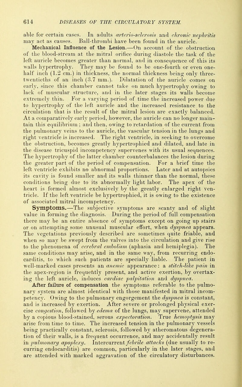 able for certain cases. In adults arteriosclerosis and chronic nephritis may act as causes. Ball-thrombi have been found in the auricle. Mechanical Influence of the Lesion.—On account of the obstruction of the blood-stream at the mitral orifice during diastole the task of the left auricle becomes greater than normal, and in consequence of this its walls hypertrophy. They may be found to be one-fourth or even one- half inch (1.2 cm.) in thickness, the normal thickness being only three- twentieths of an inch (3.7 mm.). Dilatation of the auricle comes on early, since this chamber cannot take on much hypertrophy owing to lack of muscular structure, and in the later stages its walls become extremely thin. For a varying period of time the increased power due to hypertrophy of the left auricle and the increased resistance to the circulation that is the result of the mitral lesion are exactly balanced. At a comparatively early period, however, the auricle can no longer main- tain this equilibrium ; and then, owing to retardation of the current from the pulmonary veins to the auricle, the vascular tension in the lungs and right ventricle is increased. The right ventricle, in seeking to overcome the obstruction, becomes greatly hypertrophied and dilated, and late in the disease tricuspid incompetency supervenes with its usual sequences. The hypertrophy of the latter chamber counterbalances the lesion during the greater part of the period of compensation. For a brief time the left ventricle exhibits no abnormal proportions. Later and at autopsies its cavity is found smaller and its walls thinner than the normal, these conditions being due to its abnormally light labor. The apex of the heart is formed almost exclusively by the greatly enlarged right ven- tricle. If the left ventricle be hypertrophied, it is owing to the existence of associated mitral incompetency. Symptoms.—The subjective symptoms are scanty and of slight value in forming the diagnosis. During the period of full compensation there may be an entire absence of symptoms except on going up stairs or on attempting some unusual muscular effort, when dyspnea appears. The vegetations previously described are sometimes quite friable, and when so may be swept from the valves into the circulation and give rise to the phenomena of cerebral embolism (aphasia and hemiplegia). The same conditions may arise, and in the same way, from recurring endo- carditis, to which such patients are specially liable. The patient in well-marked cases presents an anemic appearance: a stitch-like pain in the apex-region is frecjuehtly present, and active exertion, by overtax- ing the left auricle, induces cardiac palpitation and dyspnea. After failure of compensation the symptoms referable to the pulmo- nary system are almost identical with those manifested in mitral incom- petency. Owing to the pulmonary engorgement the dyspnea is constant, and is increased by exertion. After severe or prolonged physical exer- cise congestion., followed by edema of the lungs, may supervene, attended by a copious blood-stained, serous expectoration. True hemoptysis may arise from time to time. The increased tension in the pulmonary vessels being practically constant, sclerosis, followed by atheromatous degenera- tion of their walls, is a frequent occurrence, and may accidentally result in pulmonary apoplexy. Intercurrent febrile attacks (due usually to re- curring endocarditis) are common, particularly in the later stages, and are attended with marked aggravation of the circulatory disturbances.