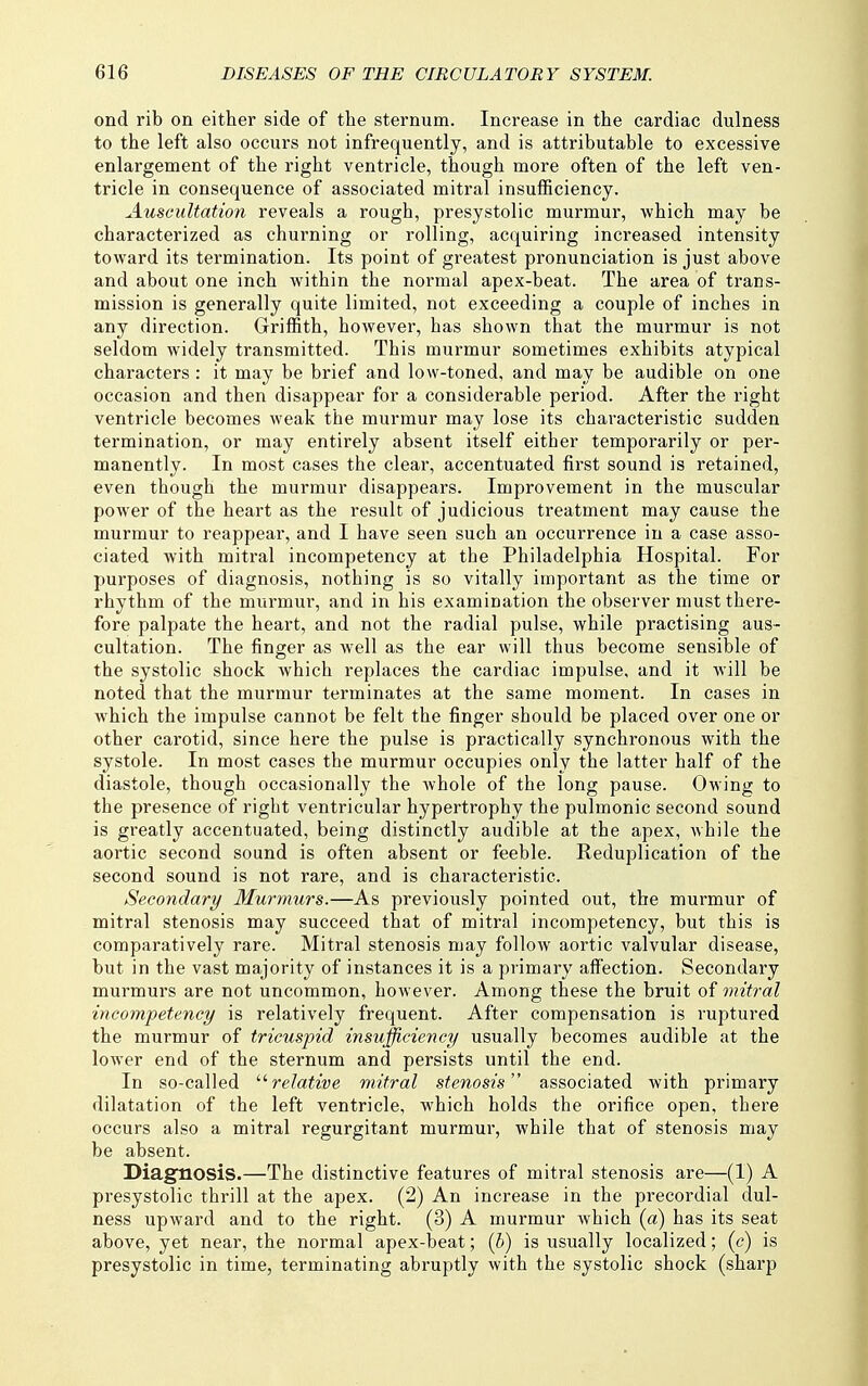 ond rib on either side of the sternum. Increase in the cardiac dulness to the left also occurs not infrequently, and is attributable to excessive enlargement of the right ventricle, though more often of the left ven- tricle in consequence of associated mitral insufficiency. Auscultation reveals a rough, presystolic murmur, which may be characterized as churning or rolling, acquiring increased intensity toward its termination. Its point of greatest pronunciation is just above and about one inch within the normal apex-beat. The area of trans- mission is generally quite limited, not exceeding a couple of inches in any direction. Griffith, however, has shown that the murmur is not seldom widely transmitted. This murmur sometimes exhibits atypical characters : it may be brief and low-toned, and may be audible on one occasion and then disappear for a considerable period. After the right ventricle becomes weak the murmur may lose its characteristic sudden termination, or may entirely absent itself either temporarily or per- manently. In most cases the clear, accentuated first sound is retained, even though the murmur disappears. Improvement in the muscular power of the heart as the result of judicious treatment may cause the murmur to reappear, and I have seen such an occurrence in a case asso- ciated with mitral incompetency at the Philadelphia Hospital. For purposes of diagnosis, nothing is so vitally important as the time or rhythm of the murmur, and in his examination the observer must there- fore palpate the heart, and not the radial pulse, while practising aus- cultation. The finger as well as the ear will thus become sensible of the systolic shock which replaces the cardiac impulse, and it will be noted that the murmur terminates at the same moment. In cases in which the impulse cannot be felt the finger should be placed over one or other carotid, since here the pulse is practically synchronous with the systole. In most cases the murmur occupies only the latter half of the diastole, though occasionally the whole of the long pause. Owing to the presence of right ventricular hypertrophy the pulmonic second sound is greatly accentuated, being distinctly audible at the apex, while the aortic second sound is often absent or feeble. Reduplication of the second sound is not rare, and is characteristic. Secondary Murmurs.—As previously pointed out, the murmur of mitral stenosis may succeed that of mitral incompetency, but this is comparatively rare. Mitral stenosis may follow aortic valvular disease, but in the vast majority of instances it is a primary affection. Secondary murmurs are not uncommon, however. Among these the bruit of mitral 'incompetency is relatively frequent. After compensation is ruptured the murmur of tricuspid insufficiency usually becomes audible at the lower end of the sternum and persists until the end. In so-called '■'■relative mitral stenosis associated with primary dilatation of the left ventricle, which holds the orifice open, there occurs also a mitral regurgitant murmur, while that of stenosis may be absent. Diagnosis.—The distinctive features of mitral stenosis are—(1) A presystolic thrill at the apex. (2) An increase in the precoi'dial dul- ness upward and to the right. (3) A murmur which (a) has its seat above, yet near, the normal apex-beat; (b) is usually localized; (c) is presystolic in time, terminating abruptly with the systolic shock (sharp