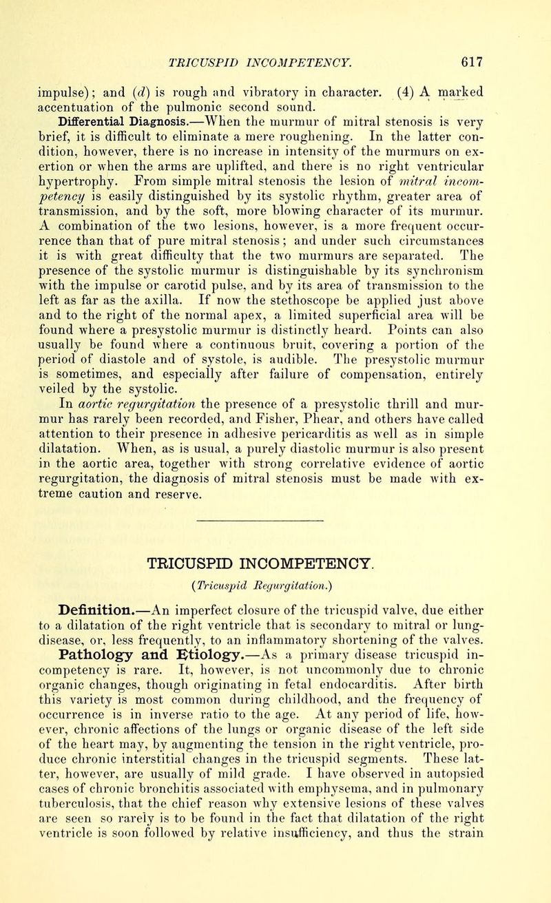 impulse); and {d) is rough and vibratory in character. (4) A marked accentuation of the pulmonic second sound. Differential Diagnosis.—When the murmur of mitral stenosis is very brief, it is difficult to eliminate a mere roughening. In the latter con- dition, however, there is no increase in intensity of the murmurs on ex- ertion or when the arms are uplifted, and there is no right ventricular hypertrophy. From simple mitral stenosis the lesion of mitral incom- petency is easily distinguished by its systolic rhythm, greater area of transmission, and by the soft, more blowing character of its murmur. A combination of the two lesions, however, is a more frequent occur- rence than that of pure mitral stenosis; and under such circumstances it is with great difficulty that the two murmurs are separated. The presence of the systolic murmur is distinguishable by its synchronism with the impulse or carotid pulse, and by its area of transmission to the left as far as the axilla. If now the stethoscope be applied just above and to the right of the normal apex, a limited superficial area will be found where a presystolic murmur is distinctly heard. Points can also usually be found where a continuous bruit, covering a portion of the period of diastole and of systole, is audible. The presystolic murmur is sometimes, and especially after failure of compensation, entirely veiled by the systolic. In aortic regurgitation the presence of a presystolic thrill and mur- mur has rarely been recorded, and Fisher, Phear, and others have called attention to their presence in adhesive pericarditis as Avell as in simple dilatation. When, as is usual, a purely diastolic murmur is also present in the aortic area, together with strong correlative evidence of aortic regurgitation, the diagnosis of mitral stenosis must be made with ex- treme caution and reserve. TRICUSPID INCOMPETENCY. {Tricuspid Begurgitation.) Definition.—An imperfect closure of the tricuspid valve, due either to a dilatation of the right ventricle that is secondary to mitral or lung- disease, or, less frequently, to an inflammatory shortening of the valves. Pathology and IBtiology.—As a primary disease tricuspid in- competency is rare. It, however, is not uncommonly due to chronic organic changes, though originating in fetal endocarditis. After birth this variety is most common during childhood, and the frequency of occurrence is in inverse ratio to the age. At any period of life, how- ever, chronic affections of the lungs or organic disease of the left side of the heart may, by augmenting the tension in the right ventricle, pro- duce chronic interstitial changes in the tricuspid segments. These lat- ter, however, are usually of mild grade. I have observed in autopsied cases of chronic bronchitis associated with emphysema, and in pulmonary tuberculosis, that the chief reason why extensive lesions of these valves are seen so rarely is to be found in the fact that dilatation of the right ventricle is soon followed by relative insufficiency, and thus the strain