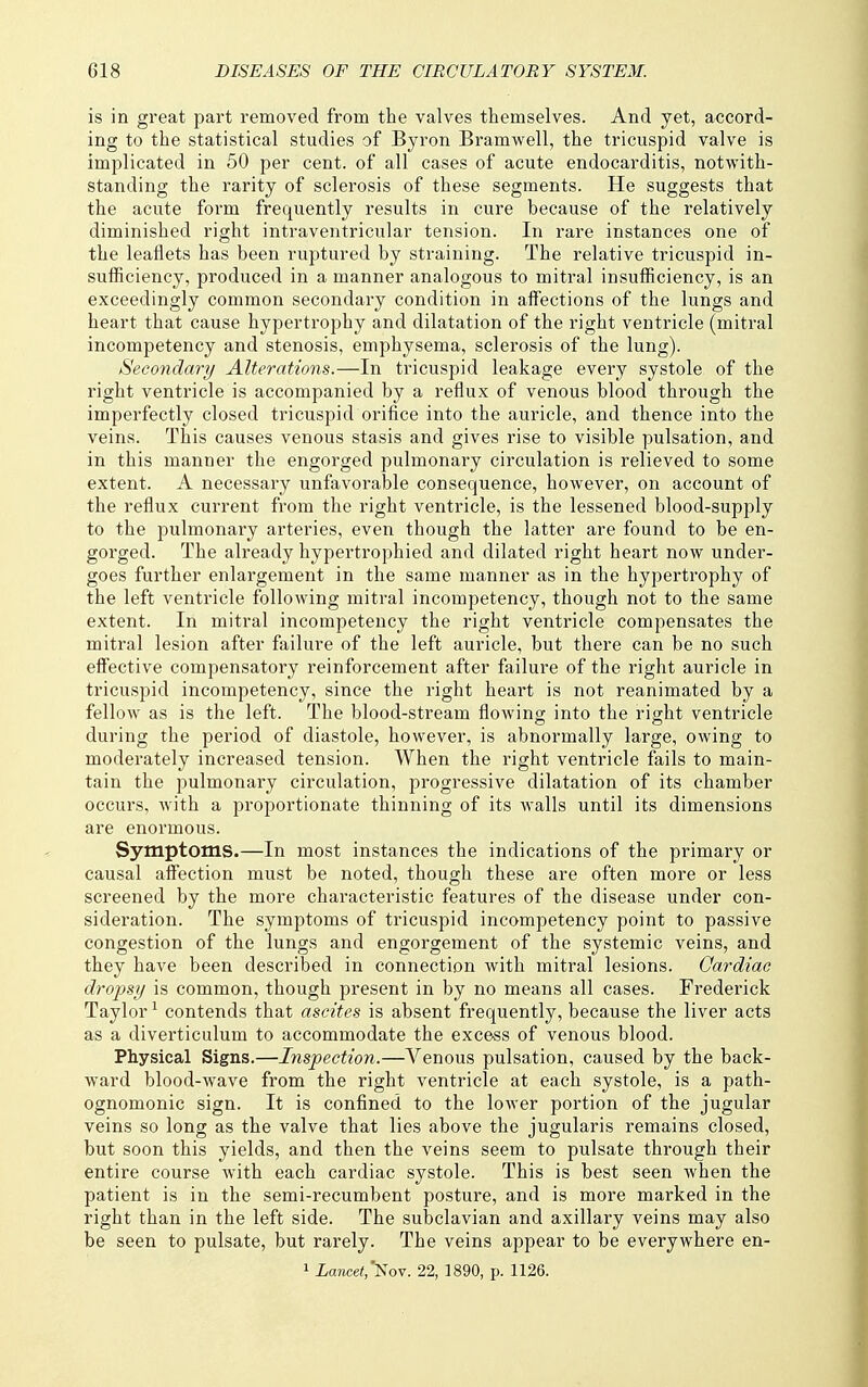 is in great part removed from the valves themselves. And yet, accord- ing to the statistical studies of Byron Bramwell, the tricuspid valve is implicated in 50 per cent, of all cases of acute endocarditis, notwith- standing the rarity of sclerosis of these segments. He suggests that the acute form frequently results in cure because of the relatively diminished right intraventricular tension. In rare instances one of the leaflets has been ruptured by straining. The relative tricuspid in- sufficiency, produced in a manner analogous to mitral insufficiency, is an exceedingly common secondary condition in affections of the lungs and heart that cause hypertrophy and dilatation of the right ventricle (mitral incompetency and stenosis, emphysema, sclerosis of the lung). Secondary Alterations.—In tricuspid leakage every systole of the right ventricle is accompanied by a reflux of venous blood through the imperfectly closed tricuspid orifice into the auricle, and thence into the veins. This causes venous stasis and gives rise to visible pulsation, and in this manner the engorged pulmonary circulation is relieved to some extent. A necessary unfavorable consequence, however, on account of the reflux current from the right ventricle, is the lessened blood-supply to the pulmonary arteries, even though the latter are found to be en- gorged. The already hypertrophied and dilated right heart now under- goes further enlargement in the same manner as in the hypertrophy of the left ventricle following mitral incompetency, though not to the same extent. In mitral incompetency the right ventricle compensates the mitral lesion after failure of the left auricle, but there can be no such effective compensatory reinforcement after failure of the right auricle in tricuspid incompetency, since the right heart is not reanimated by a fellow as is the left. The blood-stream flowing into the right ventricle during the period of diastole, however, is abnormally large, owing to moderately increased tension. When the right ventricle fails to main- tain the pulmonary circulation, progressive dilatation of its chamber occurs, with a proportionate thinning of its walls until its dimensions are enormous. Symptoms.—In most instances the indications of the primary or causal affection must be noted, though these are often more or less screened by the more characteristic features of the disease under con- sideration. The symptoms of tricuspid incompetency point to passive congestion of the lungs and engorgement of the systemic veins, and they have been described in connection with mitral lesions. Oardiae dropsy is common, though present in by no means all cases. Frederick Taylor ^ contends that ascites is absent frequently, because the liver acts as a diverticulum to accommodate the excess of venous blood. Physical Signs.—Inspection.—Venous pulsation, caused by the back- ward blood-wave from the right ventricle at each systole, is a path- ognomonic sign. It is confined to the lower portion of the jugular veins so long as the valve that lies above the jugularis remains closed, but soon this yields, and then the veins seem to pulsate through their entire course with each cardiac systole. This is best seen when the patient is in the semi-recumbent posture, and is more marked in the right than in the left side. The subclavian and axillary veins may also be seen to pulsate, but rarely. The veins appear to be everywhere en- 1 iawcei,'Nov. 22, 1890, p. 1126.