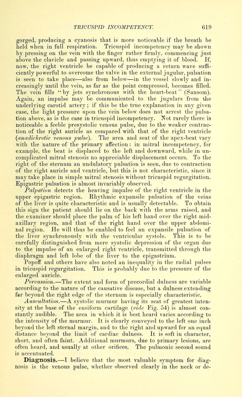 gorged, producing a cyanosis that is more noticeable if the breath be held when in full respiration. Tricuspid incompetency may be shown by pressing on the vein with the finger rather firmly, commencing just above the clavicle and passing upward, thus emptying it of blood. If, now, the right ventricle be capable of producing a return wave suffi- ciently powerful to overcome the valve in the external jugular, pulsation is seen to take place—also from below—in the vessel slowly and in- creasingly until the vein, as far as the point compressed, becomes filled. The vein fills by jets synchronous with the heart-beat (Sansom). Again, an impulse may be communicated to the jugulars from the underlying carotid artery; if this be the true explanation in any given case, the light pressure upon the vein below does not arrest the pulsa- tion above, as is the case in tricuspid incompetency. Not rarely there is noticeable a feeble presystolic venous pulse, due to the weaker contrac- tion of the right auricle as compared with that of the right ventricle {anadichrotic venous pulse). The area and seat of the apex-beat vary with the nature of the primary affection: in mitral incompetency, for example, the beat is displaced to the left and downward, while in un- complicated mitral stenosis no appreciable displacement occurs. To the right of the sternum an undulatory pulsation is seen, due to contraction of the right auricle and ventricle, but this is not characteristic, since it may take place in simple mitral stenosis without tricuspid regurgitation. Epigastric pulsation is almost invariably observed. Palpation detects the heaving impulse of the right ventricle in the upper epigastric region. Rhythmic expansile pulsation of the veins of the liver is quite characteristic and is usually detectable. To obtain this sign the patient should lie on the back with the arms raised, and the examiner should place the palm of his left hand over the right mid- axillary region, and that of the right hand over the upper abdomi- nal region. He will thus be enabled to feel an expansile pulsation of the liver synchronously with the ventricular systole. This is to be carefully distinguished from mere systolic depression of the organ due to the impulse of an enlarged right ventricle, transmitted through the diaphragm and left lobe of the liver to the epigastrium. Popoif and others have also noted an inequality in the radial pulses in tricuspid regurgitation. This is probably due to the pressure of the enlarged auricle. Percussion.—The extent and form of precordial dulness are variable according to the nature of the causative disease, but a dulness extending far beyond the right edge of the sternum is especially characteristic. Auscultation.—A systolic murmur having its seat of greatest inten- sity at the base of the ensiform cartilage {vide Fig. 54) is almost con- stantly audible. The area in which it is best heard varies according to the intensity of the murmur. It is clearly conveyed to the left one inch beyond the left sternal margin, and to the right and upward for an ecjual distance beyond the limit of cardiac dulness. It is soft in character, short, and often faint. Additional murmurs, due to primary lesions, are often heard, and usually at other orifices. The pulmonic second sound is accentuated. Diagnosis.—I believe that the most valuable symptom for diag- nosis is the venous pulse, whether observed clearly in the neck or de-