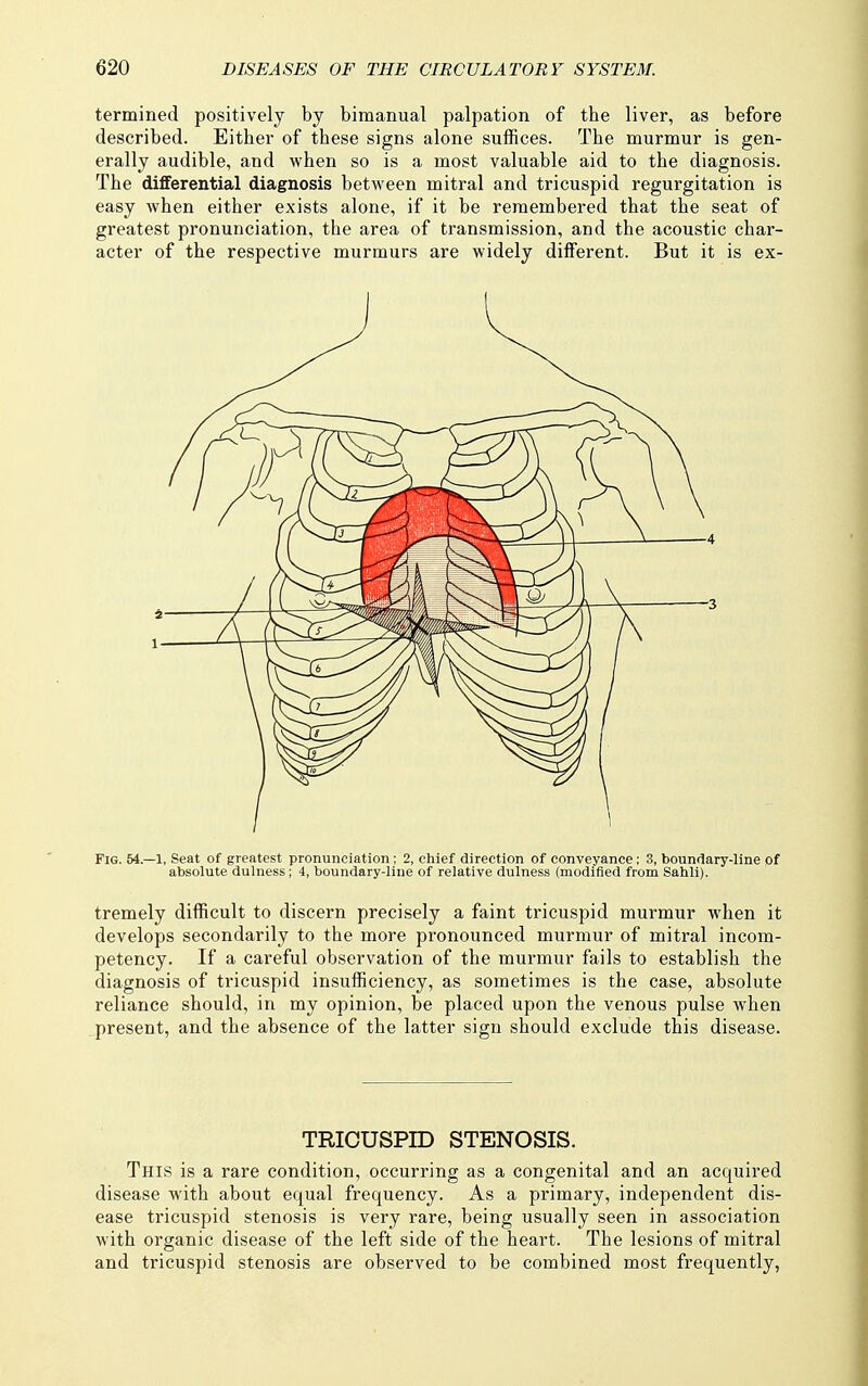 termined positively by bimanual palpation of the liver, as before described. Either of these signs alone suffices. The murmur is gen- erally audible, and when so is a most valuable aid to the diagnosis. The differential diagnosis between mitral and tricuspid regurgitation is easy when either exists alone, if it be remembered that the seat of greatest pronunciation, the area of transmission, and the acoustic char- acter of the respective murmurs are widely diflferent. But it is ex- tremely difficult to discern precisely a faint tricuspid murmur when it develops secondarily to the more pronounced murmur of mitral incom- petency. If a careful observation of the murmur fails to establish the diagnosis of tricuspid insufficiency, as sometimes is the case, absolute reliance should, in my opinion, be placed upon the venous pulse when ^present, and the absence of the latter sign should exclude this disease. TRICUSPID STENOSIS. This is a rare condition, occurring as a congenital and an acquired disease with about equal frequency. As a primary, independent dis- ease tricuspid stenosis is very rare, being usually seen in association with organic disease of the left side of the heart. The lesions of mitral and tricuspid stenosis are observed to be combined most frequently,