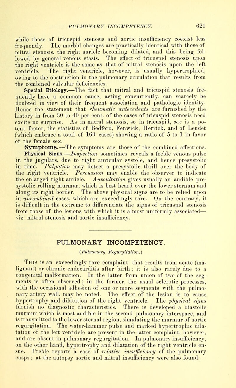 ■while those of tricuspid stenosis and aortic insufficiency coexist less frequently. The morbid changes are practically identical with those of mitral stenosis, the right auricle becoming dilated, and this being fol- lowed by general venous stasis. The effect of tricuspid stenosis upon the right ventricle is the same as that of mitral stenosis upon the left ventricle. The right ventricle, however, is usually hypertrophied, owing to the obstruction in the pulmonary circulation that results from the combined valvular deficiencies. Special Etiology.—The fact that mitral and tricuspid stenosis fre- quently have a common cause, acting concurrently, can scarcely be doubted in view of their frequent association and pathologic identity. Hence the statement that rheumatic antecedents are furnished by the history in from 30 to 40 per cent, of the cases of tricuspid stenosis need excite no surprise. As in mitral stenosis, so in tricuspid, sex is a po- tent factor, the statistics of Bedford, Fenwick, Herrick, and of Leudet (which embrace a total of 160 cases) showing a ratio of 5 to 1 in favor of the female sex. Symptoms.—The symptoms are those of the combined affections. Physical Signs.—Inspection sometimes reveals a feeble venous pulse in the jugulars, due to right auricular systole, and hence presystolic in time. Paljyation may detect a presystolic thrill over the body of the right ventricle. Percussion may enable the observer to indicate the enlarged right auricle. Auscultation gives usually an audible pre- systolic rolling murmur, which is best heard over the lower sternum and along its right border. The above physical signs are to be relied upon in uncombined cases, which are exceedingly rare. On the contrary, it is difficult in the extreme to differentiate the signs of tricuspid stenosis from those of the lesions with which it is almost uniformly associated— viz. mitral stenosis and aortic insufficiency. PULMONARY INCOMPETENCY. {Pulmonary Regurgitation.) This is an exceedingly rare complaint that results from acute (ma- lignant) or chronic endocarditis after birth ; it is also rarely due to a congenital malformation. In the latter form union of two of the seg- ments is often observed ; in the former, the usual sclerotic processes, with the occasional adhesion of one or more segments Avith the pulmo- nary artery wall, may be noted. The effect of the lesion is to cause hypertrophy and dilatation of the right ventricle. The i^hysical signs furnish no diagnostic characteristics. There is developed a diastolic murmur which is most audible in the second pulmonary interspace, and is transmitted to the lower sternal region, simulating the murmur of aortic regurgitation. The water-hammer pulse and marked hypertrophic dila- tation of the left ventricle are present in the latter complaint, however, and are absent in pulmonary regurgitation. In pulmonary insufficiency, on the other hand, hypertrophy and dilatation of the right ventricle en- sue. Preble reports a case of relative insufficiency of the pulmonary cusps; at the autopsy aortic and mitral insufficiency were also found.