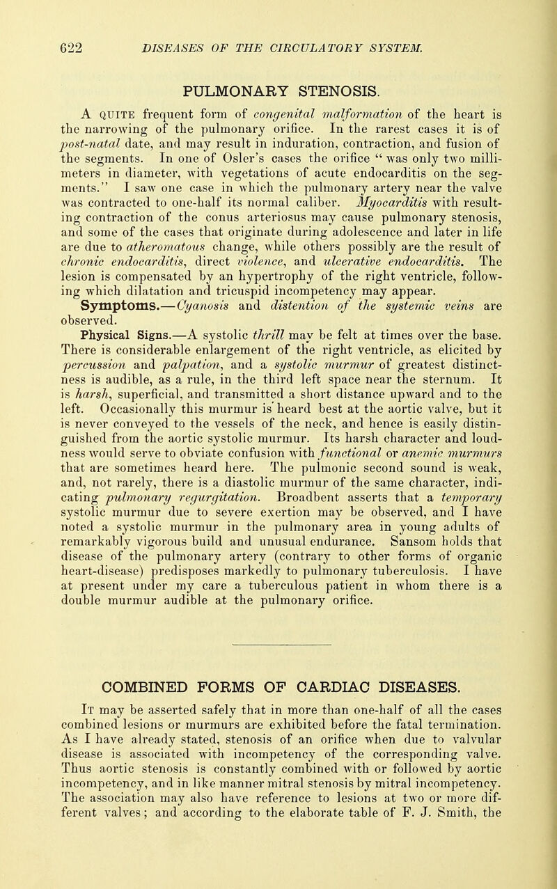 PULMONARY STENOSIS. A QUITE frequent form of congeyiital malformatioyi of the heart is the narrowing of the pulmonary orifice. In the rarest cases it is of post-natal date, and may result in induration, contraction, and fusion of the segments. In one of Osier's cases the orifice  was only two milli- meters in diameter, with vegetations of acute endocarditis on the seg- ments. I saw one case in which the pulmonary artery near the valve was contracted to one-half its normal caliber. Myocarditis with result- ing contraction of the conus arteriosus may cause pulmonary stenosis, and some of the cases that originate during adolescence and later in life are due to atheromatous change, while others possibly are the result of chronic endocarditis, direct violence, and ulcerative endocarditis. The lesion is compensated by an hypertrophy of the right ventricle, follow- ing which dilatation and tricuspid incompetency may appear. Symptoms.— Cyanosis and distention of the systemic veins are observed. Physical Signs.—A systolic thrill may be felt at times over the base. There is considerable enlargement of the right ventricle, as elicited by percussion and palpation, and a systolic murmur of greatest distinct- ness is audible, as a rule, in the third left space near the sternum. It is harsh, superficial, and transmitted a short distance upward and to the left. Occasionally this murmur is' heard best at the aortic valve, but it is never conveyed to the vessels of the neck, and hence is easily distin- guished from the aortic systolic murmur. Its harsh character and loud- ness would serve to obviate confusion with functional or anemic murmurs that are sometimes heard here. The pulmonic second sound is weak, and, not rarely, there is a diastolic murmur of the same character, indi- cating pulmonary regurgitation. Broadbent asserts that a temporary systolic murmur due to severe exertion may be observed, and I have noted a systolic murmur in the pulmonary area in young adults of remarkably vigorous build and unusual endurance. Sansom holds that disease of the pulmonary artery (contrary to other forms of organic heart-disease) predisposes markedly to pulmonary tuberculosis. I have at present under my care a tuberculous patient in whom there is a double murmur audible at the pulmonary orifice. COMBINED FORMS OP CARDIAC DISEASES. It may be asserted safely that in more than one-half of all the cases combined lesions or murmurs are exhibited before the fatal termination. As I have already stated, stenosis of an orifice when due to valvular disease is associated with incompetency of the corresponding valve. Thus aortic stenosis is constantly combined with or followed by aortic incompetency, and in like manner mitral stenosis by mitral incompetency. The association may also have reference to lesions at two or more dif- ferent valves; and according to the elaborate table of F. J. Smith, the