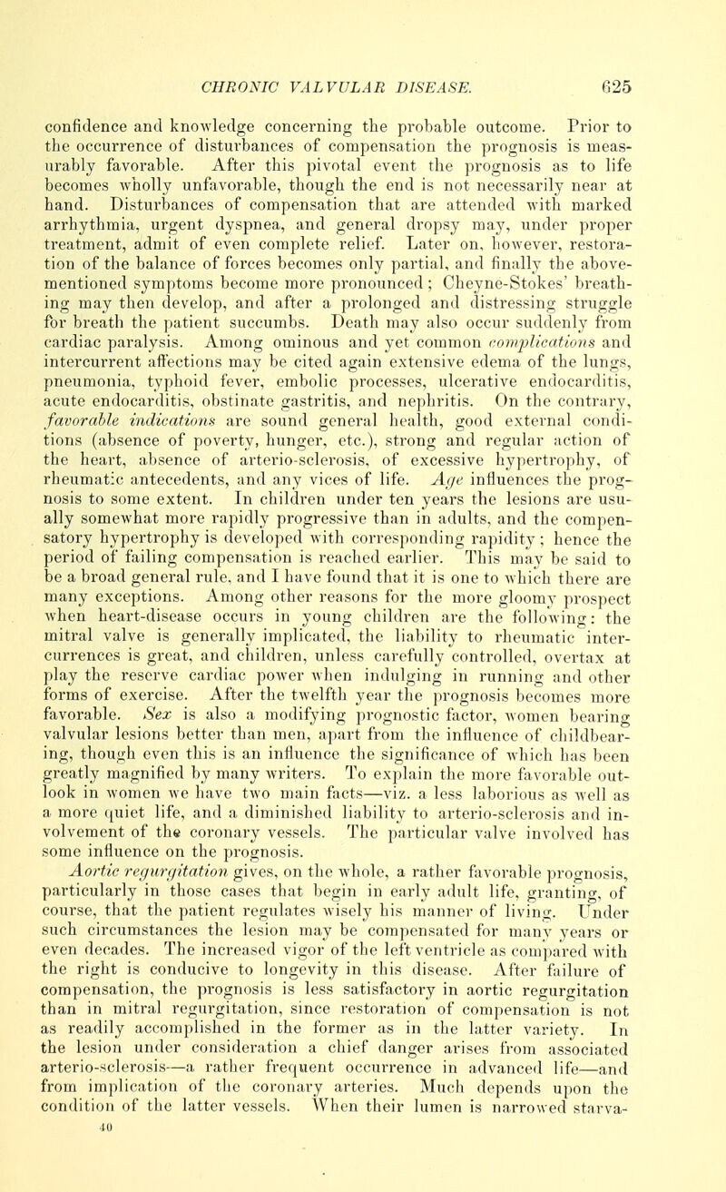 confidence and knoAvledge concerning the probable outcome. Prior to the occurrence of disturbances of compensation the prognosis is meas- urably favorable. After this pivotal event the prognosis as to life becomes wholly unfavorable, though the end is not necessarily near at hand. Disturbances of compensation that are attended with marked arrhythmia, urgent dyspnea, and general dropsy may, under proper treatment, admit of even complete relief Later on, however, restora- tion of the balance of forces becomes only partial, and finally the above- mentioned symptoms become more pronounced; Cheyne-Stokes' breath- ing may then develop, and after a prolonged and distressing struggle for breath the patient succumbs. Death may also occur suddenly from cardiac paralysis. Among ominous and yet common eomplieations and intercurrent affections may be cited again extensive edema of the lungs, pneumonia, typhoid fever, embolic processes, ulcerative endocarditis, acute endocarditis, obstinate gastritis, and nephritis. On the contrary, favorable indications are sound general health, good external condi- tions (absence of poverty, hunger, etc.), strong and regular action of the heart, absence of arterio-sclerosis, of excessive hypertrophy, of rheumatic antecedents, and any vices of life. Age influences the prog- nosis to some extent. In children under ten years the lesions are usu- ally somewhat more rapidly progressive than in adults, and the compen- satory hypertrophy is developed with corresponding rapidity ; hence the period of failing compensation is reached earlier. This may be said to be a broad general rule, and I have found that it is one to which there are many exceptions. Among other reasons for the more gloomy prospect when heart-disease occurs in young children are the following: the mitral valve is generally implicated, the liability to rheumatic inter- currences is great, and children, unless carefully controlled, overtax at play the reserve cardiac power when indulging in running and other forms of exercise. After the twelfth year the prognosis becomes more favorable. Sex is also a modifying prognostic factor, women bearing valvular lesions better than men, apart from the influence of childbear- ing, though even this is an influence the significance of which has been greatly magnified by many writers. To explain the more favorable out- look in women we have two main facts—viz. a less laborious as well as a more quiet life, and a diminished liability to arterio-sclerosis and in- volvement of the coronary vessels. The particular valve involved has some influence on the prognosis. Aortic regurgitation gives, on the whole, a rather favorable prognosis, particularly in those cases that begin in early adult life, granting, of course, that the patient regulates wisely his manner of living. Under such circumstances the lesion may be compensated for many years or even decades. The increased vigor of the left ventricle as compared with the right is conducive to longevity in this disease. After failure of compensation, the prognosis is less satisfactory in aortic regurgitation than in mitral regurgitation, since restoration of compensation is not as readily accomplished in the former as in the latter variety. In the lesion under consideration a chief danger arises from associated arterio-sclerosis—a rather frequent occurrence in advanced life—and from implication of tlie coronary arteries. Much depends upon the condition of the latter vessels. When their lumen is narrow ed starva- 40