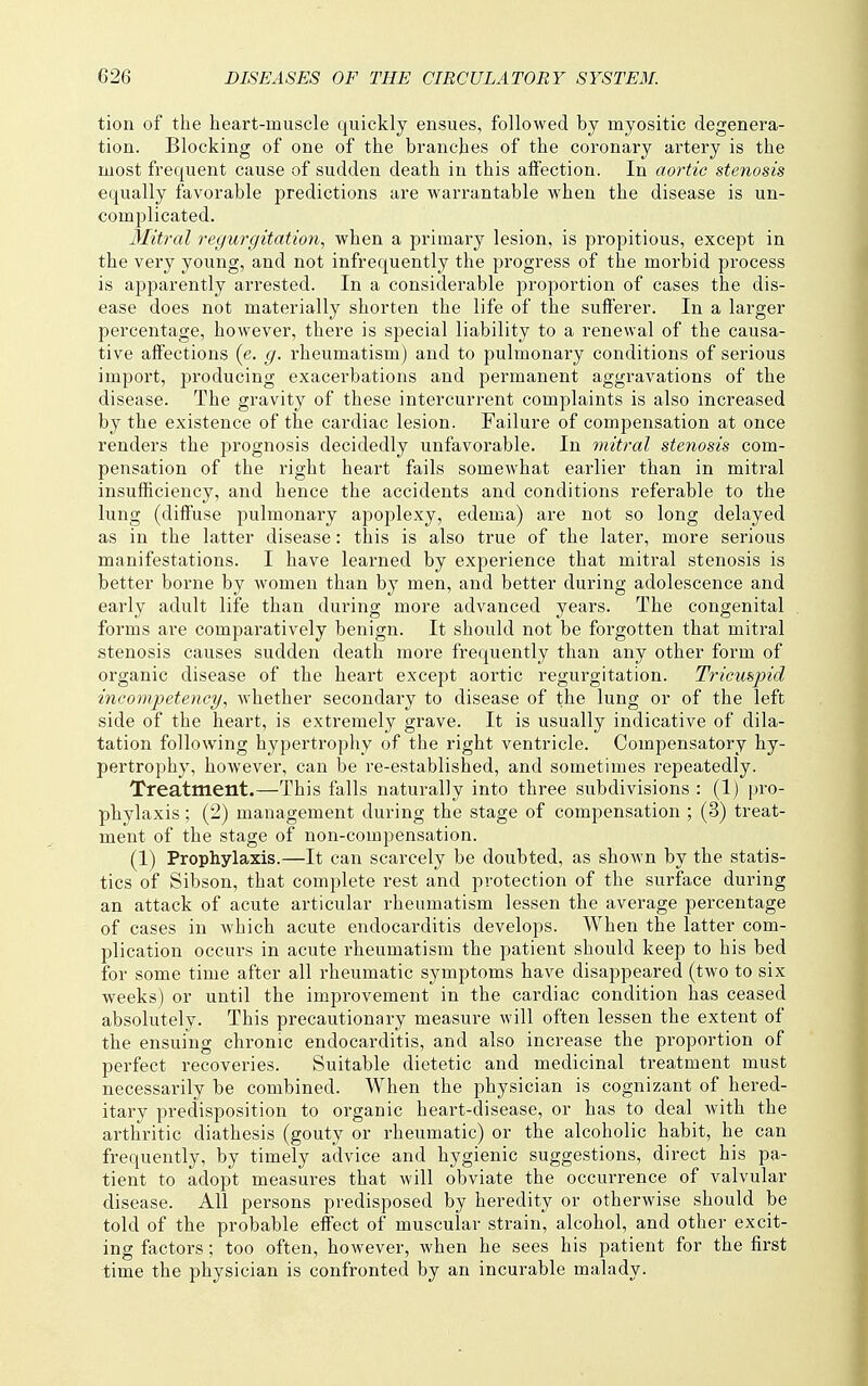 tion of the heart-muscle quickly ensues, followed by myositic degenera- tion. Blocking of one of the branches of the coronary artery is the most frequent cause of sudden death in this affection. In aortic stenosis equally favorable predictions are warrantable when the disease is un- complicated. Mitral regurgitation, when a primary lesion, is propitious, except in the very young, and not infrequently the progress of the morbid process is apparently arrested. In a considerable proportion of cases the dis- ease does not materially shorten the life of the sufferer. In a larger percentage, however, there is special liability to a renewal of the causa- tive affections (e. g. rheumatism) and to pulmonary conditions of serious import, producing exacerbations and permanent aggravations of the disease. The gravity of these intercurrent complaints is also increased by the existence of the cardiac lesion. Failure of compensation at once renders the prognosis decidedly unfavorable. In ynitral steyiosis com- pensation of the right heart fails somewhat earlier than in mitral insufficiency, and hence the accidents and conditions referable to the lung (diffuse pulmonary apoplexy, edema) are not so long delayed as in the latter disease: this is also true of the later, more serious manifestations. I have learned by experience that mitral stenosis is better borne by women than by men, and better during adolescence and early adult life than during more advanced years. The congenital forms are comparatively benign. It should not be forgotten that mitral stenosis causes sudden death more frequently than any other form of organic disease of the heart except aortic regurgitation. Tricuspid incompetency, whether secondary to disease of the lung or of the left side of the heart, is extremely grave. It is usually indicative of dila- tation following hypertrophy of the right ventricle. Compensatory hy- pertrophy, however, can be re-established, and sometimes repeatedly. Treatment.—This falls naturally into three subdivisions : (1) i)ro- phylaxis; (2) management during the stage of compensation ; (3) treat- ment of the stage of non-compensation. (1) Prophylaxis.—It can scarcely be doubted, as shown by the statis- tics of Sibson, that complete rest and protection of the surface during an attack of acute articular rheumatism lessen the average percentage of cases in which acute endocarditis develops. When the latter com- plication occurs in acute rheumatism the patient should keep to his bed for some time after all rheumatic symptoms have disappeared (two to six weeks) or until the improvement in the cardiac condition has ceased absolutely. This precautionary measure will often lessen the extent of the ensuing chronic endocarditis, and also increase the proportion of perfect recoveries. Suitable dietetic and medicinal treatment must necessarily be combined. When the physician is cognizant of hered- itary predisposition to organic heart-disease, or has to deal with the arthritic diathesis (gouty or rheumatic) or the alcoholic habit, he can frequently, by timely advice and hygienic suggestions, direct his pa- tient to adopt measures that will obviate the occurrence of valvular disease. All persons predisposed by heredity or otherwise should be told of the probable effect of muscular strain, alcohol, and other excit- ing factors; too often, however, when he sees his patient for the first time the physician is confronted by an incurable malady.