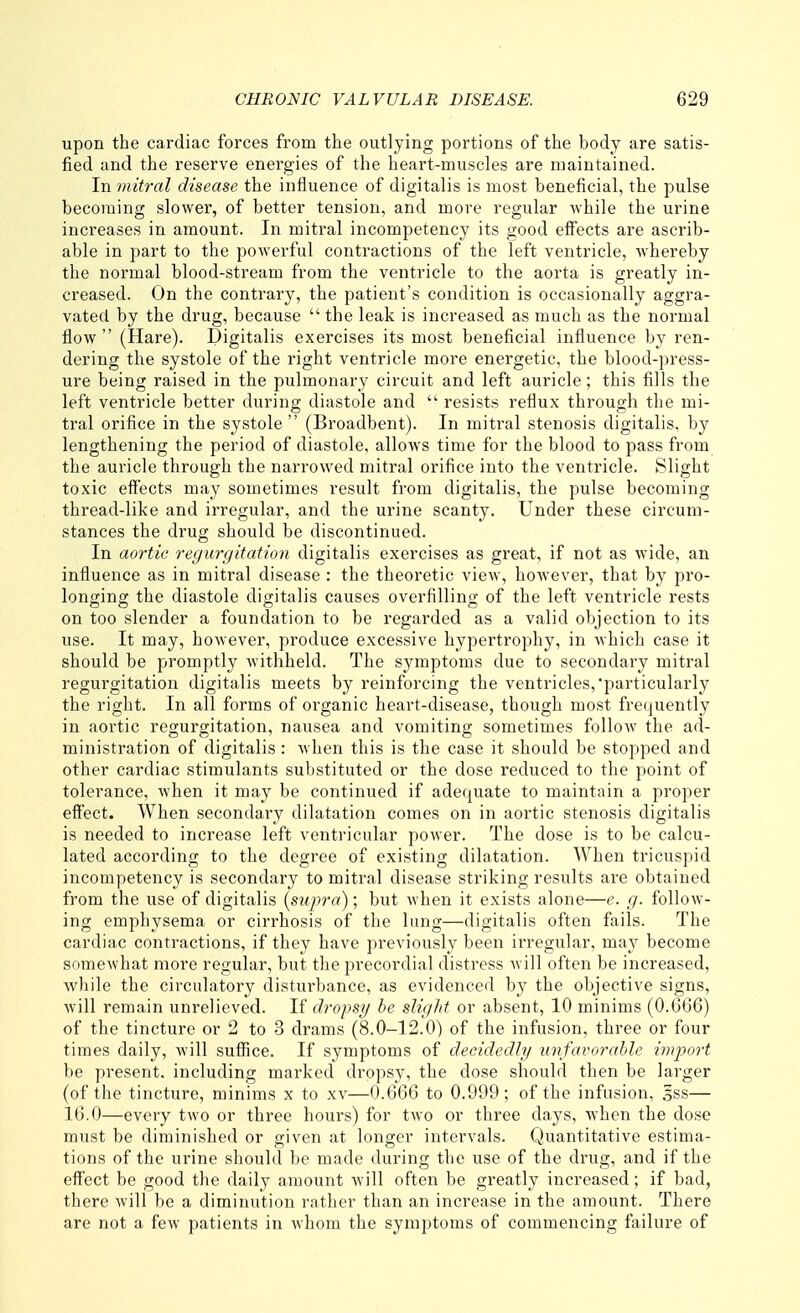 upon the cardiac forces from the outlying portions of the body are satis- fied and the reserve energies of the heart-muscles are maintained. In 7nitral disease the influence of digitalis is most beneficial, the pulse becoming slower, of better tension, and more regular while the urine increases in amount. In mitral incompetency its good eff'ects are ascrib- able in part to the powerful contractions of the left ventricle, whereby the normal blood-stream from the ventricle to the aorta is greatly in- creased. On the contrary, the patient's condition is occasionally aggra- vated by the drug, because  the leak is increased as much as the normal flow (Hare). Digitalis exercises its most beneficial influence by ren- dering the systole of the right ventricle more energetic, the blood-press- ure being raised in the pulmonary circuit and left auricle; this fills the left ventricle better during diastole and  resists reflux through the mi- tral orifice in the systole  (Broadbent). In mitral stenosis digitalis, by lengthening the period of diastole, allows time for the blood to pass from the auricle through the narrowed mitral orifice into the ventricle. Slight toxic eff'ects may sometimes result from digitalis, the pulse becoming thread-like and irregular, and the urine scanty. Under these circum- stances the drug should be discontinued. In aortic regurgitation digitalis exercises as great, if not as wide, an influence as in mitral disease : the theoretic view, however, that by pro- longing the diastole digitalis causes overfilling of the left ventricle rests on too slender a foundation to be regarded as a valid objection to its use. It may, however, produce excessive hypertrophy, in which case it should be piromptly withheld. The symptoms due to secondary mitral regurgitation digitalis meets by reinforcing the ventricles,particularly the right. In all forms of organic heart-disease, though most frequently in aortic regurgitation, nausea and vomiting sometimes follow the ad- ministration of digitalis: when this is the case it should be stopped and other cardiac stimulants substituted or the dose reduced to the point of tolerance, when it may be continued if adequate to maintain a proper effect. When secondary dilatation comes on in aortic stenosis digitalis is needed to increase left ventricular power. The dose is to be calcu- lated according to the degree of existing dilatation. When tricuspid incompetency is secondary to mitral disease striking results are obtained from the use of digitalis (supra); but when it exists alone—e. g. follow- ing emphysema or cirrhosis of the lung—digitalis often fails. The cardiac contractions, if they have previously been irregular, may become somewhat more regular, but the precordial distress will often be increased, while the circulatory disturbance, as evidenced by the objective signs, will remain unrelieved. If dropsy/ be slight or absent, 10 minims (0.666) of the tincture or 2 to 3 drams (8.0-12.0) of the infusion, three or four times daily, will suffice. If symptoms of decidedly unfavorable import be present, including marked dropsy, the dose should then be larger (of the tincture, minims x to xv—0.666 to 0.999; of the infusion, sss— 16.0—every two or three hours) for two or three days, when the dose must be diminished or given at longer intervals. Quantitative estima- tions of the urine should be made during the use of the drug, and if the effect be good the daily amount will often be greatly increased; if bad, there will be a diminution rather than an increase in the amount. There are not a few patients in whom the symptoms of commencing failure of