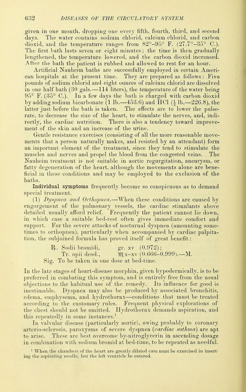 given in one month, dropping one every fifth, fourth, third, and second days. The water contains sodium chlorid, calcium chlorid, and carbon dioxid, and the temperature ranges from 82°-95° F. (27.7°-35° C). The first bath lasts seven or eight minutes; the time is then gradually lengthened, the temperature lowered, and the carbon dioxid increased. After the bath the patient is rubbed and allowed to rest for an hour. Artificial Nauheim baths are successfully employed in certain Ameri- can hospitals at the present time. They are prepared as follows: Five pounds of sodium chlorid and eight ounces of calcium chlorid are dissolved in one half bath (30 gals.—114 liters), the temperature of the water being 95° F. (35° C). In a few days the bath is charged with carbon dioxid by adding sodium bicarbonate (1 lb.—453.6) and HCl (|lb.—226.8), the latter just before the bath is taken. The effects are to lower the pulse- rate, to decrease the size of the heart, to stimulate the nerves, and, indi- rectly, the cardiac nutrition. There is also a tendency toward improve- ment of the skin and an increase of the urine. Gentle resistance exercises (consisting of all the more reasonable move- ments that a person naturally makes, and resisted by an attendant) form an important element of the treatment, since they tend to stimulate the muscles and nerves and propel the blood from the congested veins. The Nauheim treatment is not suitable in aortic regurgitation, aneurysm, or fatty degeneration of the heart, although the movements alone are bene- ficial in these conditions and may be employed to the exclusion of the baths. Individual symptoms frequently become so conspicuous as to demand special treatment. (1) Dyspnea and Ortliopnea.—When these conditions are caused by engorgement of the pulmonary vessels, the cardiac stimulants above detailed usually afford relief. Frequently the patient cannot lie down, in which case a suitable bed-rest often gives immediate comfort and support. For the severe attacks of nocturnal dyspnea (amounting some- times to orthopnea), particularly when accompanied by cardiac palpita- tion, the subjoined formula has proved itself of gi-eat benefit: i;.. Sodii bromidi, gr. xv (0.972); Tr. opii deod., TTlx-xv (0.666-0.999).—M. Sig. To be taken in one dose at bed-time. In the late stages of heart-disease morphin, given hypodermically, is to be preferred in combating this symptom, and is entirely free from the usual objections to the habitual use of the remedy. Its influence for good is inestimable. Dyspnea may also be produced by associated bronchitis, edema, emphysema, and hydrothorax—conditions that must be treated according to the customary rules. Frequent physical explorations of the chest should not be omitted. Hydrothorax demands aspiration, and this repeatedly in some instances.^ In valvular disease (particularly aortic), owing probably to coronary arterio-sclerosis, paroxysms of severe dyspnea {cardiac asthma) are apt to arise. These are best overcome by-nitroglycerin in ascending dosage in combination with sodium bromid at bed-time, to be repeated as needful. ' When the chambers of the heart are greatly dilated care must be exercised in insert- ing the aspirating needle, lest the left ventricle be entered.